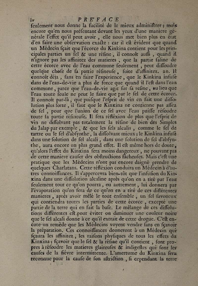 ÎV P RE’ F A C E feulement nous donne la facilité de le mieux adminiflrer ; nya'îs encore qu’en nous préfentant devant les yeux d’une manière gé¬ nérale l’effet qu’il peut avoir , elle nous met bien plus en état d’en faire une obfervation exaébe : car il eft évident que quand un Médecin fçak que l’écorcc du Kinkina contient pour les prin¬ cipales parties un Tel & une réfine , il connoît aufîi , quand il n’ignore pas les affinitez des matières , que la partie falinc de cette écorce avec de l’eau commune feulement , peut diffoudre quelque chofe de fa partie réfineufe , fuite d’affinitez. 20. Il connoît déjà , fans bn faire l’expérience , que le Kinkina infulé dans de l’eau-de-vie a plus de force que quand il l’cft dans l’eau commune, parce que Teau-de-vie agit fur fa refîne, au lieu que l’eau toute feule ne peut le faire que par le fel de cette écorce^ Il connoît par-là, que puifque refprit de vin en fait une difl'o- lution plus forte , il faut que le Kinxina ne contienne pas alfez de fel , pour que funion de ce fel avec l’eau puiffe réfoudre toute fa partie réfineufe. Il fera réfléxion de plus que l’efpric de vin ne diffolvant pas totalement la réfine de bien des Simples du Jalap par exemple , que les fels alcalis , comme le fel de tartre ou le fel d’abfynthe, la diffolvant mieux ; le Kinkina infufé dans une folution de fel alcali dans une folucion de fel d’abfyn¬ the , aura encore un plus grand effet. Il eft meme hors de douce , qu’alors l’effet du Kinxina fera moins dangereux , ne pouvant pas de cette maniéré caufer des obftruétions fâcheufes. Mais c’eft une pratique que les Médecins n’ont pas encore daigné prendre de quelques Charlatans. Cette réfléxion conduira un Médecin à d’au¬ tres connoiflaitces. Il s’appercevra bien-tôt que I’infufion du Kin- xina dans une diffolucion alcaline après qu’on en a tiré par l’eau feulement tout ce qu’on pourra, ou autrement ^ lui donnera par l’évaporation qu’on fera de ce qu’on en a tiré de ces diflérentes maniérés , après avoir mêlé le tout enfemblc , un fcl favoneux qui contiendra toutes les parties de cette écorce , excepté une partie de la terre qui en fait la bafe. Le mélange de ces diffolu- tions différentes eft pour éviter ou diminuer une couleur noire que le fel alcali donne à ce qu’il extrait de cette drogue. C’éft en¬ core-un remède que les Médecins voyent vendre fans en fçavoir la préparation. Ces connoiffances donneront à un Médecin qui' fçaura les affinitez , les raifons phyfiques de tous les effets du Kinxina *, fçavoir que le fel &: la réfine qu’il contient , font pro¬ pres à réfoudre les matières glaireufes & indigeftes qui font les- eaufes de la fièvre intermittente. L’amertume du Kinxina ferai reconnue pour la eaufe de fon aftriétion , fi cependant, la terre