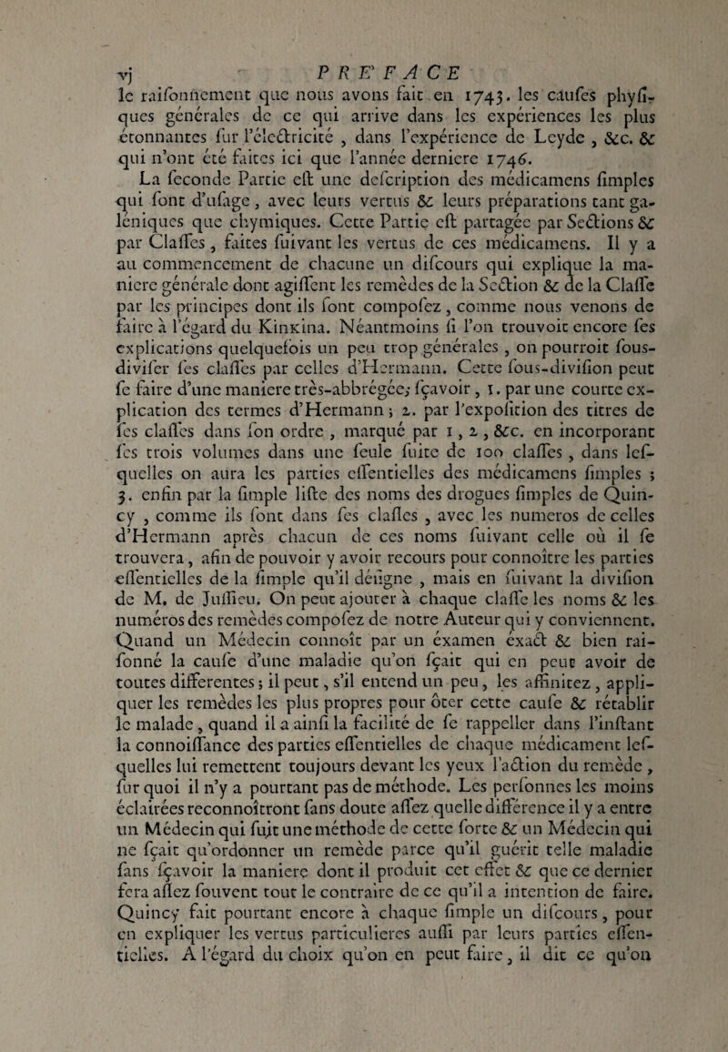 le raifbniicmciit que nous avons fait en 1745. les caufes phylîr ques générales de ce qui ariive dans les expériences les plus étonnantes fur rélcélricité , dans l’expérience de Leyde , &c. &: qui n’ont été faites ici que l’année derniere 174^. La fécondé Partie eft une defeription des médicamens fimples qui font d’ufige, avec leurs vertus 5c leurs préparations tant ga¬ léniques que chymiques. Cette Partie eft partagée par Seétions 5c par Claffcs, Liices fuivant les vertus de ces médicamens. Il y a au commencement de chacune un difeours qui explique la ma¬ niéré générale dont agiffent les remèdes de la Sedion 5c de la Claife par les principes dont ils font compofez, comme nous venons de faire à l’égard du KinKina. Néantmoins il l’on trouvoic encore fes explications quelquefois un peu trop générales , onpoiirroit fous- divifer fes claflcs par celles d’Hermann. Cette fous-divifon peut fe faire d’une maniéré très-abbrégée; fçavoir , i. par une courte ex¬ plication des termes d’Hermann ; i. par Pexpofition des titres de fes claflcs dans fon ordre , marqué par i, i , &:c. en incorporant fes trois volumes dans une feule fuite de 100 claffes , dans Icf- quelles on aura les parties elTentielles des médicamens fimples ; 3. enfin par la fimple lifte des noms des drogues fimples de Quin¬ cy J comme ils font dans fes claflcs , avec les numéros de celles d’Hermann apres chacun de ces noms fuivant celle où il fe trouvera, afin de pouvoir y avoir recours pour connoître les parties efléntielles de la fimple qu’il déiigne , mais en fuivant la divifion de M, de Juflicu. On peut ajouter à chaque claflc les noms & les numéros des remèdes compofez de notre Auteur qui y conviennent. Quand un Médecin connoîc par un éxamen éxaét 5c bien rai- fonné la caufe d’une maladie qu’on fçait qui en peut avoir de toutes differentes ; il peut, s’il entend un peu, les aflinitez , appli¬ quer les remèdes les plus propres pour ôter cette caufe 5c rétablir le malade, quand il a ainfi la facilité de fe rappeller dans l’iiiftanc la connoiflance des parties effentielles de chaque médicament Icf- quelles lui remettent toujours devant les yeux l’action du remède , fur quoi il ii’y a pourtant pas de méthode. Les perfonnes les moins éclairées reconnoîtront fans doute affez quelle différence il y a entre un Médecin qui fujt une méthode de cette forte 5c un Médecin qui ne fçait qu’ordonner un remède parce qu’il guérit telle maladie fans fçavoir la manière dont il produit cet effet 5c que ce dernier fera aflez fouvent tour le contraire de ce qu’il a intention de faire. Quincy fait pourtant encore à chaque fimple un difeours, pour en expliquer les vertus particulières aufli par leurs parties elfcn- tielles. A l’égard du choix qu’on en peut frire, il dit ce qu’on