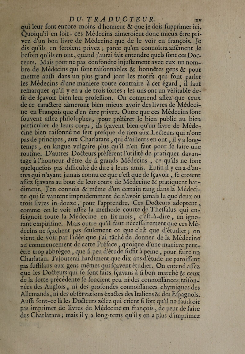 qui leur font encore moins d’honneur & que je dois fupprimer ici. Quoiqu’il en foie ^ ces Médecins aimeroient donc mieux être pri¬ vez d’un bon livre de Médecine que de le voir en François. Je dis qu’ils en feroienc privez ; parce qu’on connoîtra aifément le befoin qu’ils en ont, quand j’aurai fait entendre quels font ces Doc¬ teurs. Mais pour ne pas confondre injuftement avec eux un nom¬ bre de Médecins qui font raifonnables &c honnêtes gens & pour mettre auffi dans un plus grand jour les motifs qui font parler les Médecins d’une maniéré toute contraire à cet égard, il faut remarquer qu’il y en a de trois fortes ; les uns ont un véritable dé¬ fît de fçavoir bien leur profelïion. On comprend alfez que ceux de ce caraétere aimeront bien mieux avoir des livres de Médeci¬ ne en François que d’en être privez. Outre que ces Médecins font fouvent affez philofophes, pour préférer le bien public au bien particulier de leurs corps, ils fçavent bien qu’un livre de Méde¬ cine bien raifonné ne fèrt prefque de rien aux Leébeurs qui n’ont pas de principes , aux Charlatans , qui d’ailleurs en ont, il y a long¬ temps , en langue vulgaire plus qu’il n’en faut pour fe faire une routine. D’autres Doéteurs préfèrent l’utilité de pratiquer davan¬ tage à l’honneur d’être de fi grands Médecins , ce qu’ils ne font quelquefois pas difficulté de dire 3 leurs amis. Enfin il y en a d’au- tres qui n’ayant jamais connu ce que c’eft que de fçavoir, fe croient afficz fçavans au bout de leur cours de Médecine SC pratiquent har¬ diment. J’en connois même d’un certain rang dans la Médeci¬ ne qui fe vantent imprudemment de n’avoir jamais lu que deux ou trois livres in-douze , pour l’apprendre. Ces Doéteurs adoptent y comme on le voit affiez la méthode courte de Thefïalus qui en- feignoit toute la Médecine en fix mois, c’eff-à-dire , un igno¬ rant empirifme. Mais outre qu’il faut néceffiiirement que ces Mé¬ decins ne fçaehent pas feulement ce que c’eft que d étudier ; on vient de voir par l’idée que j’ai tâché de donner de la Médecine au commencement de cette Préface , quoique d’une maniéré peut- être trop abbrégee , que fi peu d’étude fuffit à peine ^ pour faire un Charlatan. J’ajouterai hardiment que dix ans d’étude ne paroiffent pas fuffifans aux gens mêmes qui fçavent étudier. On entend affie2:^ que les Doéfeurs qui fe font faits fçavans à fi bon marché Sc ceux de la forte précédente fe foucient peu ni des connoiffances raifon- nées des Anglois ^ ni des profondes connoiffances chymiques des Allemands, ni des obfervations éxaétes des Italiens &: des Efpagnols.. Auffi font-ce laies Dofleurs zélez qui crient fi fort qu’il ne faudroit pas imprimer de livres de Médecine en François, de peur de faire des Charlatans ; mais il y a long-tcms qu’il y en a plus d’imprimez.