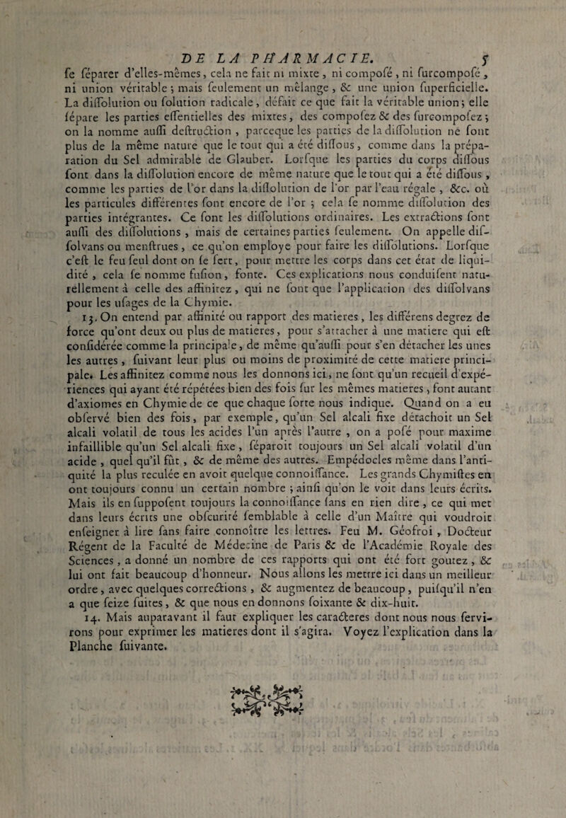 -DE LA P M ARM AC TE. y fe réparer d’elles-mèmes, cela ne faic ni mixte , ni compofé , ni furcompofé , ni union véritable , mais feulement un mélange , & une union fuperficielie. La dilTolution ou folution radicale, défait ce que fait la véritable union; elle lépare les parties elTentiellcs des mixtes, des compofez & des furcompolez ; on la nomme aullî deftruétion , parceque les parties de la dilTolution ne font plus de la même nature que le tout qui a été dilïoiis, comme dans la prépa¬ ration du Sel admirable de Glauber. Lorfque les parties du corps didbus font dans la dilTolution encore de même nature que le tout qui a été diflous , comme les parties de Tor dans la dilîolution de Tor par Teau régale , &c. oii les particules dilFércntes font encore de l’or ; cela fe nomme dilTolution des parties intégrantes. Ce font les dilTolutions ordinaires. Les extraétions font aulTi des dilTolutions , mais de certaines parties leulement. On appelle dif- folvans ou menftrues, ce qu’on employe pour faire les dilTolutions. Lorfque c’eft le feu feul dont on le fcrt, pour mettre les corps dans cet état tie liqui¬ dité , cela fe nomme fulîon, fonte. Ces explications nous conduifent natu¬ rellement à celle des affinircz, qui ne font que Tapplicacion des dilTolvans pour les ufages de la Chymie. i3,On entend par affinité ou rapport des matières, les dilférens degrez de force qu’ont deux ou plus de matières, pour s’attacher à une matière qui elt conlidérée comme la principale, de même qu’aulîi pour s’en détacher les unes les autres, fuivant leur plus ou moins de proximité de cette matière princi¬ pale* Lesaffinitez comme nous les donnons ici , ne font qu’un recueil d’expé¬ riences qui ayant été répétées bien des fois fur les mêmes matières, font autant d’axiomes en Chymie de ce que chaque forte nous indique. Quand on a eu obfervé bien des fois, par exemple, qu’un Sel alcali fixe détachoit un Sel alcali volatil de tous les acides Tun après Taurre , on a pofé pour maxime infaillible qu’un Sel alcali fixe , féparoit toujours un Sel alcali volatil d’un acide , quel qu’il fut , & de même des autres. Empédocles même dans l’anti¬ quité la plus reculée en avoir quelque connoilTance. Les grands Chymiftes en ont toujours connu un certain nombre ; ainfi qu’on le voit dans leurs écrits. Mais ils enfuppofent toujours la connoilTance (ans en rien dire , ce qui mer dans leurs écrits une obfcuriré femblable à celle d’un Maître qui voudroit enfeigner à lire fans faire connoître les lettres. Feu M. Géofroi , Docteur Régent de la Faculté de Médecine de Paris & de l’Académie Royale des Sciences, a donné un nombre de ces rapports qui ont été fort goûtez, &c lui ont fait beaucoup d’honneur. Nous allons les mettre ici dans un meilleur ordre, avec quelquescorreélions , &: augmentez de beaucoup, puifqu’il n’en a que feize fuites, & que nous en donnons foixante & dix-huit. 14. Mais auparavant il faut expliquer les caraéleres dont nous nous fervi- rons pour exprimer les matières dont il s’agira. Voyez l’explication dans la Planche fuivante.