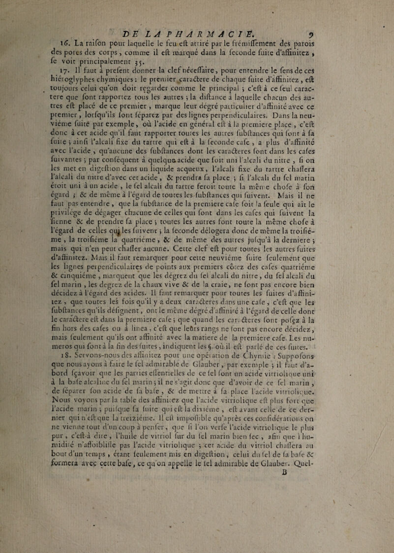 16. La raifon pouu laquelle le feu eft attiré parle frémilTement des parois des pores des corps, comme il eft marqué dans la fécondé fuite d’aftinitez > fe voit principalement 35. 17. Il faut a prefent donner la clef néceftàire, pour entendre le fens de ces hiéroglyphes chymiques : le premier caraétere de chaque fuite d’affinitez , eft toujours celui qu’on doit regarder comme le principal -, c’eft à ce feul carac¬ tère que font rapportez tous les autres -, la diftance à laquelle chacqn des au¬ tres eft placé de ce premier , marque leur dégré particulier d’aftinité avec ce premier, lorfqu’ils font Icparez par des lignes perpendiculaires. Dans la neu¬ vième fuite par exemple, où l’acide en général eft à la premiere place , c’eft donc à cet acide qu’il faut rapporter toutes les autres fubftances qui font à fa fuite •, ainft l’alcali fixe dit tartre qui eft à la fécondé cafe , a plus d’affinité avec l’acide , qu’aucune des fubftances dont les caraéteres font dans les cafes fuivantes j par conféquent à quelque acide que fuit uni l'alcali du nitre , fi 011 les met en digeftion dans un liquide acqueux, l’alcali fixe du rartre chaftera l’alcali du nitre d’avec cet acide, & prendra fa place *, fi l’alcali du fel marin étoit uni à un acide , le fel alcali du tartre feroit toute la même chofe à fon égard ; & de meme à l’égard de toutes les fubftances qui fuivent. Mais il ne faut pas entendre , que la (ubftance de la premiere cafe foit la feule qui ait le privilège de dégager chacune de celles qui font dans les cafes qui fuivent la ■fienne & de prendre fa place •, toutes les autres font toute la même chofe à l’égard de celles quj les fuivent j la fécondé délogera donc de même la troifié- me , la troifiéme la quatrième , èc de même des autres jufcju’à la derniere j mais qui n’en peut chafler aucune. Cette clef eft pour toutes les autres fuites d’affinitez. Mais il faut remarquer pour cette neuvième fuite feulement que les lignes perpendiculaires de points aux premiers cotez des cafes quatrième de cinquième , marquent que les dègrez du fel alcali du nitre, du fel alcali du fel marin , les degrez de la chaux vive ôe de la craie, ne font pas encore bien décidez à l’égard des acides. Il faut remarquer pour toutes les fuites d’affini¬ tez , que toutes les fois qu’il y a deux caraéteres dans une cafe , c’eft que les fubftances qu’ils défignent, ont le même dégré d’affiniré à l’égard de celle dont le caraèlere eft dans la premiere cafe*, que quand les caraèteres font pofez à la fin hors des cafes ou à linea , c’eft; que leûrs rangs ne lont pas encore décidez, mais feulement qu’ils ont affinité avec la matière de la premiere cafe. Les nu¬ méros qui font à la fin des fuites, indiquent les §. où il eft parlé de ces fuites. 18. Servons-nous des affinitez pour une opération de C.hymie Suppofons que nous ayons à faire le fel admirable de Glauber , par exemple ; il faut d’a¬ bord Içavoir que les parries eflenrielles de ce fel font un acide virriolique uni à la bafe alcaline du fel marin j il ne s’agir donc que d’avoir de ce fel marin , de léparcr fon acide de fa baie , &c de mettre à fa place l’acide viniolicaie. Nous voyons par la table des affi'nitez que l’acide virriolique eft plus fort que l’acide marin 5 puifc]ue fa fuite qui eft la dixiéme , eft avant celle de ce der¬ nier quin’eftque la treiziéme. Il eft impoflible qu’après ces confidératioi.s on ne vienne tout d'un coup à penfer, que fi l’on verfe l’acide vitrioliqnc le plus pur , c’eft-à dire , l’huile de vitriol fur du fel marin bien fee , afin que 1 hn- midi:é n’affbiblille pas l’acide virriolique ; cet acide du vitriol chaftera au bout d’un temps , étant feulement mis en digeftion , celui du lel de fa bafe &■ formera avec cette bafe, ce qu’on appelle le lel admirable de Glauber. Quel- U