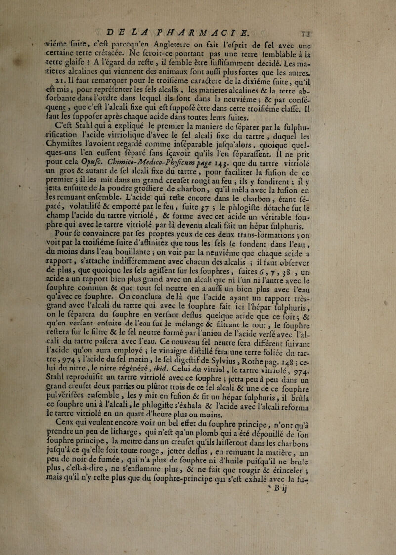 3J BELA EMARMACIE, viéme fuite, c’eft parcequ’en Angletetre on fait l’efpdt de Tel avec une certaine terre crétacée. Ne fcroit-ce pourtant pas une terre femblable à la 'terre glaife ? A l’égard du refte , il femble être fuffifamment décidé. Les ma¬ tières alcalines qui viennent des animaux font auflî plus fortes que les autres. ZI. Il faut remarquer pour le troifiéme caradere de la dixiéme fuite, qu’il eft mis, pour reprélenter les fels alcalis, les matières alcalines & la terre ab- forbante dans l’ordre dans lequel ils font dans la neuvième; & par confé- quent, que ceù. l’alcali fixe qui eft fuppofé être dans cette troifiéme clalfe. Il faut les fuppofer après chaque acide dans toutes leurs fuites. ^ Ceft Stahl qui a expliqué le premier la maniéré de féparer parla fulphu- rification l’acide vitriolique d’avec le fel alcali fixe du tartre , duquel les Chymiftes l’avoient regardé comme inféparable jufqu’alors . quoique quel¬ ques-uns l’en euffent féparé fans fçavoir qu’ils l’en féparaftent. Il ne prit pour cela Opuje. Chimico-Medico-ThyJicHmpAge 14^. que du tartre vitriolé un gros & autant de fel alcali fixe du tartre, pour faciliter la fufion de ce premier ; il les mit dans un grand creufet rougi au feu ; ils y fondirent ; il y jetta enfuite de la poudre groffiere de charbon, qu’il mêla avec la fufion en les remuant cnfemble. L’acide qui refte encore dans le charbon, étant fé- paté, volatilifé & emporté par le feu , fuite 37 ; le phlogifte détache fur le champ l’acide du tartre vitriolé , & forme avec cet acide un véritable fou- phre qui avec le tartre vitriolé par là devenu alcali fait un hépar fulphuris. Pour fe convaincre par fes propres yeux de ces deux trans-formations ; on voit par la troifiéme fuite d’affinitez que tous les fels le fondent dans l’eau, Au moins dans l’eau bouillante j on voit par la neuvième que chaque acide a rapport, s’attache indifféremment avec chacun des alcalis ; il faut obferver de plus, que quoique les fels agiftent fur les fouphres, fuites tJ , 7,38 , un acide a un rapport bien plus grand avec un alcali que ni l’un ni l’autre avec le fonphre commun & que tout fel neutre en a aulîi un bien plus avec l’eau qu’avec ce fouphre. On conclura de là que l’acide ayant un rapport très- grand avec l’alcali du tartre qui avec le fouphre fait ici l’hépar fiilphuris, on le féparera du fouphre en verfant deflus quelque acide que ce k)if, & qu’en verfant enfuite de l’eau fur le mélange & filtrant le tout, le fouphre reftera fur le filtre de le fel neutre formé par runion de l’acide verfé avec l’al¬ cali du tartre paflera avec l'eau. Ce nouveau fel neutre fera différent fuivant l’acide qu on aura employé ; le vinaigre diftillé fera une terre foliée du tar¬ tre , 974 -, l’acidc du fcl marin . le fel digeftif de Sylvius , Rothe pacr. 148 j ce¬ lui du nitre , le nitre régénéré, ihid. Celui du vitriol, le tartre vitrîolé . 974. Stahl reproduifit un tartre vitriolé avec ce fouphre ; jetta peu à peu dans un grand creufet deux parties ou plutôt trois de ce fel alcali & une de ce fouphre pulvérifées cnfemble , les y mit en fufion & fit un hépar fulphuris , il brûla ce fouphre uni à l’alcali, le phlogifte s’éxhala & l’acide avec l’alcali reforma le tartre vitriolé en un quart d’heure plus ou moins. Ceux qui veulent encore voir un bel effet du fouphre principe, n’ont qu’à prendre un peu de litharge, qui n’eft qu’un plomb qui a été dépouillé de fon fouphre principe, la mettre dans un creufet qu’ils lailferont dans les charbons jufqu’à ce qu’elle foit toute rouge , jetter deffus , en remuant la matière, nn peu de^noir de fumee, qui n a plus de fouphre ni d’huile puifqu’il ne brûle plus, c eft-a-dire , ne s enflamme plus , & ne fait que rougir & étinceler ; mais qu il n y refte plus que du fouphre-principe qui s’eft exhalé avec la fu— f B i,j