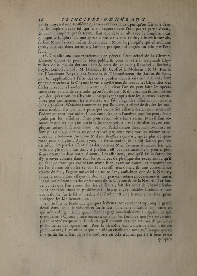 lê FR INC IP BS GB'NE'RJVX par le moyen d’une troifiéme qui en a avec ces deux -, puilqu’on fait agir l’eau îur le foiiphre pac. le fel qui a du rapport avec l’eau par fa partie d’eau, & avec le iouphre par fa terre , fans que l'eau en ait avec le fouphre : car quoique le fouphre ait une partie d’eau dans (on acide, elle eft fi fort ab- foibée & par la terre meme de cet acide, & par le p’iiogifte qui eftaufli une terre , que ces deux terres n’y laifl'ent prefque nul ingrès fur elle par l’eau feule. 28. Ces affinitez nous répréfentent en général l’état aétuel de la Chymic. L’amour qu’ont eu pour le bien public, ôc pour la vérité, les grands Chy- miftes de la fin du dernier fiécle &: ceux de celui-ci -, Kunckel , Becher , Boyle, Lemeri, Srahl , M. Henkel, M. Geofroi le Médecin , & M. Ruelle de l’Académie Royale des Sciences & Démonftrateur du Jardin du Roi, par (on application à faire des cours publics depuis environ dix ans, leur ont fait arrachera la Chymie le voile myftérieux dont tous les Chymiftes des fiécles précédens l’avoient couverte. A préfent l’on en peut faire les opéra¬ tions avec autant de certitude qu’on fait du pain & du vin , qui fe font même par des opérations de Chymie -, lorfqu’ayant appris dans les Auteurs les prin¬ cipes c]ue contiennent les matières, on fait ulage des aflinitez. Hermann dans Cynofura Medicinit. commentée par Boiclerc, a clfayé de divifer les ma¬ tières médicinales par leurs principes ou parties effentielles. Le gout même Sc l’odeur peuvent nous aider à nous conduire dans l’analyfe que l’on peut, étant guidé par les affinitez , faire pour reconnoitre leurs vertus. Mais il faut re¬ marquer que les ailalyfes t]ui (e faifoient autrefois par la diftillation , en em¬ ployant même la fermentation , & par l’elixiviation du caput mortuum , ne font plus d’ufage depuis qu’on a trouvé par cette voie tous les mêmes prin¬ cipes dans Selantim furtojam & dans Brajfica capitata , après plus de qua¬ torze cens analyfes , Acad. 1707. La fermentation &c la diftillation poudée détruifent le's parties eftentielles des matières & en forment de nouvelles. La feule analyfe qu’on fait donc à préfent, eft par l’excraétion -, il y en a plu- fieurs exemples dans notre Auteur, Les affinitez , quoiqu’il faille s’attendre d’y trouver comme dans tous les principes de phyfique des exceptions, qu’il ne faut pourtant pas croire fans avoir bien examiné toutes les circonftances de l’opération où on les rencontre j ces affinitez donc , 5c une connoilTance exade du feu , l’agent univerfel de notre Art, auffi-bien que de la Nature , laquelle nous allons elTayer de donner i peuvent même nous découvrir toutes les raifons mécaniques des opérations de la Chymie & de la Nature- J ai fou- vent , dès que l’on connoifioit les vaiffeaux , fait des cours de Chymie feule¬ ment par réfolutions de problèmes fur le papier , (emblablcs àcelni.que nous avons donné fur le fcl admirable de Glauber 18 de la même maniéré qu’on en feigne les Mai hématiques. 29. Je fuis peiluadé que quelques ledeurs trouveroient trop long le grand détail dans lequel je vais entrer lur le feu , fi je ne leur faifois connoître ce qui m’y a obligé. C’eft que m’étant engagé non-f'eulemcnt à fiippléer ce qui manqueroit à Qtiincy , mais encore à corriger les fautTctez que j’y trouverois*, j’ai remarqué en quantité d’endroits qu’il donnoit des explications abfurdesdes phénomènes des opérations. Pour la véritable explication de chacun de ces phénomènes , il auroit fallu que je milTe ou citafle une note auffi longue que ce que je dis fur le feu, dans des endroits où cela n’auroit pas été fi bien pl.icé qu’après