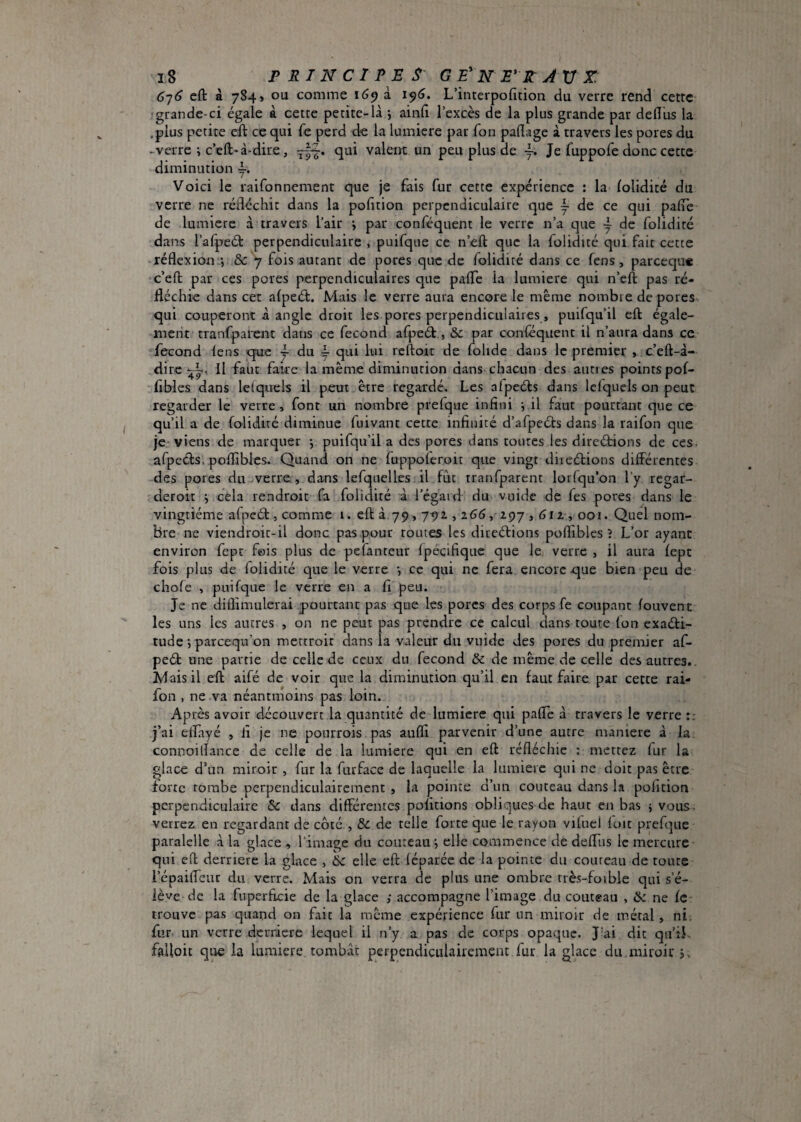 G'}6 eft â 784» ou comme 169 à 19(3. L’interpofition du verre rend cette !grande-ci égale à cette petite-là > ainft l’excès de la plus grande par defl'us la .plus petite eft ce qui Te perd de la lumière par Ton paftage à travers les pores du -verre ; c’eft-à-dire, —• valent un peu plus de Je fuppofe donc cette diminution y. Voici le raifonnement que je fais fur cette expérience : la lolidité du verre ne rédéchit dans la pofition perpendiculaire que ~ de ce qui pafte de lumière à travers l’air j par conséquent le verre n’a que ~ de folidité dans l’afpeél perpendiculaire , puifque ce n’eft que la folidité qui fait cette réflexion -, & 7 fois autant de pores que de folidité dans ce fens, parceque c’eft par ces pores perpendiculaires que pafTe la lumière qui n’eft pas ré¬ fléchie dans cet afpeét. Mais le verre aura encore le même nombre de pores qui couperont à angle droit les pores perpendiculaires, puifqu’il eft égale- inerit cranfpaient dans ce fécond afpeét,, & par canféquent il n’aura dans ce fécond lens qtue ~ du y qui lui rcftoit de fohde dans le premier , c’eft-à- dire Il faut faire la même diminution dans chacun des aunes pointspof- fibles dans Ici quels il peut être regardé. Les alpcéls dans Iclquels on peut regarder le verre, font un nombre prefque infini v il faut pourtant que ce qu’il a de Solidité diminue fuivant cette infinité d’afpeéts dans la raifon que je viens de marquer y puifqu’il a des pores dans toutes les directions de ces. afpeéts. pofliblcs. Quand on ne fuppoleroir que vingt directions différentes des pores du verre., dans lefquelles il fût tranfparcnt lorlqu’on l’y regar- deroit ; cela rendroit fa folidité à l’égaid’ du vuidc de fes pores dans le vingtième afpeCt, comme 1. eft à,79,791,265, 297,612,001. Quel nom¬ bre ne viendroit-il donc pas pour routes les directions poflibies ? L’or ayant environ fept fois plus de pefanteur Ipécifique que le verre , il aura Sept fois plus de folidité que le verre j ce qui ne fera encore que bien peu de chofe , puifque le verre en a fi peu. Je ne diflimulerai pourtant pas que les porcs des corps fe coupant Souvent les uns les autres , on ne peut pas prendre ce calcul dans toute Ion exacti¬ tude *, pareequ on mettroit dans la valeur du vuide des pores du premier af¬ peCt une partie de celle de ceux du fécond & de même de celle des autres.. Mais il eft aifé de voir que la diminution qu’il en faut faire, par cette rai¬ fon , ne va néantmoins pas loin. Après avoir découvert la quantité de lumière qui pafle à travers le verre :: j’ai effayé , fi je ne pourrois pas aufli parvenir d’une autre manière à la connoiflance de celle de la lumière qui en eft réfléchie : mettez fur la glace d’un miroir , fur la furface de laquelle la lumière qui ne doit pas être forte tombe perpendiculairement , la pointe d’un couteau dans la polition perpendiculaire & dans différentes polirions obliques de haut en bas j vous, verrez en regardant de côté , & de telle forte que le rayon viluel luit prefque paralelle à la glace , l’image du couteau j elle commence de deffus le mercure qui eft derrière la glace , 6c elle eft déparée de la pointe du coiircau de toute l’épaifleur du verre. Mais on verra de plus une ombre rrès-foible qui s’é¬ lève de la fuperficie de la glace ; accompagne l’image du couteau , ôc ne Se trouve pas quand on fait la même expérience fur un miroir de métal, ni. fur- un verre derrière lequel il n’y a pas de corps opaque. J'ai dit qii’iL falloir que la lumière tombât perpendiculairement fur la glace du miroir j.