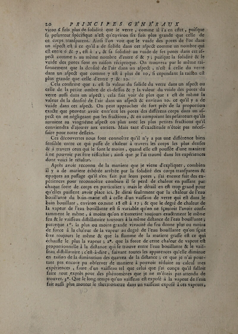 viron ^ fois plus de folidité que le verre , comme il Ta en efïet, puifqac fa pefanreur ipécifique n’eft qu’cnviron fix fois plus grande que celle de ce corps tranfparenc. Ainfi l’on voir que le vuide des pores de l’or dans un afpc6l eft à ce qu’il a de folide dans cet afpedl: comme un nombre qui eft entre 6 ^ 7 , eft à 1 , & fa lolidité au vuide de Tes pores dans cet af- pc(5t comme i. au meme nombre d’entre (5 & 7 ; puilque la folidité &c le vuide des pores font en raifon réciproque. On trouvera par le même rai- fonnement que la denfité de l’air dans un afpeét , n’eft à celle du verre dans un afpeét que comme 7 eft à plus de 10, fi cependant la raifOn eft plus grande que celle d’entre 7 & 10. Cela confirme que 1. eft la valeur du folide du verre dans un afpeél ou celle de la petite ombre de ci-defTus & 7 la valeur du vuide des pores du verre aufti dans un afpeét , cela fait voir de plus que i eft de même la valeur de la denfité de l’air dans un afpcét èc environ 10. ce qu’il y a de vuide dans cet afpcét. On peut approcher de fort près de la proportion exaéfe que peuvent avoir entr’eux les pores des différens corps dans un af- peél en ne négligeant pas les fraélions, & en comparant les pefanteurs qu’ils auroient au vingtième afpeél ou plus avec les plus petites fraélions qu’il conviendra d’ajourer aux entiers. Mais tant d’cxaélitude n’écoit pas nécef- faire pour notre deflein. Ces découvertes nous font connoître qu’il n’y a pas une différence bien, fenfible entre ce qui palfe de chaleur à travers les corps les plus denfes & à travers ceux qui le font le moins , quand elle eft pouftec d’une manière à ne pouvoir pas être réfléchie j ainfi que je l’ai trouvé dans les expériences dont voici le réfultat. Après avoir reconnu de la maniéré que je viens d’expliquer, combien 11 y a de matière éthérée arrêtée par la folidité des corps rranfparcns &C opaques au paftTage qu’il s’en fait par leurs pores , j’ai encore fait des ex¬ périences pour reconnoitre combien il fe perd de chaleur en paffant par chaque forte de corps en particulier ; mais le détail en eft trop grand pour qu’elles puifient avoir place ici. Je dirai feulement que la chaleur de l’eau bouillante du bain-marie eft à celle d’un vaiftèau de verre qui eft dans.le bain bouillant » environ comme iS eft à 17 & que le degré de chaleur de la vapeur de l’eau bouillante eft fi variable qu’on ne fçauroit l'avoir conf- tamment le même , à moins qu’on n’entretint toujours exaélement le même feu & le vaiflTeau diftillatoire toujours à la même diftance de l’eau bouillante ÿ pareeque La plus ou moins grande vivacité du feu donne plus ou moins de force à la chaleur de la vapeur au degré de l’eau bouillante qu’on fçait être toujours le même & que la flamme de la matière graffe eft ce qui échauffe le plus la vapeur i 2*. que la force de cette chaleur de vapeur eft p)roporcionnelle à la diftance qui fe trouve entre l’eau bouillante & le vaif- feau diftdlatoire ; c’eft-à-dire , fuivant toutes les apparences quelle diminue en raifon de la diminution des quarrez de la diftance ce que je n’ai pour¬ tant pas encore pu obferver de maniéré à pouvoir réduire au calcul mes expériences , faute d’un vaiffeau tel que celui que j’ai conçu qu’il falloic faire tout .exprès pour des phénomènes que je ne m’étois pas attendu de trouver. 3®. Que le long temps qu’un vaifTeau eft expofé à la vapeur de l’eau fait aulTi plus monter le theiimometre dans un vaifleau expofé àccs vapeurs.