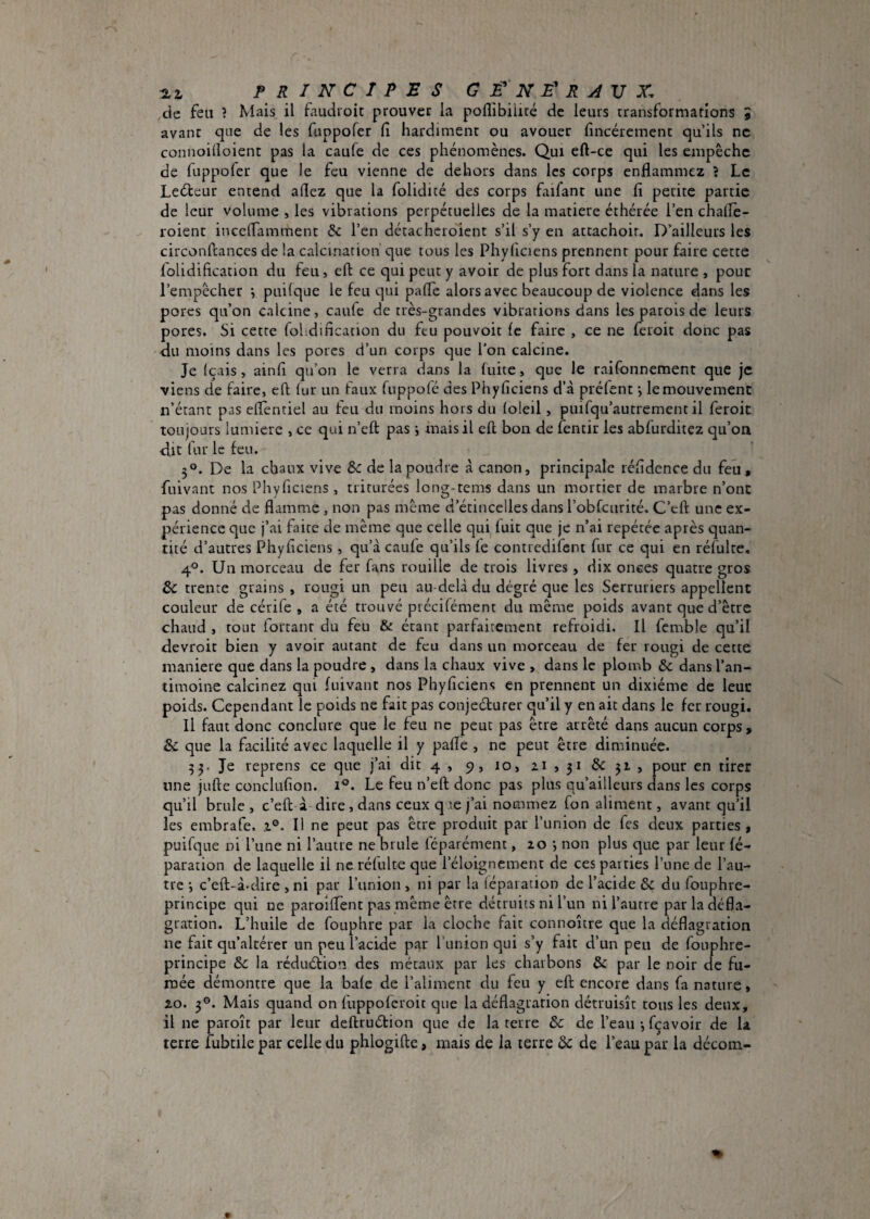 1L2. principes g f n e' R V X. de feu ? Mais il faudroic prouver la poflibiiité de leurs rransformations 1 avant qne de les fuppofer lî hardiment ou avouer fmcéremenc qu’ils ne connoilloient pas la caufe de ces phénomènes. Qui eft-ce qui les empêche de fuppofer que le feu vienne de dehors dans les corps enflammez ? Le Leébeur entend aflez que la folidicé des corps faifant une fl petite partie de leur volume , les vibrations perpétuelles de la matière éthérée l’en chalTe- roient inceflamment & l’en détacheioicnt s’il s’y en attachoir. D’ailleurs les circonfcances de !a calcination que tous les Phyflciens prennent pour faire cette lolidification du feu, eft ce qui peut y avoir de plus fort dans la nature , pour l’empêcher j puilque le feu qui pafle alors avec beaucoup de violence dans les pores qu’on calcine, caufe de très-grandes vibrations dans les patois de leurs pores. Si cette fohdincation du feu pouvoir (e faire , ce ne feroit donc pas du moins dans les porcs d’un corps que l’on calcine. Je Içais, ainfl qu’on le verra dans la fuite, que le raifonnement que je viens de faire, efl lur un faux fuppofé des Phyflciens d’à préfent -, le mouvement n’étant pas eflentiel au feu du moins hors du loleil, puifqu’autrement il feroit toujours lumière , ce qui n’eft pas j mais il eft bon de fentir les abfurditez qu’on d.it fur le feu. 5°. De la chaux vive &c de la poudre à canon, principale réfldence du feu, fuivant nos Piiyficiens, triturées long-tems dans un mortier de marbre n’ont pas donné de flamme, non pas même d’étincelles dans l’obfcurité. C’eft une ex¬ périence que j’ai faite de même que celle qui luit que je n’ai répétée après quan¬ tité d’autres Phyflciens, qu’à caufe qu’ils le contredifent fur ce qui en réfulte. 4°. Un morceau de fer fans rouille de trois livres , dix onees quatre gros ôc trente grains , rougi un peu au-delà du dégré que les Serruriers appellent couleur de cérile , a été trouvé précifément du même poids avant que d’être chaud , tout fortanr du feu & étant parfaitement refroidi. Il fcmble qu’il devroit bien y avoir autant de feu dans un morceau de fer rougi de cette maniéré que dans la poudre, dans la chaux vive , dans le plomb & dans l’an¬ timoine calcinez qui luivant nos Phyflciens en prennent un dixiéme de leur poids. Cependant le poids ne fait pas conjeéturer qu’il y en ait dans le fer rougi. Il faut donc conclure que le feu ne peut pas être arrêté dans aucun corps, &C que la facilité avec laquelle il y pafle , ne peut être diminuée. 35. Je reprens ce que j’ai dit 4, 9, 10, pour en tirer une jufte conclufion. i^. Le feu n’eft donc pas plus qu’ailleurs dans les corps qu’il brûle , c’eft à dire, dans ceux q te j’ai nommez fon aliment, avant qu’il les embrafe. i®. I! ne peut pas être produit par l’union de fes deux parties, puifque ni l’une ni l’autre ne brûle féparément, 20 *, non plus que par leur fé- paration de laquelle il ne réfulte que l’éloignement de ces parties l’une de l’au¬ tre •, c’eft-à'dire , ni par Punion , ni par la (éparation de l’acide ôc du fouphre- principe qui ne paroilTent pas même être détruits ni l’un ni l’autre par la défla¬ gration. L’huile de fouphre par la cloche fait connoître que la déflagration ne fait qu’altérer un peu l’acide par Punion qui s’y fait d’un peu de fouphre- principe la réduétion des métaux par les charbons & par le noir de fu¬ mée démontre que la baie de l’aliment du feu y eft encore dans fa nature, 20. 3°. Mais quand on fuppoferoit que la déflagration détruisît tous les deux, il ne paroît par leur deftruélion que de la terre & de l’eau -, feavoir de la terre fubtile par celle du phlogifte, mais de la terre & de Peau par la décom-