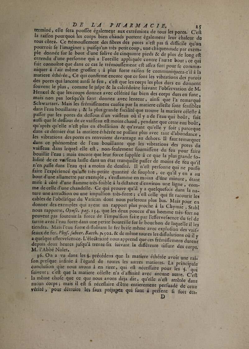 terminé, elle fera pouiTée également aux extrémitez de tous les pores. C eft la raifon pourquoi les corps bien chauds portent également leur chaleur de tous cotez. Ce rrémoulîement des fibres des pores neft pas fi difficile qu’on pourroit fe l’imaginer j puifqu’un très petit coup, une chiquenaude par exem¬ ple donnée fur le bout d’une folive de cinquante pieds Ôe de plus de long efl: entendu d’une perfonne qui a l’oreille appliquée contre 1 autic bout j ce qui fait connoître que dans ce cas le trémoufiement eft allez fort pour fe commu¬ niquer à l’air même groffier i à plus forte raifon fe communiquera-t’ii à la matière éthérée.. Ce qui confirme encore que ce font les vibrations des parois des pores qui lancent ainfi le feu , c’eft que les corps les plus durs en donnenc fouvent le plus , comme le jalpe & la calcédoine fuivant l’obfervation de M. HenKel & que les coups donnez avec célérité fur bien des corps durs en font, mais non pas lotfqu’ils font donnez avec lenteur, ainfi que l’a remarqué Schwartzer. Mais les frémilTemcns caufez par la matière célefte font fcnfibles dans l’eau bouillante ; & la pins grande facilité que trouve la matière célefte à pafter par les pores du deffous d’un vaifteau où il y a de l’eau qui bout, fait auffi que le deffous de ce vaifTeau eft moins chaud , pendant que cette eau boût qu’après quelle n’eft plus en ébullition & qu’avant quelle y foit 5 parcequê dans ce dernier état la matière éthérée ne paffant plus avec tant d’abondance les vibrations des pores en renvoient davantage au dehors. Il faut remarquer dans ce phénomène de l’eau bouillante que les vibrations des pores du vaifteau dans lequel elle eft , non-feulement fourniffent du feu pour faire bouillir l’eau ; mais encore que leur force fupplée à ce que la plus Grande fo- lidité de ce vaifteau laifte dans un état tranquille pafter de moins de feu qu’il n’en pafte dans l’eau qui a moins de denfité. Il n’eft perfonne qui ne puiffie faire l’expérience qu’ufte très-petite quantité de fouphrc , ce qu’il y en a au bout d’une allumette par exemple, s’enflamme en moins d’iine minute, étant mife à côté d’une flamme très-foible à la diftance d’environ une lio-ne , com¬ me de celle d’une chandelle. Ce qui prouve qu’il y a quelquefois dans* la na¬ ture une attradion ou une impulfion ttès-forte ; c’eft celle qui fit racourir les cables de l’obélifque du Vatican dont nous parlerons plus bas. Mais pour en donner des exemples qui ayent un rapport plus proche à la Chymic , Stahl nous rapporte, Opnfc. pag. 154. que les deux pouces d’un homme très-fort ne peuvent pas foutenir la force de l’impulfion faite par l’effervefsence du fcl de tartre avec l’eau forte dans une petite bouteille fur le bouchon de laquelle il les tiendra. Mais l’eau forte diflolvant le fer brife meme avec explofion des vaif féaux de fer. Phyffubter. Bacch. p. 501. & de même toutes les diftolutions où il v a quelque eftervefcence. L’éledricité nous apprend que ces frémiftèmcns durent depuis deux heures jufqu’à trente-fix fuivant la différente tilfure dec M. l’Ab’oé Nolet. ' ^ 36. On a vu dans les §. précédens que la matière éthérée avoir une rai fon prefque infinie à l’égard de toutes les autres matier.es. La principale conclufion que nous avons à en tirer, qui eft néceft'aire pour les §, qui fuivent j c eft que la matière celefte n a d affinité avec aucune autre C’eft la même choie que ce que nous avons déjà dit, quelle n’eft arrêtée dans aucun corps ; mais il eft fi néceflaire d’être entièrement perfuadé de cette venté , pour détruire les faux préjugez qui font à préfent fi fort éra O