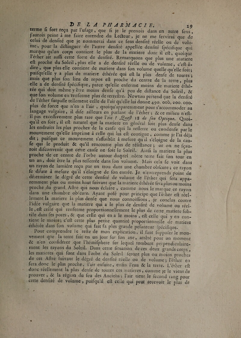 terme fort reçu par Tufage , que fi je le prenois dans iin autre fens , j aurois peine à me faire entendre dii Ledeur , je ne me (ervirai que dc celui de denficé que je nommerai dans ce (ens denfité réelle ou de volu¬ me, pour la diftinguer dc l’autre denfitc appellee deiifté fpécifique qui marque qu’un corps contient le plus de la matière dont il eft, quoique 1 ether ait aulîî cette forte de denfite. Remarquons que plus une matière eft proche du Soleil, plus elle a de denfité réelle ou de volume, c’ell-d- dire, quQ plus elle contient de matière dans fon volume quelle quelle foit; puifqu elle y 3 plus de matière éthérée qui eft la plus denfe de toutes ; mais que plus (on lieu de repos eft proche du centre de la terre, plus elle a de denfité fpécifique, parce quelle enferme moins de matière éthé- rée qui doit même y être moins denfe qu’à peu de diftance du Soleil, &c que fon volume en renferme plus de terreftre. Newton prétend que la denfité de l éther furpafte tellement celle de l’air qu’elle lui donne 490, 006, 000, 000. plus de force que n’en a l’air , quoiqu’apparemment pour s’accommoder au langage vulgaire, il dife ailleurs en parlant de l’éther; & ce milieu n’eft- ilpas cxceftivement plus rare que l’air ? 18 de fon OptieiHe. Quoi¬ qu’il en foit, il eft naturel que la matière en général fbit plus denfe dans les endroits les plus proches'de la caufe qui la refierre ou condenfe parle mouvement qu’elle imprime à celle qui lui eft contiguë, comme je l’ai déjà dit j pLiifque ce mouvement s’atFoiblit à mefure qu il s’éloigne de la cau¬ fe qui le produit & qu’il rencontre plus de réfiftance ; 'or on ne feau- roit difconvenir que cette caufe ne foit le Soleil. Ainfi la matière la plus proche -de ce^ centre de l’orbe autour duquel nôtre terre fait fon tour en un an, doit être la plus refterrée dans fon volume. Mais cela fe voit dans un rayon eje lumière reçu par un trou dans une chambre obfcure ; ce rayon fe dilate à mefure qu’il s’éloigne de fon entrée. Je n’entreprends point de déterminer le degré de cette denfité de volume de l’éther qui fera appa¬ remment plus ou moins haut fuivant que la matière éthérée fera plus ou moins proche jdu grand, Aftie qui nous éclairé , comme nous le marque ce rayon dans une chambre obfcure. Ayant pofé pour priiicipe que l’écher eft reel- lenient la matière la plus denfe que nous connoilîions , je conclus contre l’idée vulgaire que la matière qui a le plus de denfité de volume ou réel¬ le , eft celle qui renferme proportionnellement le plus de cette matière fub- tile dans fes pores, & que celle qui en a le moins , eft celle qui y en con¬ tient le moins; c eft cette plus petite quantité proportionnelle de matière éthérée dans fon volume qui fait fa plus grande pefanteur fpécifique. Pour comprendre le refte de mon explication, il faut fuppoler le mou¬ vement qcie la terre fait en un jour fur Ion axe, arrête pour un moment A- n en confideier que l hemifphere fur lequel tombent perpendiculaire¬ ment les rayons du Soleil. Dans cette fituation de ces deux grands corps , les matières qui font dans 1 orbe du Soleil ferojit plus ou inoins proches de cet Aftre fuivant le dégré de denfité réelle ou de volume; l’éther en fera donc le plus proche, l’air enfuite, enfin l’eau & la terre. L’érher eft donc réellement la plus denfe de toutes ces matières, comme je le viens de prouver , & la région du feu des Anciens ; l’air tient le fécond rang pour cette denfite de volume, puifqu’il eft celle t]ui peut recevoir le plus de
