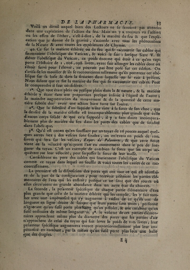 /DELA PHARMACIE. 5^ Voilà un detail auquel bien des Ledeurs ne fe feroient pas attendus dans une explication de l adtion du feu. Mais on y a toujours vu l*a6tion ou les effets de l’éther, c’eft-à-dire , de la matière du feu & que l’expli¬ cation que je donne de la gravité , s’accorde avec tous les phénomènes de la Nature & avec toures les expériences de Chymie. . 40. Ce fut la matière éthérée ou du fcü qui raccourcit les cables qui foutenoient l’obélifque du Vatican , & voici le fait : lotfque Sixte V. f?c élever l’obélifque du Vatican , ce poids énorme qui étoir à ce qu’en rap¬ porte l’Hiftoire de i , 006,098. livres, ayant fait allonger les cables dont on setoit fervi pour l’élevef , ne pouvoir pas être pofé fur cet édifice. On s’avifade les mouiller & ils fe raccourcirent tellement qu’ils portèrent cet obé- lifque fur fa bafe & dans la fitiiatton dans laquelle Op le voit à préfent. Nous difons que ce fut la matière du feu qiii fit rkcçduïcir ces cables. Pour le comprendre il faut confidérér. . v Que tout étant plein ou prefque plein dans la & nature , & la matière éthérée y étant dans une proportion prelquc infinie à l’égard de l’autre ; la moindre augmentation du mouvement Sc de la quantité de cette ma¬ tière fubtile doit avoir une aéàion bien forte fur l’autre. i®- Que la fubtilité d’um liquide n’ôte rien à la force de fon choc , que ladenfité de la mariéie célefte eft incomparablenTent plus'grande que celle d aucun corps folide & que ce’a fiippofé s il y a fans doute incompara¬ blement plus de matière du feu dans les pores des cables que de foiiditc <dans l’obéi 1 que. 5®. Qu’il eft comtiu qu’en foufïlanr par un tuyau de if> pouces auquel quel¬ ques autres liez à des vefeies font foudez , on enievera un poids de 100. divres qui fera fur les vefeies, Polmiey'ésque cette force vient de la vélocité qu’acquiert l’air en monverticnt dans le peu de lon¬ gueur du tuyau. C’eft un exemple de combien la force que les corps ac¬ quièrent par leur vélocité, peut furpalTer la force de leur mafiè. Confidérons un pore des cables qui loutiennent robélifque du Vatican .comme ce tuyau dans lequel on fouille & voici toutes les caufes de ce rac- courciffement. , • ‘O .j ; ! t' ,, r La premiere eft la difpofîtion des< porcs qui ont tout ce qui èft nëcéflai- re de la part de la configuration, pour recevoir aifément les parties élé¬ mentaires de l’eau qui les enflent; puifque ce ne fônt qufe des routes où elles circu'oient en grande abondance dans un autre état du chanvre. ' La fécondé , la pefanteur fpecifique de chaque partie élémentaire d’eau plus grande que cel'e de la matière éthérée qui les remplit, les y- fait tom¬ ber avec une impétuofité qui s’y augmente a râifon de ce qu’ils ont de longueur en ligne droite ôc fuivpnt que leurs parois font Unies perfonné n’ignorant qu’un fufil porte pluslt^ng qu’un p.ftblet,&: utie carabine qu’un fufil ordinaire de même longuetft'n. j». le volume de ceS parties élémen¬ taires approchant meme plus du diamètre des pores que les parties d’air Il approchent de celui du tuyau qui fait lever le poids de loo. livies, leur pefanteur fpécifique augmentera encore proportionnellement plus leur im- petuofite en -tombant > par la raifon qu un fufil porte pliis loin une balle ^que des dragées. E ij