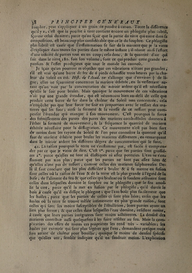 PRINCIPES G louphre , peut s’appliquer à un grain de poudre à canon. Toute la différence qu’ily a, c’eft que la poudre à tirer contient encore un phlogille plus iubtil, fçavoir celui du nitre*, parce qu’on fçait que la partie du nitre qui entre dans fa compofition, eft beaucoup plus confidérable que cede du fouphre. Ce phl.ogifte plus fubtil eft caufe que l’inflammation fe fait de la maniéré que je la viens d’expliquer dans toutes fes parties dans le meme inflant j il réunit ainfi l’cfforc d’une infinité de parties tout en un coup j cela donc , la quantité d’air qui fait dans le nitix 180. fois Ion volume, font ce qui produit cette grande ex- panfion & l’effet prodigieux que tout le monde lui connoît. Je (çais qu’on pourroit m'objeéter que ces vibrations n’étant pas grandes s’il eft vrai qu’une barre defer de 6 pieds échauffée trois heures par la cha¬ leur du Soleil en été. Hifl. de l’Acad, ne s’allonge que d’enviton - de li¬ gne i elles ne fçauroient concentrer la matière éthérée, en la 'refferrant au¬ tant qu’on voit par la concentration du miroir ardent qu’il eft néceffairc qu’elle le foit pour brûler. Mais quoique le mouvement de ces vibrations n’âic p.qs une grande étendue, qui eft néanmoins bien au-delà de celle que produit cette barre de fer dans la chaleur du Soleil non concentrée-, cela n’empéche pas que leur force ne foit en proportion avec le reffort des ma¬ tières qui les font \ ainfi la fermeté & la vitefte de ce reffort peut com- penfer l’étendue qui manque à fon rriouvement. C’eft pourquoi la force des trémiffemens des parois des pores des matières combuftbiles donnera à l’éther la fermeté de mouvement, & la fréquence la quantité de matière éthérée néceflaire pour la déflagration. Ce mouvement n’eft pas bien fort dv moins dans les rayons du Soleil & l’on peut connoître la quantité qu’il faut de matière éthérée pour brûler les matières différentes , en remarquant dans le miroir ardent les différens dégrez de concentration qui le font. 4z. Laraifon pourquoi la terre ne s'enflamme pas , eft facile à compren¬ dre par ce que je viens de dire. C’eft 1®. parce que fes parties font groflié- res Z®, parce quelles ne font ni élaftiques ni allez poreufes. L’eau ne s’en¬ flamme pas non plus *, parce que les parties ne font pas afîcz liées Sc qu’elles n’ont pas de reffort , comme celles des matières fiilphurcufes* De¬ là il faut conclure que les plus difficiles’ à brûler & à fe metrre en fufîoii font celles où la raifon de l’eau & de la terre eft la plus grande à l’égard de la, bafe , de l’aliment du feu & que celles qui brûlent ou fe fondent aifément font celles dans lefquelles domine le fouphre ou le phlogifte j que le feu amol¬ lit la cire, parce qu’il la met en fufion par le phlogifte , qu’il durcit le bois i caufe qu’il en diffipe le phlegmc *, que l’eau bout plus facilemenr que les huiles , parce que les parties de celles ci font plus liées j enfin que les huiles où la terre fe trouve mêlée intimement en plus grande raifon, font celles qui font les moins fufccptibles de l’ébullition, leurs parties ayant un lien plus ferme*, & que celles dans lefquelles l’eau domine, refiftent moins, à caufe que leurs parties intégrantes font moins adhérentes. La denfité des matières contribue aulfi quelquefois à les faire réfifter au feu. Mais la com- ^ pHcation des effets de toutes ces propriétez les rend très - variables; les huiles par exemple qui font plus légères que l’eau, demandent prefque trois fois autant de chaleur pour bouillir, quoique le moins de denfité fpécifî- que quelles ont, ferable indiquer qu’il en faudroir moins. L’explication