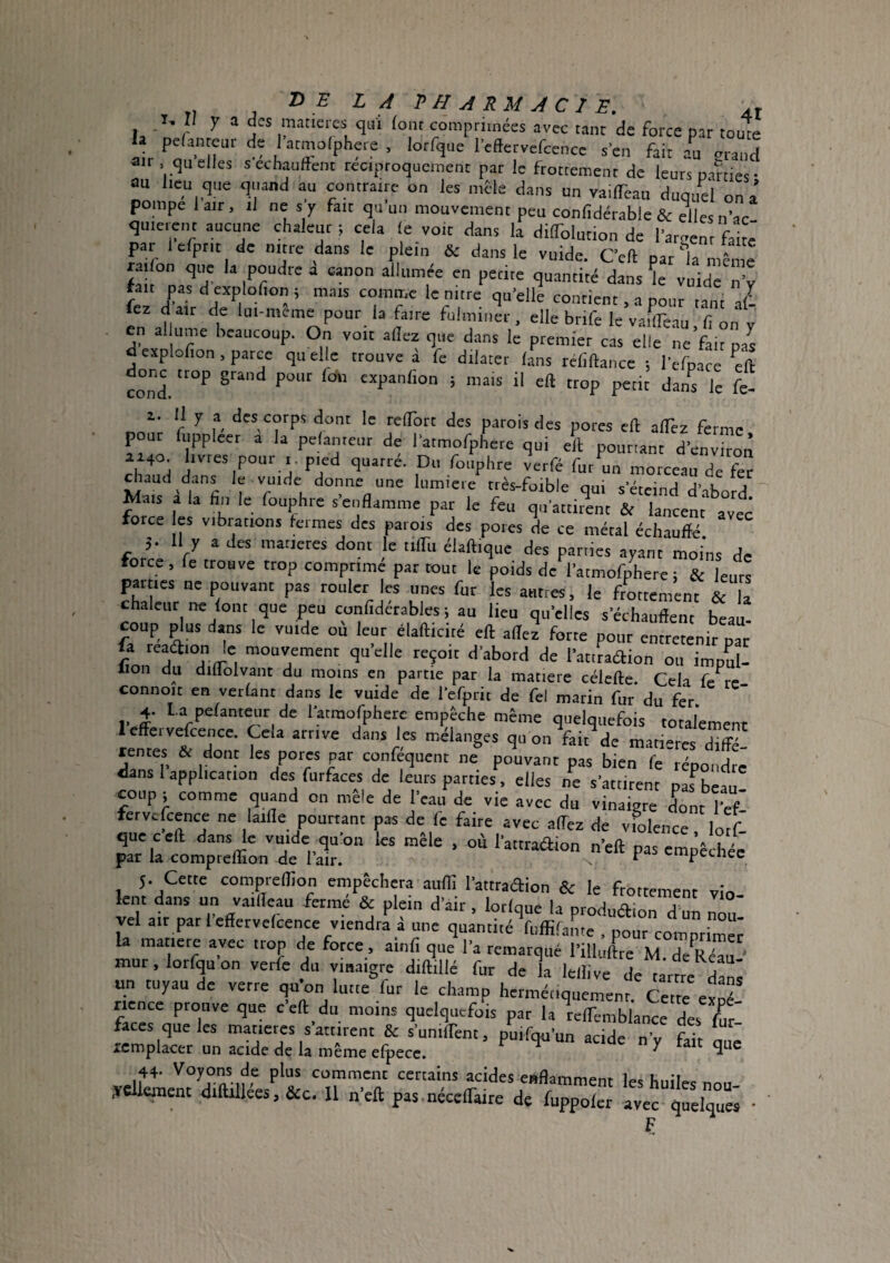 T, Il y a des matières qui font comprimées avec tant de force par touTe la pefanteur de I atmolphere , lorfque Icffervefcence sen fait au erand air . quelles sechauftent réciproquement par le frottement de leurs Dames- au lieu que quand au contraire on les mêle dans un vailTcau duquel on a’ pompe 1 air, il ne s y fait qu un mouvement peu confidérable & elles n’ac quierent aucune chaleur ; cela le voit dans la dilTolution de lament faite' par lefptit de nitre dans le plein & dans le vuide. Cell pat'la même raifon que la poudre a canon allumée en petite quantité dans ^e vuide nV fan pas d explolion ; mais comme le nitre qu’elle contient, a pour tant 2 fez dair de Im-mcmc pour la faire fulminer, elle brife le vaflTeau, fi on y en al unie beaucoup. On voit allez que dans le premier cas elle ne fait pas d explofion, parce qu elle trouve d fe dilater lans réfillancc ; l'efpace ^cll coni 5 muis H eft trop petit dans le fe- 1. Il y a des corps dont le relTort des parois des pores ell alTez ferme pour fuppleer a la pelanteut de ratmofphete qui ell poutiant d'environ eh.md d ''erfé fut un morceau de fer Mais i la fin le fouphre s'enflamme par le feu force CS vibrations fermes des patois des porcs de ce métal échauflé à- 11 y a des matières donc le tilTu élallique des parties ayant moins de force, fe trouve trop comprimé par tout le poids de l'atmofpLre; & leurs parties ne pouvant pas rouler les unes fur les autres, le frottement & la chaleur ne lont que peu confiderabics ; au lieu qu'elles s'échaiiflent beau- cou^ ^us dans le vuide ou leur élafticité ell allez forte pour entretenir par fa '«ft'on le mouvement qu elle reçoit d'abord de l'atitaftion ou impul- lion du diflolvant du moins en partie par la matière célefte. Cela fe re commit en verlant dans le vuide de refprit de fel marin fur du fer. 4- l.a pe/anti^ir de 1 atraofphere empêche même quelquefois totalement dans les mélanges qu on fait de matières diffé- dan. P l'^°- P» Ps répondre dans 1 application des furfaces de leurs parties, elles ne s'attirent nas^bea, ooiip; comme quand on mêle de l'eau de vie avec du vinaigre dont l'efi fetvcfcence ne laifle ponttant pas de le faite avec allez de violence lotf- pr ircLïiri^ri'aü p- -i^-hi 5. Cette compreflion empêchera auffi l’attradion & le frottement vin lent dans un vailleau fermé & plein d’air , lotiqne la produélion d’un no2 vel air pat I effervefcence viendra i une quantité fuffilame , pour comprima la matiete avec Iron de force, ait,fi que l’a remarqué l'illuftre M. de r“u mur,lorfquon verfe du vinaigre dillillé fur de la lellive de tarte dan^ un tuyau de verre qu'on lutte fut le champ hermétiquement Cette esné nence prouve que c'ell du moins quelquefois par la telfembiance des /ur- faces que les matières s attirent & sunilTent, puifcRi’un acide nV fii'r icmplacer un acide de la même efpece. ^ ^ ^ 44. Voyons de plus comment certains acides eaflamment les huiles nou yclkment 4iftiliees, &c. Il neft pas nécelfaire de fuppolcr avec quelques • F