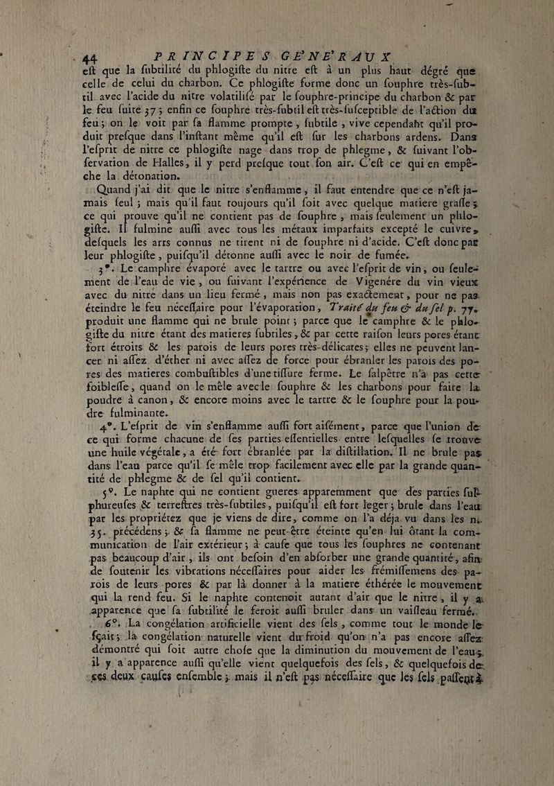 eft que la fnbtilicé du phlogifte du nitre eft à un plus haut degré que celle de celui du charbon. Ce phlogifte forme donc un fouphre très-fub- til avec l’acide du nitre volatililé par le fouphie-principe du charbon & par le feu fuite 57 ; enfin ce fouphre très-fubtil eft très-fufceptible de l’adion dit feu*, on le voit par fa flamme prompte , fubtile , vive cependaht qu’il pro¬ duit prefque dans l’inftant même qu’il eft fur les charbons ardens. Danst l’efprit de nitre ce phlogifte nage dans trop de phlegme, & fuivant l’ob- fervation de Halles, il y perd ptelque tout fon air. C’eft ce qui en empê¬ che la détonation. Quand j’ai dit que le nitre s’enflamme, il faut entendre que ce n’eft ja¬ mais (eul J mais qu’il faut toujours qu’il foit avec quelque matière grafle j ce qui prouve qu’il ne contient pas de fouphre , mais feulement un phlo- gifte. Il fulmine auffi avec tous les métaux imparfaits excepté le cuivre» defquels les arts connus ne tirent ni de fouphre ni d’acide. C’eft donc par leur phlogifte , puifqu’il détonne atifli avec le noir de fumée. 3*. Le camphre évaporé avec le tartre ou avec l’cfprit de vin, ou feule¬ ment de l’eau de vie , ou fuivant l’expérience de Vigenére du vin vieux avec du nitre dans un lieu fermé , mais non pas exaétement, pour ne pas- éteindre le feu nécefl^ire pour l’évaporation , Traité dtt fen ^ dn fel p. 77* produit une flamme qui ne brûle point *, parce que le camphre & le phlo*- gifte du nitre étant des matières fubtiles >& par cette raifon leurs pores étant fort étroits & les parois de leurs porcs très-délicates ; elles ne peuvent lan¬ cer ni aflez d’éther ni avec aflez de force pour ébranler les parois des po¬ res des matières combuftibles d’une tifllire ferme. Le falpêrre n’à pas cetter foiblcfle, quand on le mêle avec le fouphre & les charbons pour faire la- poudre à canon, & encore moins avec le tartre & le fouphre pour la pouf- dre fulminante. 4*. L’efprit de vin s’enflamme auflî fort aifément, parce que Punion de^ ce qui forme chacune de fes parties eflentielles entre lefquelles fe trouve une huile végétale, a été-fort ébranlée par la diftillation. Il ne brûle pa$i dans l’eau parce qu’il fe mêle trop facilement avec clic par la grande quan¬ tité de phlegme & de fel qu’il contient^ 5®. Le naphtc qui ne contient gueres. apparemment que des parties ful^ phureufes & terreftres très-fubtiles, puifqu’il eft fort legerj brûle dans l’eau, par les propriétez que je viens de dire, comme on l’a déjà vu dans les n^ 35. précédens j. & fa flamme ne peut-être éteinte qu’en lui ôtant la com¬ munication de Pair extérieur j à caufe que tous les fouphres ne contenant pas beaucoup d’air , iis ont befoin d’en abforbcr une grande quantité, afin de foutenir les vibrations néceflaires pour aider les frémiflemens des pa¬ rois de leurs pores & par là donner à la matière éthcréc le mouvement qui la rend feu. Si le naphte contenoit autant d’air que le nitre , il y ai apparence que fa fubtilité le ferok auflî brûler dans un vaifleau fermé.. . 6°, La co^ngélarion artificielle vient des fels , comme tout le monde le- fçaif, la congélation naturelle vient du froid qu’on n’a pas encore aflez’ démontré qui foit autre chofe que la diminution du mouvement de I’eamj. il y a apparence auflî qu’elle vient quelquefois des fels, & quelquefois de, ses deux caufes cnfcmblc j. mais il n’eft pas néceflaire que les fels paflcQt^