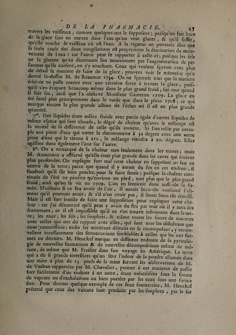 DE LA PHARMACIE, 4J mvcrs les vailTeaux , comme quelques-uns le fuppofent -, puifqu'on fait bien ee la glace fans en mettre dans l’eau qu’on veut glacer, 6c qu’il fuffit, qu elle touche le vailTeau où ell l’eau. A la rigueur on ponrroit dire que la feule caufe des deux congélations ell proprement la diminution du mou¬ vement de beau : car l’autre peut fe rapporter à celle-ci; puifque les Tels ne la glacent qu’en diminuant Ton mouvement par l’aiiamentation de pe- fantcur qu’ils caufent,en s’y attachant. Ceux qui veulent^fçavoir avec plus de détail la maniéré de faire de la glace, peuvent voir le mémoire qu’a donne la-dellus M. de Reaumur 1734. On ne fçauroit nier que la matière etheree ne pâlie encore avec une certaine force à travers la glace , puif- qu’d s’en évapore beaucoup même dans le plus grand froid, fur-coût quand il fait lec, ainh que l’a obfervé Monfieur Gauteron 1709. La glace en ete fond plus promptement dans le vuide que dans le plein 1708 ; ce qui marque encore la plus grande aélion de l’éther où il eft en plus grande quantité. *■ ° 7**. Des liquides étant mêlez froids avec partie égale d’autres liquides de meme efpece qui font chauds, le degré de chaleur qu’aura le mêlante ell la moitié de la différence de celle qu’ils avoient. Si l’on mêle par exem¬ ple une pinte d’eau qui mette le thermomètre à 32 degrez avec une autre pinte dcau qui le tienne à 212 , le mélange viendra à 90. dé^^rez. Elles agiffent donc également Tune fur l’autre. ^ 8®. On a remarqué de la chaleur nondeulement dans les mines ; mais M. Amontons a obfervé qu’elle étoit plus grande dans les caves qui étoient plus profondes. On explique fort mal cette chaleur en fuppofant un fou au centre de la terre; parce que quand il y auroit du feu en cet endroit, il faudroit qu’il fût bien proche, pour fe faire fentir ; puifque la chaleur con¬ tinuée de l’été^ ne pénétre qu’environ un pied, non plus que le plus grand froid , ainfî qu’on le vit en 1709. L’on en fentiroit donc aulîi-tôr la fu¬ mée. D'ailleurs fi ce feu avoit de l’air, il auroit bien-tôt confumé Vali- ment qu’il pourroit avoir; & s’il n’en avoir pas , il feroit bien-tôt étouffé. Mais il eft fort inutile de faire une fuppofition pour expliquer cette cha¬ leur : car j’ai démontré qu’il peut y avoir du feu par tout où il y aura des frottemens , or il eft impofiible qu’il ne s’en trouve infiniment dans la ter¬ re; les eaux , les fels , les fouphres, 6c même toutes les fortes de man'eres avec celles ^11 ont du rapport avec elles, qui font tous les difïolvans que nous ;connoiftons ; enfin les minéraux détruits en fe recompofant, y renon vellent inceffamment des fermentations femblablcs à celles qui les ont for- rnez ou détruits. M. Henckel marque en différens endroits de fa pyritolo- gie de nouvelles formations & de nouvelles décompofitions même mé¬ taux, de même que M. Fraifier dans fou voyage en Amérique. La terr« qui a de fi grands interftices qu’on fent l’odeur de la poudre allumée dans une mine a plus de 13. pieds de la mine fuivant les obfervations de M de Vauban rapportées par M. Chev-alier , permet à ces matières de palTer fort facilement d’un endroit à un autre , étant volatilifées fous la forme de vapeurs ou d’exahaîaifons ou bien portées par les eaux fous une forme fixe. Pour donner quelque exemple de ces feux fouterrains, M. Henckel jiretend que ceux des volcans fout produits par les fouphres 3 par le fox