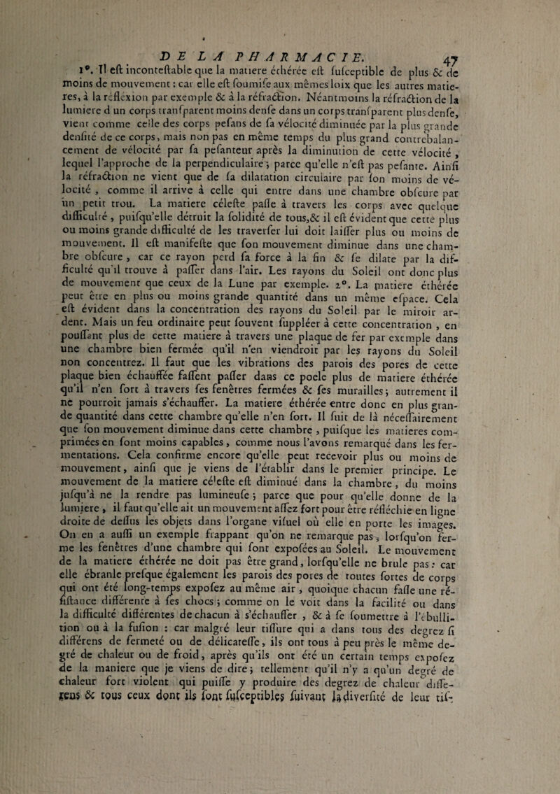 1®. Tl eft inconteftablc que la matière échcréc eft fukeptible de plus & de moins de mouvement : car elle eft foumire aux mêmes loix que les autres matiè¬ res, à la réflexion par exemple & à la réfraéïion. Ncantmoins la réfradtion de la lumière d un corps tranrparent moins denfe dans un corpis trnnfparent plus denfe, vient comme ccile des corps pefans de fa vélocité diminuée par la plus (grande denfité de ce corps, mais non pas en même temps du plus grand contrebalan- ccment de vélocité par fa pefanteur après la diminution de cette vélocité , lequel l’approche de la perpendiculaire-, parce qu’elle n’eft pas pefante. Ainfi la réfradion ne vienc que de la dilatation circulaire par Ion moins de vé¬ locité , comme il arrive à celle qui entre dans une chambre obfcure par iin petit trou. La matière célefte pafle à travers les corps avec quelque difficulté , puifqu’clle détruit la folidité de tous,& il eft évident que cette plus ou moins grande difficulté de les traverfer lui doit laifler plus ou moins de mouvement. Il eft manifefte que fon mouvement diminue dans une cham¬ bre obfcure , car ce rayon perd fa force à la fin fe dilate par la dif¬ ficulté qu'il trouve à palTer dans l’air. Les rayons du Soleil ont donc plus de mouvement que ceux de la Lune par exemple. 2°. La {natiere éthérée peut^ être en plus ou moins grande quantité dans un même efpace. Cela eft évident dans la concentration des rayons du Soleil par le miroir ar¬ dent. Mais un feu ordinaire peut fouvent fuppléer à cette concentration , en pouffant plus de cette matière à travers une plaque de fer par exemple dans une chambre bien fermée qu’il n'en viendroit par les rayons du Soleil non concentrez. Il faut que les vibrations des parois des pores de cette plaque bien échauffée faffent pafler dans ce poele plus de matière éthérée qu’il n’en fort à travers fes fenêtres fermées & fes murailles j autrement il ne pourroit jamais s’échauffer. La matière éthérée entre donc en plus gran¬ de quantité dans cette chambre qu’elle n’en fort. Il fuit de là néceflaircment que fon mouvement diminue dans cette chambre , puifque les matières com¬ primées en font moins capables, comme nous l’avons remarqué dans les fer¬ mentations. Cela confirme encore qu’elle peut recevoir plus ou moins de mouvement, ainfi que je viens de l’établir dans le premier principe. Le mouvement de la matière cé'efte eft diminué dans la chambre , du moins jufqu’à ne la rendre pas lumineufe j parce que pour qu’elle donne de la lumière , il faut qu’elle ait un mouvement affez fort pour être réfléchie en li^ne droite de delTus les objets dans l’organe vifuel où elle en porte les images. On en a auffi un exemple frappant qu’on ne remarque pas, lorfqu’on fer¬ me les fenêtres d’une chambre qui font expofées au Soleil. Le mouvement de la matière éthérée ne doit pas être grand, lorfqu’ellc ne brûle pas: car elle ébranle prcfque également les parois des potes de routes fortes de corps qui ont été long-temps expofez au même air , quoique chacun fifle une ré- fiftance différente à fes chocs j comme on le voit dans la facilité ou dans la difficulté différentes de chacun à s’échauffer , & à fe fouraetrre à l’tbulli- tion ou à la fufion ; car malgré leur tiflure qui a dans tous des degrez fi différens de fermeté ou de délicateffe, ils onr tous à peu près le même de¬ gré de chaleur ou de froid, après qu’ils ont été un certain temps expofez de la maniéré que je viens de direj tellement qu’il n’y a qu’un degré de chaleur fort violent qui puiffe y produire des degrez de chaleur*^dilfe- ?cas & tous ceux donc ils font fufccptibles fuivauç i^divcrficé de leur tife