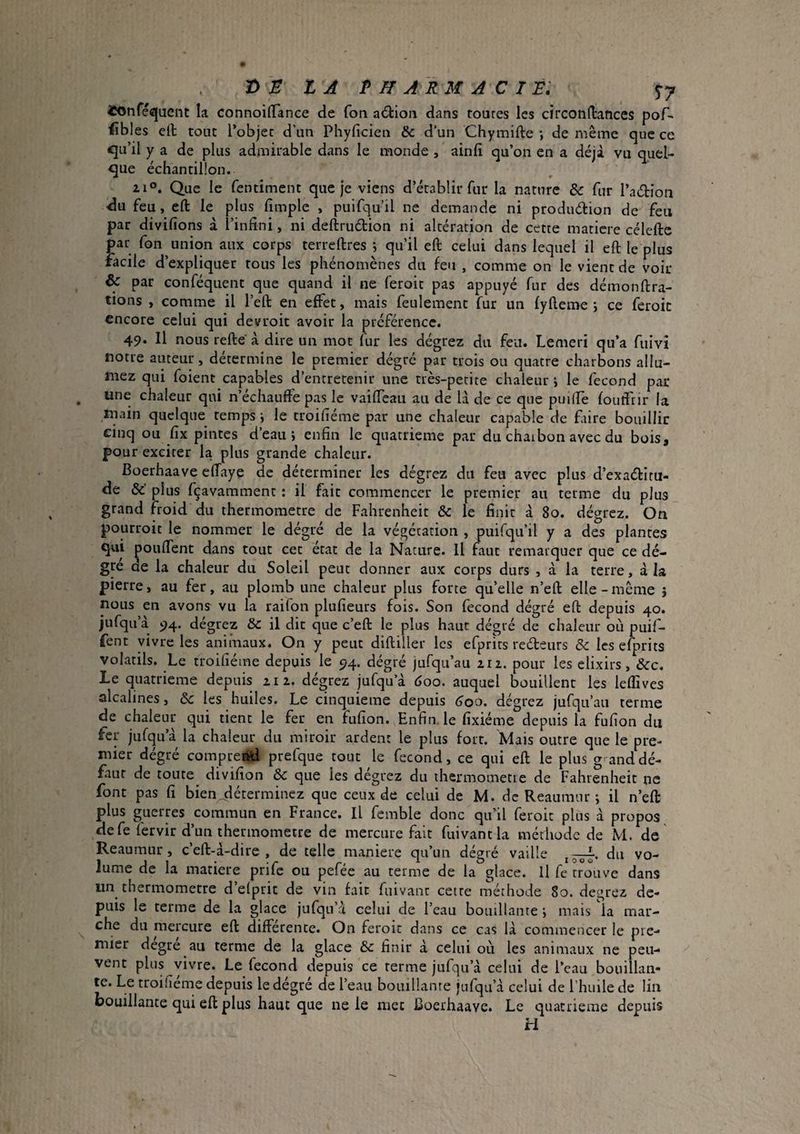 4C0nré«juent la ConnoifTance de fon action dans toures les circondances pof- fibles ed tone Tobjec d’un Phyficien & d’un Chymifte *, de même que ce cjLi’il y a de plus admirable dans le monde , ainfi qu’on en a déjà vu quel¬ que échantillon. 21°. Que le fentiment que je viens d’établir fur la nature & fur l’aébion •du feu, eft le plus fimple , puifqu’il ne demande ni production de feu par divifions à l’infini, ni deftruction ni altération de cette matière célefte par fon union aux corps terreftres j qu’il eft celui dans lequel il eft le plus facile d’expliquer tous les phénomènes du feu , comme on le vient de voir & par conféquent que quand il ne feroit pas appuyé fur des démonftra- tions , comme il l’eft en effet, mais feulement fur un fyfteme ; ce feroit encore celui qui devroit avoir la préférence. 49. Il nous refte à dire un mot fur les dégrez du feu. Lemeri qu’a fuivî notre auteur, détermine le premier dégré par trois ou quatre charbons allu¬ mez qui foient capables d’entretenir une très-petite chaleur \ le fécond par une chaleur qui n’échauffe pas le vailfcau au de là de ce que puiffe foutfrir la main quelque temps -, le troifiéme par une chaleur capable de ffire bouillir cinq ou fix pintes d’eau i enfin le quatrième par du chaibon avec du bois, pour exciter la, plus grande chaleur. Boerhaave effaye de déterminer les dégrez du feu avec plus d’exactitu¬ de &’ plus fçavamment : il fait commencer le premier au terme du plus grand froid du thermomètre de Fahrenheit & le finit à 80. dégrez. On pourroit le nommer le dégré de la végétation , puifcju’il y a des plantes qui poulfent dans tout cet état de la Nature. Il faut remarquer que ce dé¬ gré de la chaleur du Soleil peut donner aux corps durs , à la terre, à la pierre, au fer, au plomb une chaleur plus forte quelle n’eft elle - même î nous en avons vu la raifon plufieurs fois. Son fécond dégré eft depuis 40. jufqu a 5)4. degrez & il dit que c’eft le plus haut dégré de chaleur où puil- fent vivre les animaux. On y peut diftiller les efprîts recteurs & les efprits volatils. Le troifiéme depuis le 94. dégré jufqu’au 212. pour les elixirs, &c. Le quatrième depuis a 12. dégrez jufqu’à 600. auquel bouillent les leflîves alcalines, Ôc les huiles. Le cinquième depuis 600, dégrez jufqu’au terme de chaleur qui tient le fer en fufion. Enfin, le fixiéme depuis la fufion du fer jufcju’à la chaleur du miroir ardent le plus fort. Mais outre que le pre¬ mier dégré compread prefque tout le fécond, ce qui eft le plus g and dé¬ faut de toute^ divifion & que les dégrez du ihermometie de Fahrenheit ne font pas fi bien^éterminez que ceux de celui de M. de Reaumur ; il n’eft plus guerres commun en France. Il femble donc qu’il feroit plus a propos de fe fervir d’un thermomètre de mercure fait fuivantla méthode de M. de Reaumur, c’eft-à-dire , de telle maniéré qu’un dégré vaille du vo¬ lume de la matière prife ou pefée au terme de la glace. Il fe trouve dans un thermomètre d’elptit de vin fait fiiivant cette méthode 80. degrez de¬ puis le terme de la glace jufqu’à celui de l’eau bouillante ; mais la mar¬ che du mercure eft differente. On feroit dans ce cas là commencer le pre¬ mier degre au terme de la glace & finir à celui où les animaux ne peu¬ vent plus vivre. Le fécond depuis ce terme jufqu’à celui de l’eau bouillan¬ te. Le troifieme depuis le degré de l’eau bouillante jufqu’à celui de l’huile de lin bouillante qui eft plus haut que ne le met Boerhaave. Le quatrième depuis H