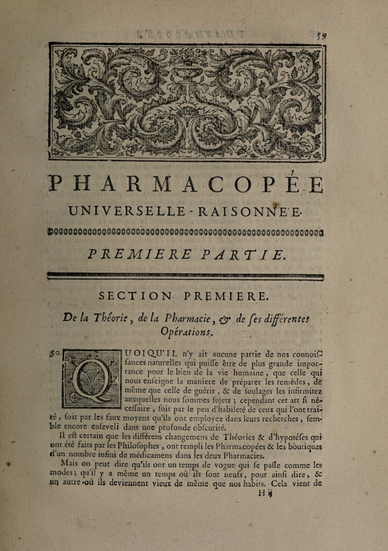 UNIVERSELLE - RAIS0N>4'EE. PREMIERE PARTIE. SECTION PREMIERE. De la Théorie, de la Pharmacie, fjr de fes différentes Op érations. U OI Q_U’ I L n’y ait aucune partie de nos connoif- || fances naturelles qui puilTe être de plus grande impor¬ tance pour le bien de la vie humaine , que celle qui nous enleigne la maniéré de préparer les remèdes, de même que celle de guérir , & de loulager les infirmitez auxquelles nous fommes fujets j cependant cet art fi né- ceflaire , foit par le peu d’habileté de ceux qui l’ont trair te ) foit par les faux moyens qu’ils ont employez dans leurs recherches , fenv blc encore enfeveli dans une profonde obfcurité. Il eft certain que les différens changemens de Théories 8c d’hypotéfes qui ont ete faits par les Philofophes , ont rempli les Pharmacopées 8i les boutiques il un nombre infini de médicamens dans les deux Pharmacies. Mais on peut dire qu’ils ont un temps de vogue qui fe pafie comme les modes; quil y a même un temps où ils font neufs, pour ainfi dire, 8C nq autre «où ils deviennent vieux de même aue nos habits. Cela vient de Hij