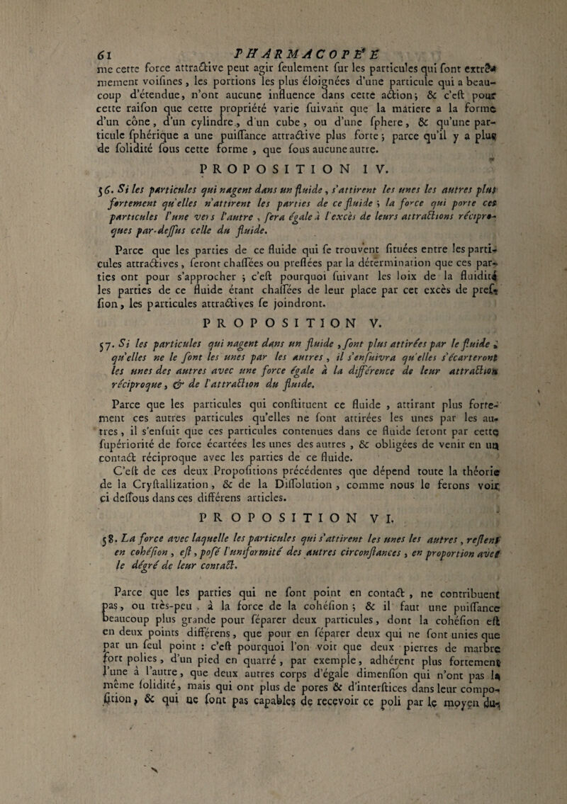 6î Tff^RMACOPÉ^E me cerrc force attractive peut agir feulement fur les particules qui font memcnt voifines , les portions les plus éloignées d’une particule qui a beau¬ coup d’étendue, n’ont aucune influence dans cette aétionj & c’eft pour cette raifon que cette propriété varie fuivatit que la matière a la forme d’un cône , d’un cylindre., d’un cube , ou d’une fphere, & qu’une par¬ ticule fphérique a une puilTance attractive plus forte *, parce qu’il y a pluç de folidité fous cette forme , que fous aucune autre. PROPOSITION! V. Si les particules ^ui udgeut dans uu fluide, s'attirent les unes les autres plus fertement cju elles n attirent les parties de ce fluide la force qui porte cet particules l'une vers l'autre , fera égale à l'excès de leurs attr allions récipr*- ques par-deffus celle du fluide. Parce que les parties de ce fluide qui fe trouvent fituées entre les parti¬ cules attractives , feront chaflees ou preflées par la détermination que ces par¬ ties ont pour s’approcher j c’eft pourquoi fuivanr les loix de la fluidité les parties de ce fluide étant chaflees de leur place par cet excès de pref? fion, les particules attraCtives fe joindront. PROPOSITION V. 57. Si les particules qui nagent dans un fluide ,font plus attirées par le fluide » qu elles ne le font les unes par les autres , il s'ensuivra qu elles s'écarteront les unes des autres avec une force égale k la différence de leur attraéltoa réciproque, ^ de ïattraéiion du fluide. Parce que les particules qui conflituent ce fluide , attirant plus forte-: ment ces autres particules qu’elles ne font attirées les unes par les au¬ tres , il s’enfuit que ces particules contenues dans ce fluide feront par cettQ fupériorité de force écartées les unes des autres , &c obligées de venir en iiq contact réciproque avec les parties de ce fluide. C’eft de ces deux Propofitions précédentes que dépend toute la théorie de la Cryftallization , & de la Diirolution , comme nous le ferons voii:; ci defTous dans ces difîérens articles. PROPOSITIONVI. ^8. La force avec laquelle les particules qui s'attirent les unes les autres , reflenf en cohépon , efl, pofé f uniformité des autres circonflances , en proportion aveg le dégré de leur contact. Parce que les parties qui ne font point en contaCt , ne contribuent pas, ou très-peu , à la force de la cohéfion j & il faut une puiflancc beaucoup plus grande pour féparer deux particules, dont la cohéfion eft en deux points diffçrens, que pour en féparer deux qui ne font unies que par un fcul point ; c’eft pourquoi l’on voit que deux pierres de marbre fort polies , d’un pied en quarré , par exemple, adhérent plus fortement l’une a l’antre, que deux autres corps d’égale dimenfion qui n’ont pas U meme folidite , mais qui ont plus de pores & dinterftices dans leur compo-* Çcion f ôc qui uc font pas capables de recevoir ce poli par le moyçii dur^ N