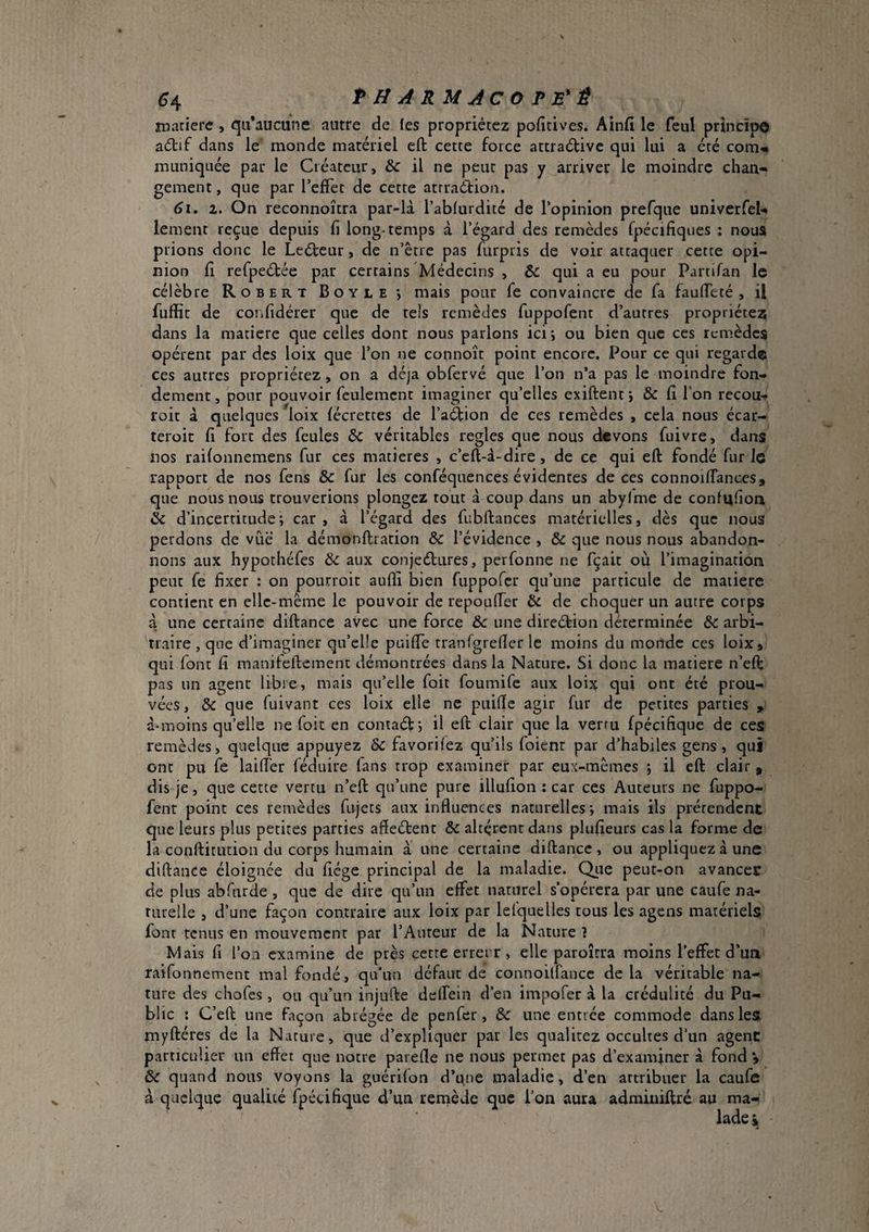 (?4 PUARMJCOP B'Ê noatiere , qu’aucune autre die fes propriétez pofidves. Ainfi le feul principe adlif dans le monde matériel eft cette force attraétive qui lui a été com-» muniquée par le Créateur, & il ne peut pas y arriver le moindre chan¬ gement , que par TefFet de cette atrraétion. 6i. Z. On reconnoîtra par-là l’ablurdité de l’opinion prefque univerfeU lement reçue depuis fi long-temps à l’égard des remèdes fpécifiques : noua prions donc le Leéteur, de n’être pas furpris de voir attaquer cette opi¬ nion fi refpeétée par certains Médecins , & qui a eu pour Partifan le célèbre Robert Boyle*, mais pour fe convaincre de fa faufteté , il fufîît de confidérer que de tels remèdes fuppofent d’autres propriété^ dans la matière que celles dont nous parlons ici; ou bien que ces remèdes opèrent par des loix que l’on ne connoît point encore. Pour ce qui regarde ces autres propriétez, on a déjà obfervé que l’on n’a pas le moindre fon¬ dement, pour pouvoir feulement imaginer qu’elles exiftent; & fi l’on recou- roit à quelques loix lécrettes de l’aéfion de ces remèdes , cela nous écar- teroit fi fort des feules & véritables regies que nous devons fuivre, dans nos railonnemens fur ces matières , c’eft-à-dire, de ce qui eft fondé fur le rapport de nos fens & fur les conféquences évidentes de ces connoiffances, que nous nous trouverions plongez tout à coup dans un abylme de confiifion & d’incertitude ; car , à l’égard des fubftances matérielles, dès que nous perdons de vue la démonftration & l’évidence , & que nous nous abandon¬ nons aux hypothéfes 6c aux conjeébures, perfonne ne fçait où l’imagination peut fe fixer ; on pourroit aufli bien fuppofer qu’une particule de matière contient en elle-même le pouvoir de repoufier & de choquer un autre corps à une certaine diftance avec une force &c une direétion déterminée & arbi¬ traire 5 que d’imaginer qu’elle puiffe tranfgrefier le moins du monde ces loix, qui font fi manileftement démontrées dans la Nature. Si donc la matière n’eft pas un agent libre, mais qu’elle foit foumife aux loijt qui ont été prou¬ vées, & que fuivant ces loix elle ne puifte agir fur de petites parties , à-moins qu’elle ne foit en coniaél; il eft clair que la vertu fpécifique de ces remèdes, quelque appuyez & favorifez qu’ils foient par d’habiles gens, qui ont pu fe laifter féduire fans trop examiner par eux-mèmes ; il eft clair , dis je, que cette vertu n’eft qu’une pure illufion : car ces Auteurs ne fuppo- fenr point ces remèdes fujets aux influences naturelles; mais ils prétendent que leurs plus petites parties afleétent & altèrent dans plufieurs cas la forme de la conftitiuion du corps humain a une certaine diftance, ou appliquez à une diftance éloignée du fiége principal de la maladie. Qiie peut-on avancer de plus abTurde , que de dire qu’un effet naturel s’opérera par une caufe na¬ turelle , d’une façon contraire aux loix par lelquelles tous les agens matériels font tenus en mouvement par l’Auteur de la Nature ? Mais fi l’on examine de près cette errerr , elle paroîtra moins l’effet d’un raifonnement mal fondé, qu'un défaut de connoiffancc de la véritable na¬ ture des chofes, ou qu’un injufte dclfein d’en impofer à la crédulité du Pu¬ blic I C’eft une façon abrégée de pen fer , & une entrée commode dans les myftéres de la Nature, que d’expliquer par les qualitez occultes d’un agent particulier un effet que notre parefle ne nous permet pas d’examjner à fond *, &c quand nous voyons la guérifon d’une maladie, d’en attribuer la caufe à quelque qualité fpécifique d’un remède que l’on aura adminiftré au ma-: