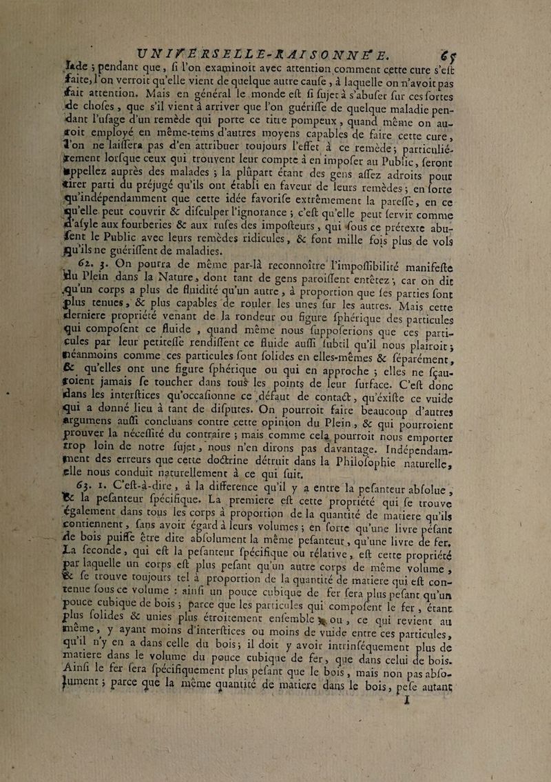 VlIirERSELLE-KAISONNJ^E, éf Tàde j pendant que , fi l’on cxatninoic avec attention comment c,ette cure s’eft faite, l’on verroit quelle vient de quelque autre caufe , à laquelle on n’avoit pas fait attention. Mais en général le monde eft fi ftijct à s’abufer fur ces fortes <îe chofes , que s’il vient à arriver que l’on guérifte de quelque maladie pen- <lant l’ufage d’un remède qui porte ce titre pompeux , quand même on au- coit employé en même-tems d’autres moyens capables de faire cette cure Ton ne laiftera pas ft’en attribuer toujours l’effet à ce remède j particulié- jrement lorfquc ceux qui trouvent leur compte à en impofer au Public, feront appeliez auprès des malades j la plupart étant des gens affez adroits pour «irer parti du préjugé qu’ils ont établi en faveur de leurs remèdes ; en forte ^^u’indépendamment que cette idée favorife extrêmement la pareffe, en ce Su’elle peut couvrir & difculper l’ignorance ; c’eft qu’elle peut fervir comme ’afylc aux fourberies & aux rufes des impofteurs , qui -fous ce prétexte abu- fent le Public avec leurs remèdes ridicules, ôc font mille fois plus de vols qu’ils ne guériflent de maladies. éi. 3. On pourra de même par-là reconnoitre l’impoftibiliré manifefte jdu Plein dans la Natures dont tant de gens paroiftent entêtez-, car on dit .qu’un corps a plus de fluidité qu’un autre, à proportion que les parties font |)lus_tenucs, & plus capables de rouler les unes fur les autres. Mais cette dernicre propriété venant de ja rondeur ou figure fphérique des particules qui compofent ce fluide , quand même nous fuppoferions que ces parti¬ cules par leur petireffe rendiflent ce fluide auffi fubtil qu’il nous plairoif, fiéanmoins comme ces particules font folides en elles-mêmes ôc féparément, Ce qu’elles ont une figure fphérique ou qui en approche ; elles ne fçau- roient jamais fe toucher dans touâ- les points de leur furface. C’eft donc dans les interftices qii’occafionne ce ^défaut de contad, qu’éxifte ce vuide qui a donné lieu à tant de difpures. On pourroit faire beaucoup d’autres argumens auffi concluans contre cette opinion du Plein , Sc qui pourroient prouver la néceffité du contraire ; mais comme cela pourroit nous emporter trop loin de notre fujçt/nous n’en dirons pas davantage, indépendam- inent des erreurs que cette dodrine détruit dans la Philofophie naturelle, .elle nous conduit naturellement à ce qui fuir. 6y I. C‘eft-à-dire, à la difference qu’il y a entre la pcfantcur abfolue, ZC la pefanteur fpécifique. La premiere eft cette propriété qui fe trouve également dans tous les corps à proportion de la quantité de matière qu’ils contiennent, fans avoir égard à leurs volumes ; en forte qu’une livre péfanc tie bois piiinc etre dite abfolument la même pefanteur, qu’une livre de fer. JLa fécondé, qui eft la pefanteur fpécifique ou rélative, eft cette propriété par laquelle un corps eft plus pefant qu’un autre corps de même volume , Zi. fe trouve toujours tel à proportion de la quantité de matière <]ui eft con¬ tenue fous ce volume : ainfi un pouce cubique de fer fera plus pefant qu’tm pouce cubique de bois ; parce que les particules qui compofent le fer , étant plus lohdes & unies pltis^ écroipment enfemble 5^ ou , ce qui revient au tneme,^ y ayant moins d’interftices ou moins de vuide entre ces particules, qiiil ny en a dans celle du bois; il doit y avoir intrinféquemenr plus de matière ÿns le volume du pouce cubique de fer, que dans celui de bois. Ainli le fer (era fpecifiqucment plus pefant que le bois, mais non pas abfo- Jument ; parce ^ue la même quantité de matière dans le bois, pefe autant; l