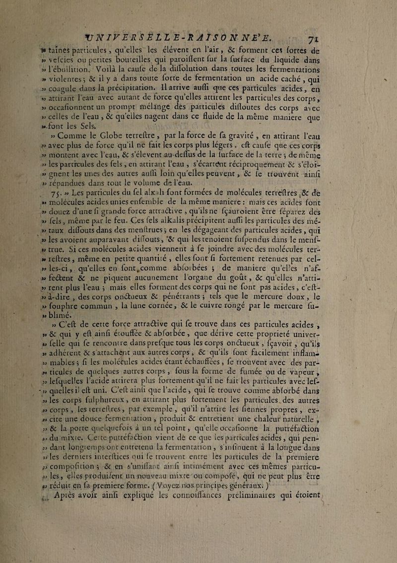 VNirERSELLE-l^AISON NE'E. 71 ft* taines particules , qu’elles les élévcnt eii l’air, forment ces fortes de »» velcies ou petites bouteilles qui paroiflent fur la fiwfacc du liquide dans w l’ébuilition. Voilà la caule de la diirolution dans toutes les fermentations » violentes i & il y a dans toute forte de fermentation un acide caché , qui î* coacrule dans la précipitation. Il arrive auflî que ces particules acides, en « attirant l’eau avec autant de force quelles attirent les particules des corps, » occafionnent un prompt mélange dés particules dilloutes des corps avec w celles de l’eau , éc qu elles nagent dans ce fluide de la même maniéré que »«.font les Sels. « Comme le Globe terreftre , par la force de fa gravité , en attirant l’eau .'i avec plus de force qu’il ne fait les corps plus légers, cft caufe que ces corps 3> montent avec l’eau, & s’élèvent au-defTus de la lurface de la terre j de même 3> les particules des Tels , en attirant l’eau , s’écarrc*nt réciproquement & s’éloi- « gnent les unes des autres aufli loin qu’elles peuvent, & le trouvent ainfl » répandues dans tout le volume de l’eau. 75. » Les particules du fel alx di font formées de molécules terrcflres & de »» molécules acides unies enfembie de la même maniéré : mais ces acides font w douez d’une fi grande force attraétive , qu’ils ne (çauroient être féparez des w fels, même par le feu. Ces Tels alkalis précipitent aufli les particules des mé- taux dilfouts dans des menftrues j en les dégageant des particules acides , qui les avoienc auparavant dilTouts, 'àc qui lestenoient fulpendus dans le menfi- true. Sices molécules acides viennent à fe joindre avec des molécules ter- «reftres, même en petite quantité , elles four fi fortement retenues par cel- »> les-ci, qu’elles en font,comme àbloibées ; de maniéré qu’elles n’af- M fedent à ne piquent aucunement l’organe du goût, & qu’elles n’arti- >j rent plus l’eau j mais elles forment des corps qui ne font pas acides , c’eft- à-dire, des corps ondueux & pénétrants j tels que le mercure doux, le w fouphre commun , la lune cornée, ô<: le cuivre rongé par le mercure fu- blimé. » C’efl: de cette force attradive qui fe trouve dans ces particules acides , »» & qui y eft ainfi étouffée & abforbéc, que dérive cette propriété univer- %> Telle qui fe rencontre dans prefque tous les corps ondueux , fçavoir , qu’ils a adhérent & s atrachenc aux autres corps , èc qu’ils font facilement inflam- ïj mabies -, fi les molécules acides étant échauffées , fe trouvent avec des par- M ticules de quelques autres corps , fous la forme de fumée ou de vapeur , îj lefqueües l’acide attirera plus fortement qu’il ne fait les particules avec lef- -i> quelles il cft uni. C’eft ainîi que l’acide , qui fe trouve comme abforbé dans SJ les corps fulphurcux, en attirant plus fortement les particules^des autres «corps, lesieneftres, par exemple , qii’il n’attiie les fiennes propres, ex- « cite une douce fermemarion , produit & entretient une chaleur naturelle , & la porte quelquefois à un tel point, qu’elle orcafionne la putréfiidion s» du mixte. Ce te putréfadion vient dè ce que les particules acides, qui pen- ;j dant longtemps ont entretenu la fermentation , s’infinuent à la longue dans SJ les derniers interftices oui (e troiu'-ent entre les particules de la premiere ;j compofition ; & en s’unifiant ainfi intimément avec ces mêmes particu- sj les, elles produifenr un nouveau mixte ou compolé, qui ne peut plus être fj réduit en fa premiere forme. ( Voyez nos principes généraux. ) Apics avoir ainfi expliqué les connoiffances préliminaires qui étoient
