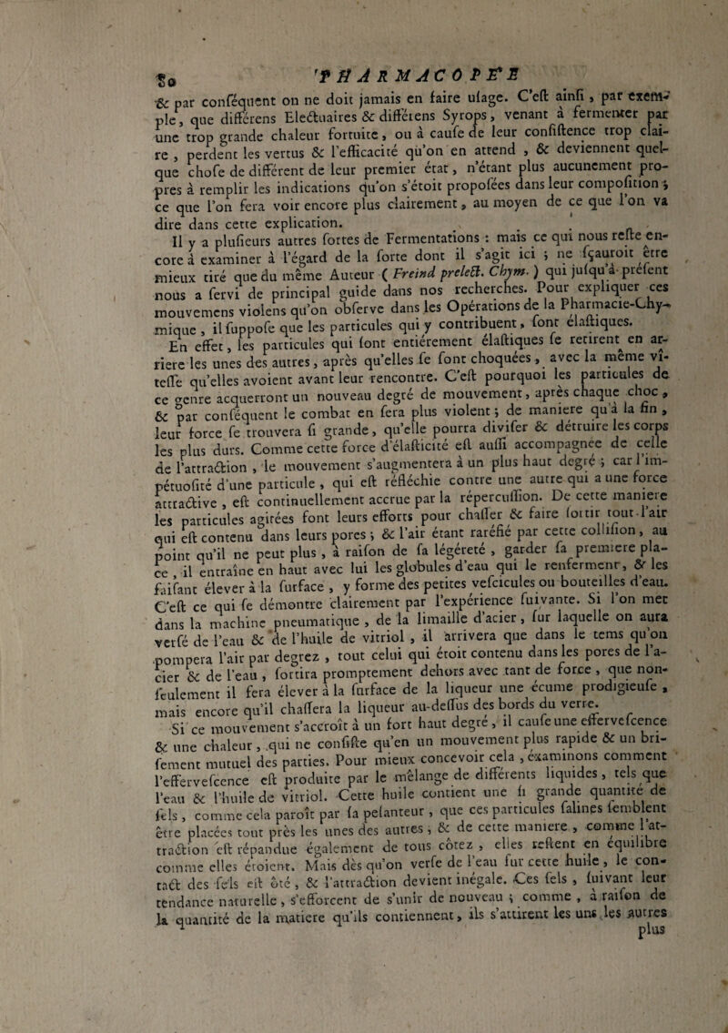 Sc par confeqncnt on ne doit jamais en faire ufage. C eft ainfi , par <xeM-* pie, que difFérens Eleduaires & difterens Syrops, venant à fermenter par une trop grande chaleur fortuite, ou à caufe de leur confiftence trop clai¬ re , perdent les vertus Sc l’efficacite qü on en attend , & deviennent quel¬ que chofe de différent de leur premier état, n’étant plus aucunement pro¬ pres à remplir les indications qu’on s’étoit propofées dans leur compofition i ce que l’on fera voir encore plus clairement, au moyen de ce que l’on va dire dans cette explication. -a Il y a plufieurs autres fortes de Fermentations ; mais ce qui nous relie en¬ core à examiner à l’égard de la forte dont il s’agit ici i ne fçauroit être mieux tiré que du même Amcm Ç Freind preleEi. Chym. ) qui julqu a-prefent nous a fervi de principal guide dans nos recherches. Pour expliquer ces mouvemens violens qu’on obferve dans les Opérations de la Pharmacie-Chy^ mique , il fuppofe que les particules qui y contribuent, font elaltiques. En effet, les particules qui font entièrement élaftiques fe retirent^ en ar¬ riéré les unes des autres, après qu’elles fe font choquées , avec la meme vi- teffe quelles avoient avant leur rencontre. Ceft pourquoi les particules de ce crenre acquerront un nouveau degré de mouvement, après chaque choc , 6c par conféquent le combat en fera plus violent -, de maniéré qu’a la hn , leur force fe trouvera fi grande, quelle pourra divifer 6c détruire les corps les plus durs. Comme cette force d elafticité eft auOÎ accompagnée de celle de l’attradion , le mouvement s’augmentera à un plus haut degré ; car 1 im- pétuofitc d’une particule , qui eft réfléchie contre une autre qui a une force âtetadive , eft continuellement accrue par la répercuffion. De cette maniéré les particules agitées font leurs efforts pour chalTer 6c faire (ottir tout-l’air qui eft contenu dans leurs pores 6c l’air étant raréfié par cette coilifion , au point qu’il ne peut plus , à raifon de fa légéreté , garder fa premiere pla¬ ce il entraîne en haut avec lui les globules d’eau qui le renfermenr, ôc les faifant élever à la furface , y forme des petites vefcicules ou bouteilles d’eau. Ceft ce qui fe démontre clairement par l’expérience fuivante. Si l’on mec dans la machine pneumatique , de la limaille d’acier, fur laquelle on aura verfé de l’eau 6c de l’huile de vitriol , il arrivera que dans le tems qu’on •pompera l’air par degrez , tout celui qui étoit contenu dans les pores de l’a¬ cier & de l’eau , fortira promptement dehors avec tant de force , que non- feulement il fera élever à la furface de la liqueur une écume prodigieufe , mais encore qu’il chaffera la liqueur aii-deftiis des bords du verr^ Si ce mouvement s’accroît à un fort haut degte , il caufe une eftervefcence ôc une chaleur , .qui ne confifte qu’en un mouvement plus rapide 6c un bri- fement mutuel des parties. Pour mieux concevoir cela , examinons comment l’effervefcence eft produite par le mélange de differents liquides, tels que l’eau 6c l’buile de vitriol. Cette huile contient une fi grande quantité de féls, comme cela paroîr par fa pelanteiir, que ces particules faillies fenvblent être placées tout près les unes des autres, 6c de cette maniéré , comme lat- traébion eft répandue également de tous cotez , elles reftent en équilibré comme elles éroicm. Mais dès qu’on verfe de l’eau fur cette huile , le con- taéf des feis eil ôté , 6c l’attradion devient inégale. Ces fels , fuivant leur tendance naturelle , s’efforcent de s’unir de nouveau ^ comme , a raifon de la quantité de la matière qu’ds contiennent, ils s’attirent les uns les autres
