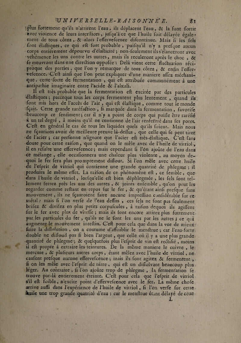 ■flus forteinenc qu’ils n’accirent I’cau, ils déplacent l’eau, &: la font fortir avec violence de leurs interlUces, jufqu’à ce que l’huile foie délayée égale¬ ment de tous cotez , alors refTervefeenee difeontinue. Mais fi les fels font élaftiques, ce qui eft fort probable , puifqu’il n’y a pref-|ue aucun corps enriérement dépourvu d’élafticitc ; non-feulcment ils s’élanceront avec véhémence les uns contre les autres, mais ils reculeront après le choc , Sc fe meuvront dans une direction oppofée ; Delà vient cette fluétuation réci¬ proque des parties, que l’on y remarque de tous cotez, &c enfin l’effer- velcence. C’eft ainfi que l’on peüt expliquer d’une maniéré afiez méchani- que. cette'forte de fermentation , qui eft attribuée communément à une antipathie imaginaire entre l’acide &c l’alKali. il eft très probable que la fermentation eft excitée par des particules ■élaftiques j paixeque tous les corps fermentent plus lentement , quand ils font mis hors de l’accès de l’air , qui eft élaftique , comme tout le monde fçait. Cette grande raréfaélion , fi marquée dans la fermentation , favorife beaucoup ce fentiment*, car il n’y a point de corps qui puifte être raréfié à un tel degré , à moins qu’il ne contienne de l’air rentermé dans fes pores. C’eft en général le cas de tous les liquides quels qu'ils foienr. Mais nous ne fçaurions avoir de meilleure preuve là-deftus , que celle qui fe peut tirer de l’acier J car perfonne n’-ignore que l’acier eft très-élaftique. C’eft fans doute pour cette raifon, que quand on le mêle avec de l’huile de vitriol-, il en réfulre une effervefcence-, mais cependant fi l’ôn ajoute de l’eau dans ce mélange , elle occafionnera une chaleur plus violente , au moyen de- quoi le fer fera plus promptement dillout. Si l’on mêle avec cette huile de l’efprit de vitriol qui contienne une grande quantité de phlegi-ne ; il produira le même effet. La raifon de ce phénomène eft , ce fcm’ole, que dans l’huile de vitriol , lorfqu’elle eft bien déphlegmée , les fels font tel¬ lement ferrez près les uns des autres , &c joints eniemble , qu’on peut les regarder comme reftant en repos fur le fer , & qu’étant ainfi prefque fans mouvement , ils ne fçauroient faire aucune impreflion cjnfidérable fur ce métal ; mais fi l’on -verfe de l’eau dcftiis , ces fels ne font pas feulement brifez & divifez en -plus petits corpufcules , à raifon dequoi ils agiffenc fur le fer avec plus de vîteffe *, mais ils font encore attirez plus fortement par les particules du fer , qu’ils ne le font les uns par les autres ,* ce qui augmente le mouvement inteftin. C’eft pour cela que dans la vue de mieux fiiire la diftolution , on a coutume d’aftbiblir le menftrue ; car l’eau-forre double ne dilîoud pas fi bien l’argent , que celle où il y a une plus grande quantité de phlegme -, & quelquefois plus l’efprit de -vin eft reéfifié , moins il eft propre à extraire les teintures. De la même maniéré le cuivre , le mercure , & plulieurs autres corps, étant mêlez avec l’huile de vitriol, ne caufent prefque aucune effervefcence -, mais ils font agitez & fermentent , fi on les mêle avec l’efprit de nitre , qui eft un difîolvant beaucoup plus léger. Au contraire , fi l’on ajoiite trop de phlegme , la fermentation fe trouve par-là cnriereraent éteinte. C’eft pour cela que l’efprit de vitriol sfil eft foible, n’excite point d’effcrvefcence avec le fer. La même chofe arrive aufli dans l’expérience de l’huile de vitriol, fi l’on verfe fur cette Jiailc une trop grande quantité d’eau : car le menftrue étant délayé de cecte L I