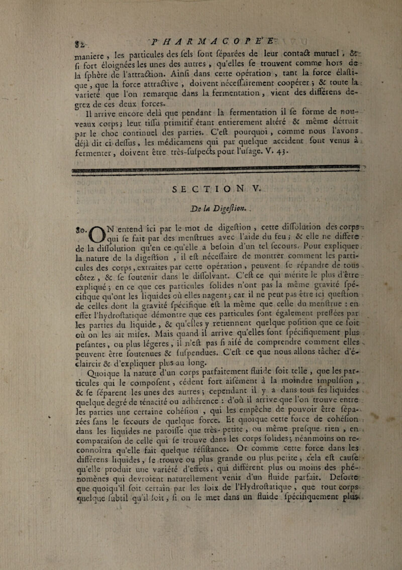 THARUACOT £’ £- manière , les particules des Tels font féparées de leur contad mutuel , ô';: n fort éloignées les unes des autres , qu elles fe trouvent comme hors de - la fphère de l’attradion. Ainli dans cette opération , tant la force élafti- que , que la force attradive , doivent néceffairement coopérer j & toute la : variété que l’on remarque dans la fermentation, vient des difféiens de- grez de ces deux forces. Il arrive encore delà que pendant la fermentation il fe forme de nou¬ veaux corps; leur tilfu primitif étant entièrement altéré & même détruit par le choc continuel des parties. Ceft pourquoi , comme nous l’avons déjà dit ci-delTus, les médicamens qui par quelque accident fout venus a fermenter, doivent être très-fufpeds pour Tufage. V. 43. SECTION V. üe U Digejîio», .. entend ici par le mot de digeftion , cette dilToIution des corps-; x^_>^qui (e fait par des menftrues avec laide du feu; êe elle ne diffère,' de la diffolution qu’en ce quelle,a beloin d’un tel fecours, Pour expliquer la nature de la digeftion , il cft nécelTaire de montrer comment les parti¬ cules des corps, extraites par cette operation , peuvent fe^ répandre de tous cotez , & fe foutenir dans le dilfolvant. C’eft ce qui mérite le plus d’être expliqué ; en ce que ces particules folides n ont pas la meme gravite fpe- cifique qu’ont les liquides où elles nagent; car il ne peut pas être ici queftion de celles dont la gravité fpécifique eft la même que celle du menftruc : en effet l’hydroftatique démontre que ces particules font également preftées par les parties du liquide , & qu’elles y retiennent quelque pofidon que ce (oit où on les ait mifes. Mais quand il arrive quelles font fpécifiqiiement plus , pefantes, ou plus légères, il n’cft pas fi aifé de comprendre comment elles . peuvent être foutenues & (ulpendues. Ceft ce que nous allons tacher dc'*' claircir & d’expliquer plus au long. Qiioic|uc Ici nature d'un corps p<irf^iitcmcnt fluide loïc celle > cjne les pâu» ticLiles qui le compofent , cedent fort aifemenc a la moindre impuUion , & fe féparent les unes des autres ; cependant il y a dans tous fes liquides quelque degré de ténacité ou adhérence ; d’où il arrive que l’on n-ouve entre les parties une certaine cohélion , qui les empeche de pouvoir etre fepa-- lées fans le fecours de quelque force. Et quoique cette foi ce de cohéfion i dans les liquides ne paroifte que très- petite , ou même prelque rien , en comparaifon de celle qui fe trouve dans les corps (ohdes; néanmoins on re- connoîtra quelle fait quelque réfiftance. Or comme cette force dans les différens liquides, fe trouve ou plus grande ou plus petite, cela eft caufe quelle produit une variété d’effets, qui différent plus ou moins des phé¬ nomènes qui devroient narurellement venir d un fluide parfait. Deforre que quoiqu’il foit certain par les loix de l’Hydroftaiiquo, que rout corps quelque fubtil qu’il ioii, fi. ou le met dans un fluide fpécifiquement plus^