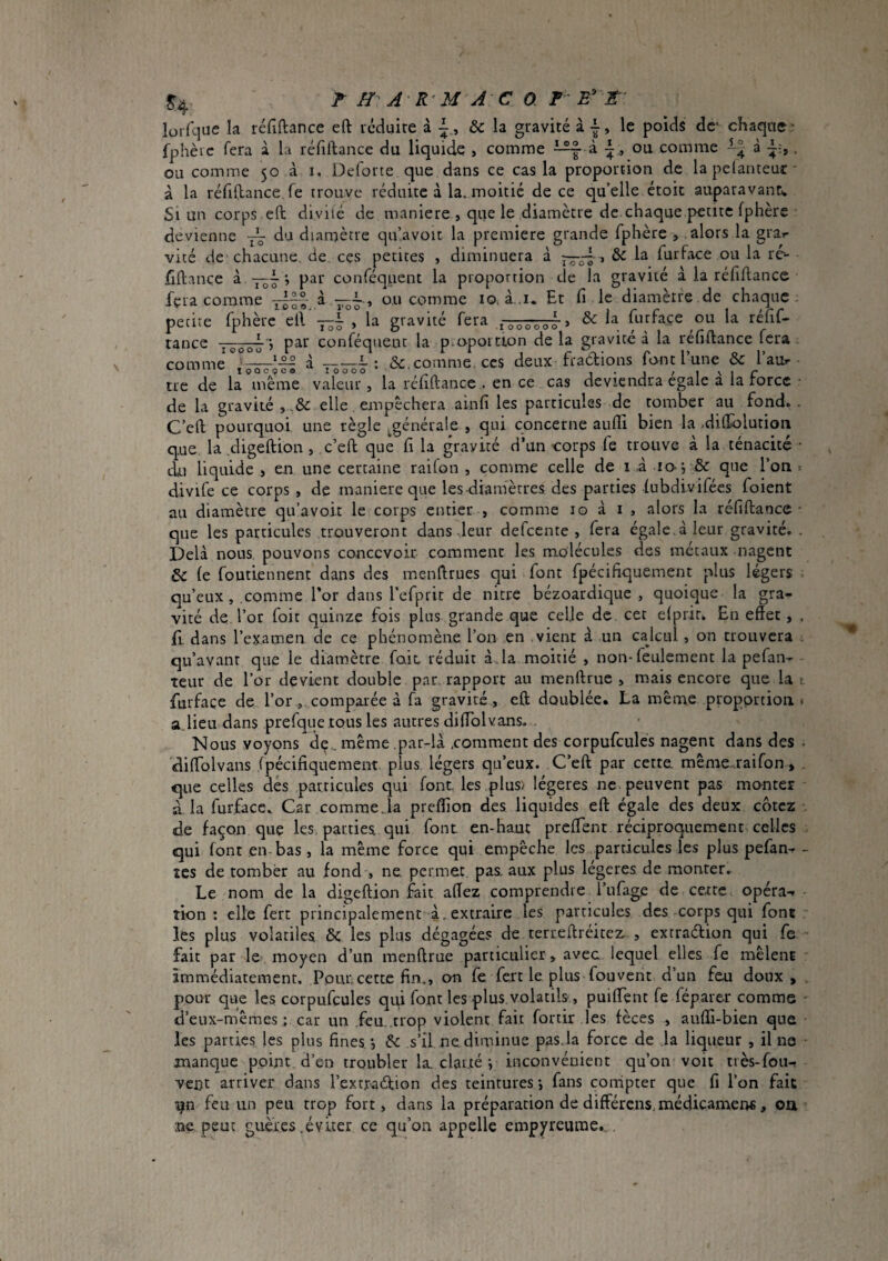 ^4 ^ H A R'U A C 0 r r lurfque la réfîftance eft réduire à & la gravité à le poids dc' chaque* fphèic fera à la réfiftance du liquide > comme à i., ou comme à , ou comme 50 à i. Deforte que dans ce cas la proportion de la pelanteur * à la réfiftance fe trouve réduite à la. moitié de ce qu’elle étoic auparavant. Si un corps eft divilé de maniéré , que le diamètre de chaque petite fphère devienne du diamètre qu’avoit la premiere grande fphère , alors la gra>- vité de chacune, de ces petites , diminuera à > & la fur face ou la rc- fiftançe à —^ ; par conféquent la proportion de la gravité à la réfiftance fera comme -° ^ ou comme lO; à..i. Et fi le diamètre de chaque . petite fphère eft —^ , la gravité fera , & la furface ou la réfif¬ tance > par conféquent la p.opoition de la gravite à la réfiftance fera comme —*— à-(Sc. comme, ces deux fradlions font l’une & l’au^* - tie de la meme valeur, la réfiftance . en ce cas deviendra égalé a la rorcc - de la gravité elle empêchera ainfi les particules de tomber au fond.. C’eft pourquoi une règle j^générale , qui concerne aufti bien la .dilïolutioii que la digeftion, c’eft que fi la gravité d’un corps fe trouve à la ténacité • du liquide :, en une certaine raifon , comme celle de l à io-; & que l’on < divife ce corps , de maniéré que les diamètres des parties fubdivifées foient au diamètre qu’avoir le corps entier , comme 10 à i , alors la réfiftance* que les particules trouveront dans leur defeente , fera égale.à leur gravité. . Delà nous pouvons concevoir comment les molécules des métaux nagent & le foutiennent dans des menftrues qui font fpécifiquement plus légers qu’eux , comme l’or dans l’efprit de nitre bézoardique , quoique la gra¬ vité de. l’or foit quinze fois plus grande que celle de cet elpriu En effet, . fi. dans l’examen de ce phénomène l’on en vient à un cajcul, on trouvera . qu’avant que le diamètre foie réduit à. la moitié , non-feulement la pefan- teur de l’or devient double par rapport au menftrue , mais encore que la r furface de l’or, comparée à fa gravité, eft doublée, La même proportion * a.lieu dans prefque tous les autres diffblvans. Nous voyons dç.. même .par-là comment des corpufcules nagent dans des - dilfolvans rpécifiquement plus légers qu’eux. C’eft par cette. même.-.raifon > . que celles dés particules qui font, les plus'/ légères ne peuvent pas monter a la furface. Car comme Ja preflion des liquides eft égale des deux cotez de façon que les parties, qui font, en-haut preffenr réciproquement celles qui font en-bas , la même force qui empêche les particules les plus pefan- - tes de tomber au fond , ne. permet, pas. aux plus légères de monter. Le nom de la digeftion fait affez comprendre l’ufage de cetre opérai îion ; elle fert principalement à.extraire les particules des corps qui font - les plus volatiles & les plus dégagées de terreftréitez. , extraéfion qui fe fait par le moyen d’un menftrue particulier, avec lequel elles fe mêlent immédiatement. Pour cette fin., on fe fert le plus fouvent d’un feu doux, pour que les corpufcules qui font les plus volatils, puiffenc fe féparer comme d’eux-mêmes ; car un feu .trop violent fait fortif ies fèces , aufli-bien que les parties les plus fines, •, & s’il ne diminue pas.la force de la liqueur , il ne * manque point d’en troubler la. clarté *, inconvénient qu’on voit très-fou-r vent arriver dans l’extraéfion des teintures ; fans compter que fi l’on fait îjn feu un peu trop fort, dans la préparation de differens, médicament, oa ne peut guèies .éviter ce qu’on appelle empyreume...
