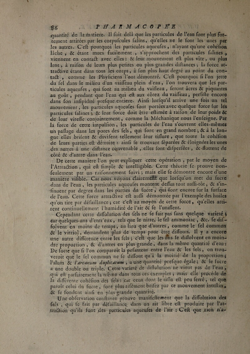 quantité de la matiete. Il fuit delà que les particules de l’eau font plus fot- tement attirées par les corpufcules falins, qu’elles ne le font les unes par les autres. C’eft pourquoi les particules aqueufes , n’ayant qu’une cohéhon lâche , & étant mues facilement , s’approchent des particules falines viennent en conraét avec elles : & leur mouvement eft plus vite, ou plus lent, à raifon de leurs plus petites ou plus grandes diftances j la force at- tradive étant dans tous les corps, à fou plus haut degré au point du con- tad , comme les Phyficiens l’ont démontré. C’eft pourquoi fi l’on jette du fel dans le milieu d’un vailfeau plein d’eau, l’on trouvera que les par¬ ticules aqueufes , qui font au milieu du vaifleau , feront âcres &c piquantes au goût , pendant que l’eau qui eft aux cotez du vaifteau, perfifte encore dans Ton infipidité prefque entière. Ainfi lorfqu’il arrive une fois un tel mouvement, les particules aqueufes font portées avec quelque force lur les particules falines -, & leur force doit être eftimée à raifon de leur poids & de leur vîteffe conjointement, comme la Méchanique nous l’enfeigne. Par la force de cette impulfion, les particules de l’eau s’ouvrent elles-mêmes un paftage dans les pores des fels, qui font en grand nombre *, & â la lon¬ gue elles brilent 6c divifent tellement leur tifiure , que toute la cohéfion de leurs parties eft détruite : ainfi fe trouvant féparées & éloignées les unes des autres à une diftance co.nvenable , elles (ont difperfées , ôc-flottent de côté 6c d’autre dans l’eau. De cette maniéré l’on peut expliquer cette opération , par. le moyen de l’Atcradion , qui eft fimple & intelligible. Cette théorie fe prouve non- feulement par un r.aifonnement fuivi -, mais elle fe démontre encore d’une maniéré vifible. Car nous voyons c'iairemdnt que lorfqu’on met du fucrc dans de l'eau , les particules aqueufes montent deffus tout aufli-tôt, 6c s’in¬ sinuent par degrez dans les parties du fucre , qui font encore fur la furfacc de l’eau. Cette force attraélive eft aufli démontrée par l’exemple des huiles qu’on tire par défaillance j car c’eft au moyen de cette force, qu’elles atti¬ rent continuellement l’humidité de l’air 6c fe l unifient. Cependant cette difiblution des lels ne fe fait pas fans quelque variété ; car quelques-uns d’entr’eux , tels que le nitre, le (el ammoniac , 6cc. fe dif- folvent en moins de temps, au lieu que d’autres, comme le fel commun 6c le vitriol, demandent plus de temps pour être diftouts. Il y a encore une autre différence entre les fels -, c’eft que les i?ns fe diflolvent en moin¬ dre proportion , & d’autres en plus grande , dans la merne quantité d eau : De forte que fi l’on comparoir la pefanteur entre 1 eau 6c les fels, on trou- veroit que le fel commun ne fe difiout qua la moitié de la proportion; l’alum 6C dttplicatum , a une quantité prefque égalé ; & le fucre a une double ou triple. Certe variété de difiolution ne vient pas de l’eau , qui eft parfaitement la même dans tous ces exemples ; mais elle procédé de la différente cohéfion des Tels : car ceux dont le rilTu eft peu ferré tel quô paroîc celui du fucre, font plus aifémencbrifez par ce mouvement intcftin,, 6c fe fondent ainfi en plus grande quantité. Une obfervation confiante prouve manifeftement que la difiolution des fels , qui fe fait par défaillance dans un air libre eft produite par l’at- traélion qu’ils font des particules aqueufes de l’air ; C’eft que .rien n’a-