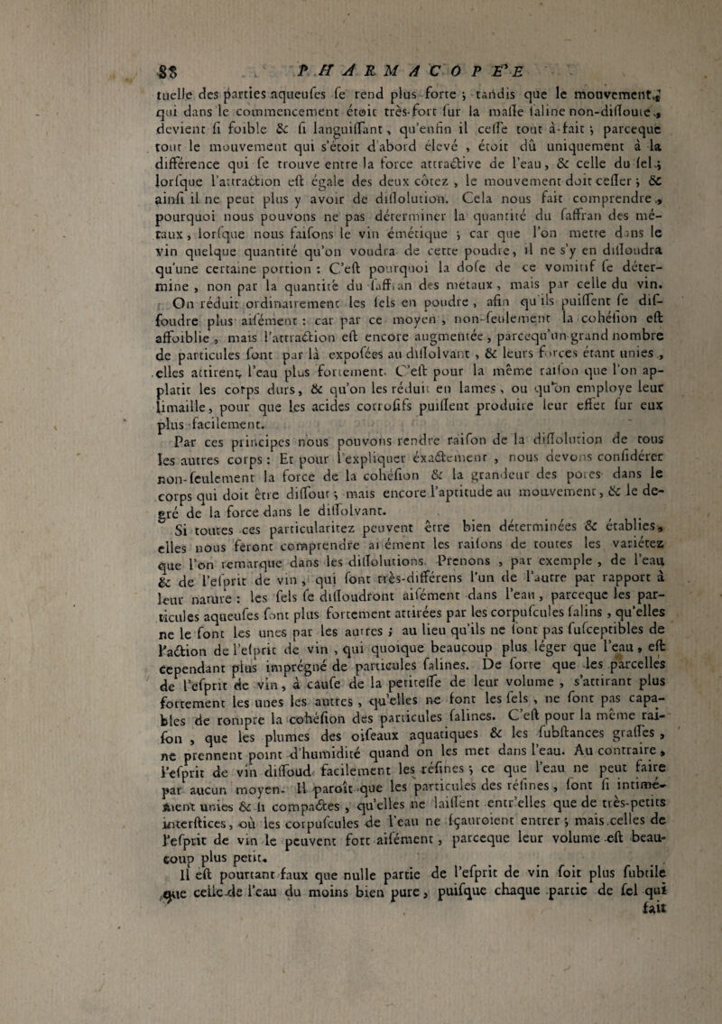 tuelle des parties nqueufes fe rend plus forte j tandis que le rnouvcmcnt.j qui dans le commencement croit très-fort (ur la raalïe laline non-dinouic»> devient il foible H languilfant, qu’entîo il celfe tout à-fait *, parcequc tour le mouvement qui s’étoit d’abord élevé , écoit dû uniquement à la différence qui fe trouve entre la force attraéfive de l’eau, & celle du feLj lorfque l’attraétion eft égale des deux cotez , le mouvement doit cefîer j 6c ainfl il ne peut plus y avoir de dillolution. Cela nous fait comprendre v, pourquoi nous pouvons ne pas déterminer la quantité du faffran des mé¬ taux , lorlque nous faifons le vin émétic|ue i car que l’on mette dans le vin quelque quantité qu’on voudra de cette poudre, il ne s’y en dilloudra qu’une certaine portion : C’eft pourquoi la dofe de ce vomitif fe déter¬ mine , non par la quantité du faffian des métaux, mais par celle du vin. On réduit ordinairement les tels en poudre , afin qu ils puiffent fe dif- foudre plus aifémenr : car par ce moyen , non-feulement la cohefion eft affoiblie, mais l’atrraélion eft encore augmentée, pareequ’un grand nombre de particules fmit par là expofées au diiïolvant , & leurs forces étant unies ., .elles attirent,, l’eau plus foviement. C’eft pour la même railon que l’on ap- platic les corps durs, & qu’on les réduit en lames, ou qu’on employe leur limaille, pour que les acides cocrofifs puilîent produire leur effet fur eux plus facilement. Par ces principes nous pouvons rendre ràifon de la dîfîolurion de tous les autres corps: Et pour l’expliquer éxatftcmenr , nous devons confidérer non-feulement la force de la cohéfion S: la grandeur des porcs dans le corps qui doit être diffour ^ mais encore l’aptitude au moavemenc, ëc le de¬ gré de la force dans le dilfolvanr. Si toutes ces particularitez peuvent être bien déterminées & établies, elles nous feront comprendre ai ément les radons de toutes les variétez que l’on remarque dans les dilTolutions. Prenons , par exemple , de l’eau & de l’efprit de vin , qui font nès-différens l’un de l’autre par rapport à leur namre : les Tels fe dilloudront aifément dans l’eau , parcequc les par¬ ticules aqueufes fnnt plus fortement attirées par les corpufcules falins , qu’elles ne le font les unes par les autres ; au lieu qu’ils ne font pas fufceptibles de Paébion de l’efprit de vin , qui quoique beaucoup plus léger que l’eau, eft Cependant plus imprégné de particules falines. De forte que des .parcelles ' de^l’efpnt de vin, à câufe de la petitefTe de leur volume , s’attirant plus fortement les unes les autres , qn elles no font les fels , ne font pas capa¬ bles de rompre la cobéfion des particules falines. C eft pour la meme rai- fou , que les plumes des oifeaux aquatiques & les fubftances grades , ne prennent point d humidité quand on les met dans 1 eau. Au contraire, i’efprit de vin dilfoud. facilement les -réfines *, ce que l’eau ne peut faire par aucun moyen- H paroïc 'que les particules des refines, font fi intime-^ Aient unies ëc l\ compactes , quelles ne laiftènt entr’elles que de très-petits kitcrfticcs, où les corpufcules de l’eau ne fçauroient entrer j mais.celles de l’efptit de vin le peuvent fort aifément, pareeque leur volume-eft beau¬ coup plus petit-. U eft pourtant'faux que nulle partie de l’efprit de vin foit plus fubtile ^le celic-de l’eau du moins bien pure, puifque chaque partie de fel qui