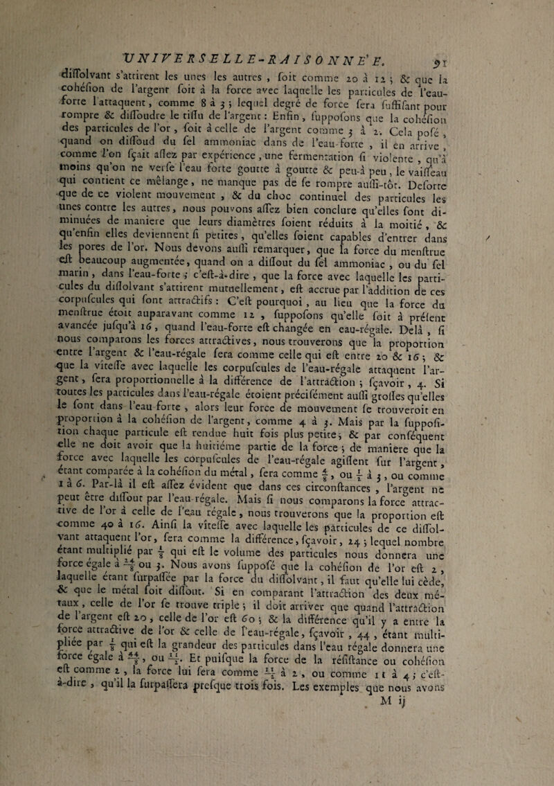cüîîolvant s’atcirent les unes les autres , foit comme 20 à 12 ; & que la cohefion de l’argenr foit à la force avec laquelle les particules de l’eau- forte 1 attaquent, comme 8^3; lequel degré de force fera fuffifant pour rompre & dilToudre le tidu de l’argent : Enfin, fuppofons que la cohéfioii des particules de for, foit à celle de l’argent comme 3 à 2. Cela pofé , quand on dilfoiid du fel ammoniac dans de l’eau-forte , il en arrive! comme l’on fçait allez par expérience , une fermentation fi violente , qu’l moins qu’on ne verfe 1 eau forte goutte d goutte & peu-d peu, le vaifTeau qui contient ce mélange , ne manque pas de fe rompre aufii-tôc. Deforte que de ce violent mouvement , & du choc continuel des particules les unes contre les autres, nous pouvons afiez bien conclure quelles font di¬ minuées de maniéré que leurs diamètres foient réduits d la moitié , &c qu’enfin elles deviennent fi petites quelles foient capables d’entrer dans les pores de l’or. Nous devons aulli remarquer, que la force du menftrue eft beaucoup augmentée, quand on a dilîout du fel ammoniac , ou du fel marin, dans l’eau-forte ; c’eft-d-dire , que la force avec laquelle les parti¬ cules du diflolyant s’attirent mutuellement, eft accrue par l’addition de ces corpnfcules qui font artradifs : C’eft pourquoi , au lieu que la force du menftrue étoit auparavanc comme 12 , fuppofons quelle foit d prélenc avancée jufqu’d 16, quand l’eau-forte eft changée en eau-régale. Delà , fi nous comparons les forces attractives, nous trouverons que^a proportion entre l’argent & l’cau-régale fera comme celle qui eft entre 20 & 15^ Ôc que la vîtelfe avec laquelle les corpufcules de l’eau-régale attaquent l’ar¬ gent , fera proportionnelle d la différence de l’artràétion j fçavoir , 4. Si toutes les particules dans i’eau-régale étoient précifément aufti grofles qu’elles le font dans l eau forte , alors leur force de mouvement fe trouveroit en •proportion d la cohéfion de l'argent, comme 4 d 3. Mais par la fuppofi- tion chaque particule eft rendue huit fois plus petite i & par conféquent elle ne doit avoir que la huitième partie de la force j de maniéré que la force avec laquelle les corpufcules de l’eau-régale agiftent fur l’argent, étant comparée d la cohéfion du métal, fera comme f , ou 1 d 3 , ou comme I a Par-là il eft aftez évident que dans ces circonftances , l’argent ne peut etre dilpjut par 1 eau-regale. Mais fi nous comparons la force attrac¬ tive de l’or à celle de l’e.au régale, nous trouverons que la proportion eft •comme 40 à 16. Ainfi la vîtefte avec laquelle les particules de ce diffol- yant attaquent l or, fera comme la différence, fçavoir, 24 j lequel nombre étant multi|3lie par ~ qui eft le volume des particules nous donnera une force égalé aou 3. Nous avons fuppofé que la cohéfion de l’or eft 2, laquelle étant furpaffée par la force du diffolvant, il faut qu’elle lui cède, & que le métal foit difîbut. Si en comparant l’attradion des deux mé¬ taux, celle de l’or fe trouve triple -, il doit arriver que quand l’artradion de aigenr eft zo , celle de 1 or eft ^o , & la différence qu’il y a entre la force attradive de l’or & celle de r’cau-rcgale, f^avoir , 44 , étant multi¬ pliée par i qui eft la grandeur des particules dans Icau régale donnera une force égalé a^, ou-4-. Et puifque la force de la réfiftance ou cohéfion eft comme 2 , la force lui fera comme à 2 , ou comme 11 d 4; c’eft- a-dire , qu’il la furpalTera prefque trois fois. Les exemples que nous avons