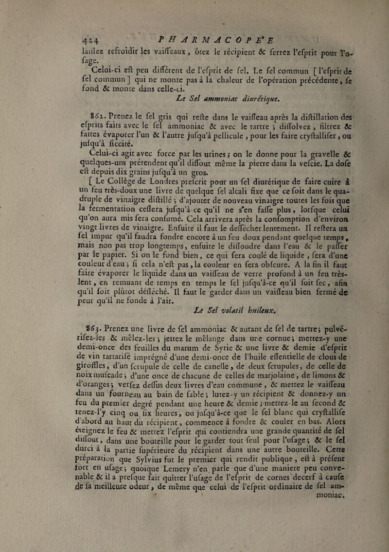 42-4 PH JRMACOPE*E laillez refroidir les vaifTeaux , ôtez le récipient & ferrez l’cfprit pour Tu- ^'age. Celui-ci efi: peu différent de l’cfprit de Tel. Le Tel commun [l’efpritde fel commun] qui ne monte pas à la chaleur de l’opération précédente, ,fe fond & monte dans celle-ci. Le Sel ammoniav diurétique. %6i. Prenez le fel gris qui refte dans le vaiffeaii après la diftillation des cfprits faits avec le fel ammoniac àc avec le tartre ÿ diffolvez , filtrez Sc faites evaporer l’un & l’autre jufqu’à pellicule , pour les faire cryftallifer, ou jufqu'à ficcité. Celui-ci agit avec force par les urines j on le donne pour la gravellc & quelques-uns prétendent qu’il diffout même la pierre dans la vefeie. La dofe eft depuis dix grains jufqu’à un gros. [ Le Collège de Londres preferit pour un fel diurétique de faire cuire à un feu très-doux une livre de quelque fel alcali fixe que cefoit dans le qua¬ druple de vinaigre diftillé j d’ajouter de nouveau vinaigre toutes les fois que la fermentation ceflera jufqu’à-ce qu’il ne s*en faffe plus, lorfque celui qu’on aura mis fera confumé. Cela arrivera après la confomption d’environ vingt livres de vinaigre. Enfuite il faut le defféchcr lentement. Il reffera un lel impur qu’il faudra fondre encore à un feu doux pendant quelque temps, mais non pas trop longtemps, enfuite le difîoudre dans l’eau & le paffer par le papier. Si on le fond bien, ce qui fera coulé de liquide , fera d’une couleur d’eau j fi cela n’cll pas, la couleur en fera obfcure. A la fin il faut faire évaporer le liquide dans un vaiffeau de verre profond à un feu très- lent, en remuant de temps en temps le fel jufqu’à-ce qu’il foit fee, afin qu’il foit piiicot défléché. Il faut le garder dans un vaificau bien fermé de peur qu’il ne fonde à l’air. Le Sel volatil huileux» %6y Prenez une livre de fel ammoniac & autant de fel de tartre; pulve- rifcz-les & mêlez-les ; jettez le mélange dans une cornue; mettez-y une demi-once des feuilles du marum de Syrie & une livre & demie d’efpric de vin tartarifé imprégné d’une demi-once de l’huile eflentielle de clous de giroffles, d’un fcrupule de celle de canelle > de deux fcrupules, de celle de iloix mtifcade ; d’une once de chacune de celles de marjolaine, de limons & d’oranges; verfez dcfEis deux livres d’eau commune , &c mettez le vaiffeau dans un fourneau au bain de fable; lutez-y un récipient & donnez^y un feu du premier degré pendant une heure & demie i-metrez-lc au fécond & lenez-l’y cinq ou fix heures, ou jufqu’à-ce que le fel blanc qui cryftallife dabord au haur du récipient, commence à fondre & couler en bas. Alors éteignez le feu & mettez l’efprit qui contiendra une grande quantité de fel difîout, dans une bouteille pour le garder tour feul pour l’ufage ; & le fcl durci à la partie fupérieure du récipient dans une autre bouteille. Cette préparation que Sylvius fut le premier qui rendit publique , elt à préfenc fort en ufage; quoique Lemery n’cii, parle que d’une maniéré peu conve¬ nable & il a prefque baie quitter l’ufage de l’efprit de cornesMecerf à caufe de fa meilleure odeur, de même que celui de l’efprit ordinaire de fel am- ' moniac.