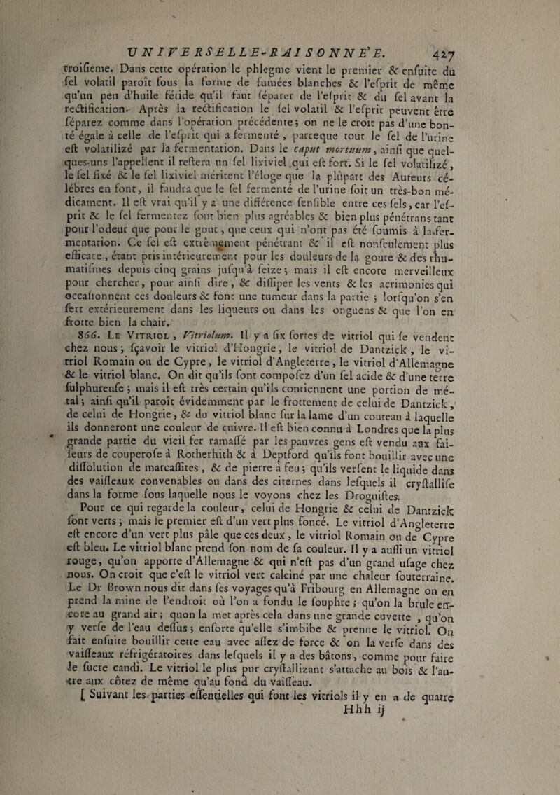 îroifieme. Dans cette opération le phlegmc vient le premier Si enfuite du Tel volatil paroîc fous la forme cic famées blanches & lefprit de même qu’un peu d’huile fétide qu’il faut fép.uer de l’efprir & du fel avant la rectification.- Après la rectification le Ici volatil & refprit peuvent être féparez comme dans l’opération précédente i on ne le croit pas d’une bon¬ té égale à celle de l’elprit qui a fermenté , pareeque tout le fel de l’iirine eft volatilizé par la fermentation. Dans le caput , ainfi que quel¬ ques-uns l’appellent il réitéra un fel liiiviel .qui eft fort. Si le fel volatilizé, le fel fixé àc le fel lixivicl méritent l’éloge que la plupart des Auteurs cé¬ lébrés en font, il faudra que le fel fermenté de l’urine foit un très-bon mé¬ dicament. Il eft vrai qu’il y a une différence fenfible entre ceslels,car l’ef- prit Sc le fel fermentez font bien plus agréables & bien plus pénétrans tant potir l’odeur que pour le goût, que ceux qui n’ont pas été fournis à la^fer- mentation. Ce fel eft extrêmement pénétrant & il eft nonfeulcment plus efficace , étant pris intérieurement pour les douleurs de la goûte & des rhu- matifmes depuis cinq grains jufqu’à feize ^ mais il eft encore merveilleux pour chercher, pour ainli dire , &: difliper les vents & les acrimonies qui occalionnent ces douleurs & font une tumeur dans la partie ; iorfqu’on s’en ferc extérieurement dans les liqueurs ou dans les onguens & que l’on en frotte bien la chair, ^66. Le Vitriol , Vitrioîum. Il y a fix fortes de vitriol qui fe vendent chez nous; fçavoir le vitriol d’Hongrie, le vitriol de Dantzick , le vi¬ triol Romain ou de Cypre, le vitriol d’Angleterre , le vitriol d’Allemao-ne & le vitriol blanc. On dit qu’ils font compofez d’un fel acide &: d’une terre fulphureufe ; mais il eft très certain qu’ils contiennent une portion de mé¬ tal; ainli qu’il paroît évidemment par le frottement de celui de Dantzick,' de celui de Hongrie, du vitriol blanc fur la lame d’un couteau à laquelle ils donneront une couleur de cuivre. Il eft bien connu à Londres que la plus grande partie du vieil fer ramalfé par les pauvres gens eft vendu aux fai- féurs de couperofe à Rocherhith <5c à Deptford qu’ils font bouillir avec une diffblution de marcaffites , & de pierre à feu ; qu’ils verfent le liquide dans des vaifleaux convenables ou dans des citernes dans lefquels il cryftallife dans la forme fous laquelle nous le voyons chez les Droguiftes. Pour ce qui regarde la couleur, celui de Hongrie 6c celui de Dantzick font verts ; mais le premier eft d’un vert plus foncé. Le vitriol d’Angleterre eft encore d’un vert plus pâle que ces deux , le vitriol Romain ou de Cypre eft bleu* Le vitriol blanc prend fon nom de fa couleur. Il y a auffî un vicriol rouge, qu’on apporte d’Allemagne 6c qui n’cft pas d’un grand ufage chez nous. On croit que c’eft le vitriol vert calciné par une chaleur fouterraine. Le Dr Brown nous dit dans fes voyages qu’à Fribourg en Allemagne on en prend la mine de l’endroit où l’on a fondu le fouphre; qu’on la brûle etr- core au grand air ; quon la met après cela dans une grande cuvette , qu’on y verfe de l’eau delTus ; enforte qu’elle s’imbibe ôc prenne le vitriol. On fait enfuite bouillir cette eau avec allez de force 6c on la verfe dans des vaiffeaux réfrigératoires dans lefquels il y a des bâtons, comme pour faire ie fucre candi. Le vitriol le plus pur cryftallizant s’attache au bois 6c l’au¬ tre aux cotez de même qu’au fond du vaiffèau. [ Suivant les parties effentieUes qui font les vitriols il y en a de quatre JH h h ij