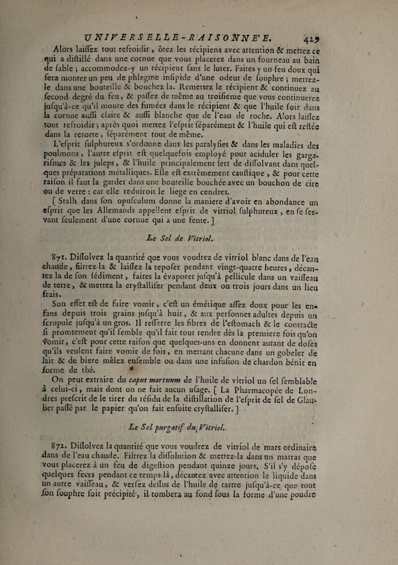 Alors laifTez tout refroidir, ôtez les récipiens avec attention ^ mettez ce qui a diftillé dans une cornue que vous placerez dans un fourneau au bain de fable -, accommodez-y un récipient fans le luter. Faites-y un feu doux qui fera monter un peu de phlegme infipide d’une odeur de fouphre ; metcez- le dans une bouteille & bouchez la. Remettez le récipient & continuez au fécond degré du feu, & palîez de même au troifieme que vous continuerez jufqua -ce qu’il monte des fumées dans le récipient & que l’huile foir dans la cornue auili claire & aufli blanche que de l’eau de roche. Alors lailîez tout refroidir •, après quoi mettez l’efprit féparément & l’huile qui eft reliée dans la retorte , féparément tout de même. L’efprit fulphuretix s’ordonne dans les paralyfies & dans les maladies des poulinons, l’autre elpiit eft quelquefois employé pour aciduler les garga- rifmes & les juleps, & l’huile principalement (ert de didblvant dans quel¬ ques préparations métalliques. Elle eft extrêmement cauftique , & pour cette raifon il faut la garder dans une bouteille bouchée avec un bouchon de cire ou de verre : car elle reduiroit le liege en cendres. [ Stalh dans fon opufculiim donne la maniéré d’avoir en abondance un efprit que les Allemands appellent cfprit de vitriol fulphureux , en fe fer- vant feulement d’une cornue qui a une fente. ] Le Sel de Fitrioî,- 871. DilTolvez la quantité que vous voudrez de vitriol blanc dans de l’eaii chaude, filtrez-la Sc laiftez la repofer pendant vingt-quatre heures, décan¬ tez la de fon lédiment, faites la évaporer jufqu’à pellicule dans un vaifteau de terre, & mettez la cryftallifer pendant deux ou trois jours dans un lieu frais. Son effet eft de faire vomir, c’eft un émétique affez doux pour les en- fans depuis trois grains jnfqn’à huit, & aux perfonnes adultes depuis un fcrupule jufqu’à un gros. Il refferre les fibres de l’eftomach & le comrade il promtement qu’il femble qu’il fait tout rendre dès la premiere fois quon vomit, c’eft pour cette raifon que quelques-uns en donnent autant de dofes qu’ils veulent faire vomir de fois, en mettant chacune dans un gobelet de Itiit & de biere mêlez enfemble ou dans une infufion de chardon bénie en forme de thé. • On peut extraire du caput mortpmm de l’huile de vitriol un fel femblabic à celui-ci mais dont on ne fait aucun ufage. [ La Pharmacopée de Lon¬ dres preferit de le tirer du réfidu de la diftillation de l’efprit de fel de Glau¬ ber pafté par le papier qu’on fait enfuite cryftallifer. ] Le Sel purgatif du^Vitriol, 872. Diftolvez la quantité que vous voudrez de vitriol de ‘mars ordinaire dans de l’eau chaude. Filtrez la dilToIution Ôc metrez-la dans un matras que vous placerez à un feu de digeftion pendant quinze jours. S’il s’y dépofe quelques feces pendant ce temps là, décantez.avec attention le liquide dans un autre vaifteau, verfez deftus de l’huile de tartre jufqu’à-ce que- tout fon fouphre foie précipité, il tombera au fond fous la forme d’une poudre