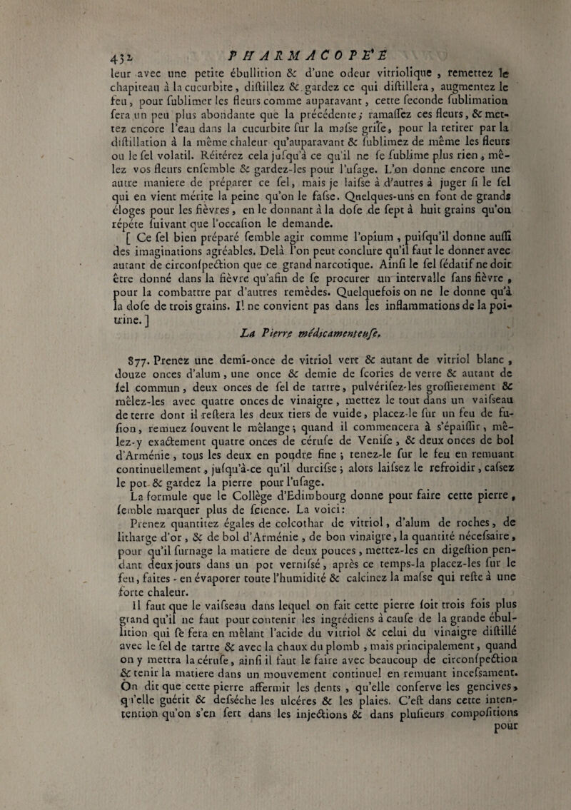 leur avec une petite ébullition & d’une odeur vitrioliqtie , remettez Te chapiteau à la cucurbite , diftillez &. gardez ce qui diftillera, augmentez le feu, pour fublimcr les fleurs comme auparavant, cette fécondé fublimatioa fera un peu plus abondante que la précédente; ramaflez ces fleurs,&met** tez encore l’eau dans la cucurbite fur la mafse grife, pour la retirer parla diftillation à la même chaleur qu’auparavant & fublime.z de même les fleurs ou le fel volatil. Réitérez cela jufqu’à ce qu’il ne fe fublime plus rien « mê¬ lez vos fleurs enfemble &: gardez-les pour l’ufage. L’on donne encore une autre maniéré de préparer ce fel, mais je laifse à d^autres à juger fi le fel qui en vient mérite la peine qu’on le fafse. Quelques-uns en font de grands éloges pour les fièvres , en le donnant à la dofe de fept à huit grains qu’ou répété fuivant que l’occafion le demande. [ Ce fel bien préparé femble agir comme l’opium , puifqu’il donne auflî des imaginations agréables. Delà l’on peut conclure qu’il faut le donner avec autant de circonlpeéfion que ce grand narcotique. Ainfi le fel fédatif ne doit être donné dans la fièvre qu’afin de fe procurer un intervalle fans fièvre , pour la combattre par d’autres remèdes. Quelquefois on ne le donne qu'à la dofe de trois grains. Il ne convient pas dans les inflammations de la poi-» uine. ] La Pierre médtcamcnteiifÇf 877. Prenez une demi-once de vitriol vert & autant de vitriol blanc , douze onces d’alum , une once & demie de feories de verre & autant de fel commun, deux onces de fel de tartre, pulvérifez-les groflierement & mêlez-les avec quatre onces de vinaigre, mettez le tout dans un vaifseau de terre dont il reliera les deux tiers de vuide, placez-le fur un feu de fu- fion, remuez louvent le mélange -, quand il commencera à s’épaiflir, mê- lez-y exaélement quatre onces de cérufe de Venife, ôc deux onces de bol d’Arménie , tous les deux en poudre fine i tenez-le fur le feu en remuant continuellement, julqu’à-ce qu’il durcifse i alors lailsez le refroidir , cafsez le pot-Se gardez la pierre pourl’ufagc. La formule que le Collège d’Edimbourg donne pour faire cette pierre, femble marquer plus de feience. La voici: Prenez quanticez égales de colcothar de vitriol, d’alum de roches, de litharge d’or , de bol d’Arménie , de bon vinaigre, la quantité nécefsaire, pour qu’il fumage la matière de deux pouces, mettez-les en digeftion pen¬ dant, deux jours dans un pot vernifsé, après ce temps-la placez-les fur le feu, faites - en évaporer toute l’humidité & calcinez la mafse qui relie à une forte chaleur. Il faut que le vaifseau dans lequel on fait cette pierre loit trois fois plus grand qu’il ne faut pour contenir les ingrédiens à caufe de la grande ébul¬ lition qui fè fera en mêlant l’acide du vitriol celui du vinaigre dillille avec le fel de tartre ^ avec la chaux du plomb , mais principalement, quand on y mettra la cérufe, ainfi il faut le faire avec beaucoup de circonlpeélion & tenir la matière dans un mouvement continuel en remuant incefsament. On dit que cette pierre affermir les dents , qu’elle conferve les gencives > q l’clle guérit & defséche les ulcères & les plaies. C’ell dans cette inten- tencion qu’on s’en fert dans les injedions &; dans plufieurs compofitions pour