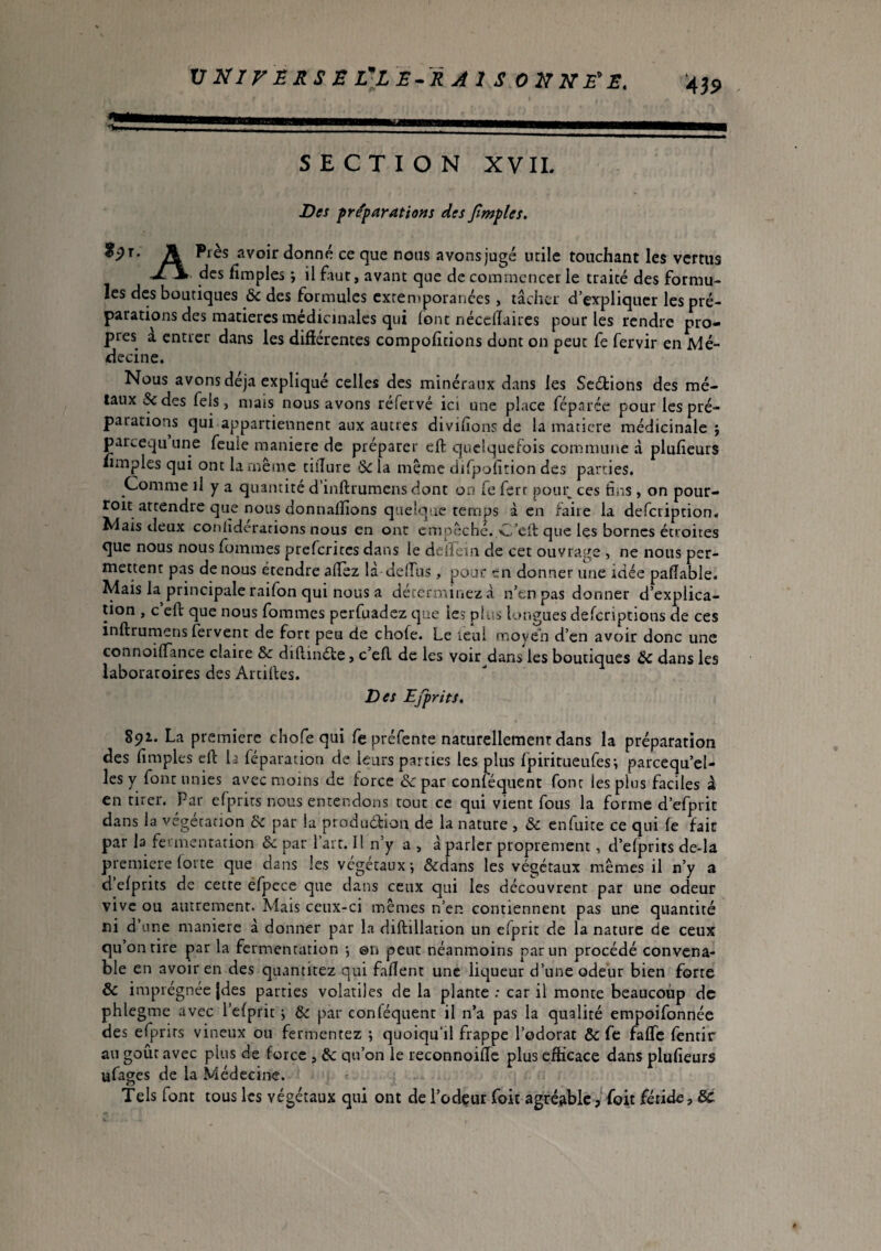 SECTION XVII. Des fr^parations des Jtmples. A avoir donné ce que nous avons jugé utile touchant les vertus J7\ des fimpl es *, il faut , avant que de commencer le traité des formu¬ les des boutiques & des formules extemporanées, tâcher d’expliquer les pré¬ parations des matières médicinales qui font néccllaires pour les rendre pro¬ pres a entrer dans les diftérentes comportions dont on peut fe fervir en Mé¬ decine. Nous avons déjà expliqué celles des minéraux dans les Scéfions des mé¬ taux &des fels, mais nous avons réfervé ici une place féparée pour les pré¬ parations qui appartiennent aux autres divifions de la maticre médicinale j parceqii une feule maniéré de préparer eft quelquefois commune à plufieurs limples qui ont la même tiîîure de la même difpofition des parties. Comme il y a quantité d’inftrumens dont on Ce ferr poiu; ces fans y on pour- roit attendre que nous donnaflîons quelque temps à en faire la defeription. Mais deux conlîderarions nous en ont empêché. C’ell que les bornes étroites que nous nous fommes preferites dans le deirein de cet ouvrage , ne nous per¬ mettent pas de nous étendre allez là deiTus , pous? en donner une idée palîable. Mais la principale raifon qui nous a déterminez à n’en pas donner d’explica¬ tion , c’eft que nous fommes perfuadez que le? plus longues deferiptions de ces inftrurnens fervent de fort peu de chofe. Le lenl moyen d’en avoir donc une connoiflance claire & dihinéte, c’efl de les voir dans les boutiques & dans les laboratoires des Artilles. Des Ejprits. 891. La premiere chofe qui fe préfente naturellement dans la préparation des limples eft U réparation de leurs parties les plus Ipiritueufes-, parcequ’el- les y font unies avec moins de force & par conféquent font les plus faciles à en tirer. Par erprits nous entendons tout ce qui vient fous la forme d’efprit dans la vegetation de par la produétion de la nature , de enfuite ce qui fe fait par la fermentation de par l’art. Il n’y a > à parler proprement, d’elprits de-la premiere lotte que dans les végétaux*, Ôtdans les végétaux mêmes il n’y a d elprits de cette éfpcce que clans ceux qui les découvrent par une odeur vive ou autrement. Mais ceux-ci mêmes n’en contiennent pas une quantité ni d’une maniéré à donner par la diftillation un elprit de la nature de ceux qu’on tire par la fermentation *, ©n peut néanmoins par un procédé convena¬ ble en avoir en des quantitez qui fallent une liqueur d’une odeur bien forte & imprégnée }des parties volatiles delà plante : car il monte beaucoup de phlegme avec l’elprit , de par conféquent il n’a pas la qualité empoifonnée des efprirs vineux ou fermentez ; quoiqu’il frappe l’odorat de Ce falTc lèntir au goût avec plus de force , & qu’on le reconnoilTc plus efficace dans plufieurs ufages de la Médecine. Tels font tous les végétaux qui ont de l’odçur Toit agréable, foit fétide, &