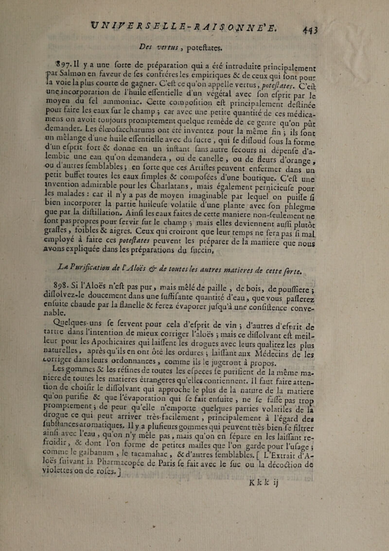 VNJVERSELLE-RAISO^NE'JE, Des vertus , poteftates. S 97-11 y a une forte de préparation qui a été introduite principalement •par Salmon en faveur de Tes contréres les empiriques & de ceux qui font pou** la voie la plus courte de gagner. Cell ce qu’on appelle vertus, potejlates. C’eâ une incorporation de l’huile elfentielle d’un végétal avec fon efpric par le moyen du fel ammoniac. Cette compolicion eft principalement deftinée pour faire les eaux fur le champ j car avec une petite quantité de ces médica- mens on avoir toujours promptement quelque remède de ce genre qu'on pût demander. Les élœofaccharums ont été inventez pour la meme hn ils font un mehnge d'une huile elfentielle avec du lucre , qui (e dilîoud fousk forme d un efpnc fort & donne en un inftanc fans autre fecours ni dépenfe d’a- lembic une eau qu’on demandera , ou de canelle , ou de fleurs d’orange ou d ^Lities femblablesi en lorte que ces Artillcs peuvent enfermer dans^n petit bufTet routes les eaux Amples 6e compofées d’une boutique. C’efl; une invention admirable pour les Charlatans , mais également pernicieufe pour les malades : car il n’y a pas de moyen imaginable par lequel on puilîe fl bien incorporer la partie huileufe volatile d’une plante avec fon phlef^mc que par la diftiliation. Ainfi les eaux faites de cette maniéré non-feulemeiS ne font pas propres pour fervir fur le champ *, mais clics deviennent auflî plutôt grades, toibles & aigres. Ceux qui croiront que leur temps ne fera pas fi mal employé à faire ces pote/fates peuvent les préparer de la maniéré que nous .avons expliquée dans les préparations du fuecin, La Purification de VAlois ^ ds toutes les autres matières de cette forte, 898. Si l Aloës n eft pas pur, mais mêlé de paille , de bois, depouflîere ; diüolvez-Ie doucement dans une lufHfante quantité d’eau, que vous paflerez çnluit.e chaude par la flanelle & ferez évaporer jufqu’à une conflftence conve- Quelques-uns fe fervent pour cela d’efprit de vin j d’autres d’efprit de tartre dans l’intention de mieux corriger l’aloës j mais ce diflolvant eft meil- eur pour les Apothicaires qui lailfent les drogues avec leurs qualitez les plus naturelles, ap res qu ils en ont ôté les ordures; laiflantaux Méde'cins de les tüiiiger dans leurs ordonnances, comme ils le jugeront à propos. ^ Les gommes 6c les relinesde toutes les efpeces le puriflent de la même ma¬ nière de toutes les matières étrangères qu’elles contiennent. Il faut faire atten¬ tion de choifir le diflolvant qui approche le plus de la nature de la matière qu on purifie 6c que l’évaporation qui fe fait enfuite , ne fe faflè pas trop promptement ; de peur qu’elle n'emporte quelques parties volatiles de la diogue ce qui peut arriver très-facilement , principalement à l’égard des lubftancesaromaciques,. Il y a plufieurs gommes qui peuvent très bien fe filtrer ainli avec 1 eau , qu’on n’y mêle pas, mais qu’on en fépare en les laiflant re- rroidir, 6c dont 1 on forme de petites malles que l’on garde pour l’ufage ; comme le galbanum , le tacamahac , 6c d’autres femblabies. [ L’Extrait d'A- Jees fiiivant la Pharmacopée de Paris fe fait avec le fuc ou la décoécion de Violettes on de rôles, j Kkk îj