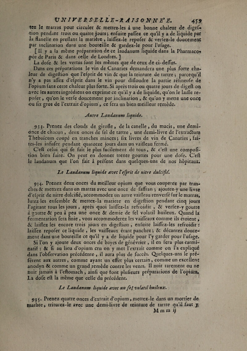 VNirERSELLE-^RAlSONNÉ'E, 4^9 te2 le rratras pour circuler & mettcz-lcs à une bonne chaleur de digcf- tion pendant trois ou quatre jours j enfuitc palTez ce qu’il y a de liquide par la flanelle en prelîant la matière , laiflez-lc repofcr &c verlcz-le dûucemenC par inclination dans une bouteille & gardez-le pour Tufage. [ Il y a la meme préparation de ce laudanum liquide dans la Pharmaco*? pée de Paris & dans celle de Londres. ] La dofe & les vertus font les memes que de ceux de ci-deflus. Dans ces préparations le vin de Canaries demandera une plus forte cha¬ leur de digeftion que l’efprit de vin & que la teinture de tartre ^ parcequ’il n’y a pas aflez d’efprit dans le vin pour difloudre la partie réfineufe de l’opium fans cette chaleur plus forte. Si après trois ou quatre jours de digeft on avec les autres ingrédiens on exprime ce qu’il y a de liquide, qu’on le laifle re- pofer , qu’on le verfe doucement par inclination , & qu’on y mette une once ou fix gros de l’extrait d’opium , ce fera un bien meilleur remède. Autre Laudanum liquide. 933. Prenez des clouds de girofle, de la canelle, du macis, une demi- once de chacun , deux onces de fel de tartre , une demi-livre de l’extraétumi Thebaïeum coupé en tranches minces; fix livres de vin de Canaries , fai- tes-les infufer pendant quatorze jours dans un vaifleau fermé. C’eft celui qui fe fait le plus facilement de tous, & c’ell une compofî- tion bien faite. On peut en donner trente gouttes pour une dofe. C’efl: le laudanum que l’on fait à préfent dans quelques-uns de nos hôpitaux. Le Laudanum liquide avec Vefprit de nitre dulcifie. 954. Prenez deux onces du meilleur opium que vous couperez par tran¬ ches & mettrez dans un matras avec une once de faffran ; ajoutez-y une livre d’elprit de nitre dulcifié, accommodez un antre vaifleau renverfé (ur le matras, lutez les enfemble & mettez-la matière en digeftion pendant cinq jours l’agitant tous les jours , après quoi laiflez-la refroidir , & vcrlez-y goutte à goutte & peu à peu une once & demie de fel volatil huileux. Quand la fermentation fera finie , vous accommoderez les vailfeaux comme ils étoient, 6c laiflez les encore trois jdurs en digeftion , enluite laiftfez-lcs refroidir : laiflez repofer ce liquide , les vaifleaux étant panchez ; & décantez douce¬ ment dans une bouteille ce qu’il y a de liquide pour l’y garder pour l’ufage. Si l’on y ajoute deux onces de bayes de genévrier , il en fera plus carmi- natif : & fi au lieu d’opium cru on y met l’extrait comme on l’a expliqué dans l’obfervation précédente , il aura plus de fuccès. Qiiclques-uns le pré¬ fèrent aux autres, comme ayant un effet plus certain, comme un excellent anodyn & comme un grand remède contre les vents. 11 nuit rarement ou ne nuit jamais à l’eftomach , ainfi que font plufieurs préparations de l’opium. La dofe eft la même que celle du précédent. Le Laudanum liquide avec un fiel volatil huileux. 955. Prenez quatre onces d’extrait d’opium, metrez-Ie dans un mortier de marbre, triturez-le avec une demi-livre de teinture de tartre qu’il faut y, M m m ij