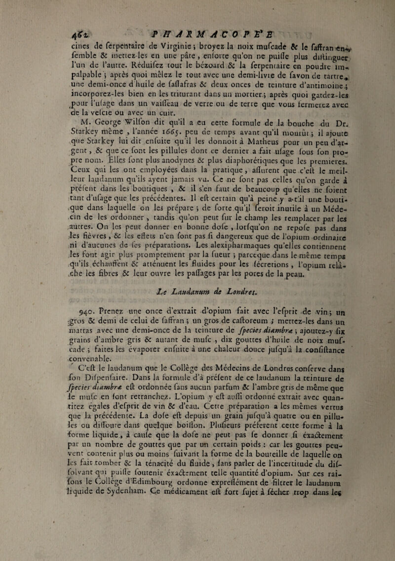 cincs de fcrpcntaire de Virginie-, broyez la noix mufeade & le faffran^n-v femblc & inettez-Ies en une pâte , enîovce qu’on ne puide plus dillinguer lull de l’aiure. Réduifez tout le bézoaid & la ferpentaire en poudre im-, palpable ; après quoi mêlez le tout avec une demi-livre de favon de tartre^ une demi-once d huile de faflafras deux onces de teinture d’antimoine.i incorporcz-les bien en les triturant dans un mortier -, après quoi gatdez-les ^poLir i’ulage dans un vailTeau de verre ou de terre que vous termerez avec de la vclcie ou avec un cuir. M. George Wilfon dit qu’il a eu cette formule de la bouche du Dr. Srarlcey meme , 1 annee i66jt peu oe temps avant qu’il mourut j il ajoute que Starkey lui dit enfuite qu’il les donnoit à Matheus pour un peu d’ar¬ gent , .& que ce font les pillules dont ce dernier a fait ulage fous fon pro¬ pre nom. Elles lent plus anodynes & plus diaphorétiques que les premieres. Ceux qui les ont employées dans la pratique, aflurent que c’ed le meil¬ leur laudanum qu’ils ayent jamais vu. Ce ne font pas celles qu’on garde à prêtent dans les boutiques , & il s’en faut de beaucoup qu’elles ne foienc ■tant d’ufage que les précédentes. Il eft certain qu’à peine y a^t'il une bouti- .que dans laquelle on les prépare j de forte qu’U feroic inutile à un Méde- .cin de les ordonner , tandis qu’on peut fur le champ les remplacer par les autres. On les peut donner en bonne dofe , lorfqu’on ne repofe pas dans ;les fièvres , £c les eftets n’en font pas fi dangereux que de l’opium ordinaire ni d’aucunes de (es préparations. Les alexipharmaqucs qu’elles contiennent les font agir plus promptement par la fueur -, parccque dans le même temps ^qu’ils échanfi'ent & atténuent les fluides pour les lécretions, l’opmm relâ¬ che les fibres & leur ouvre les palTages par les pores de la peau. Z>e Laudanum de Londres. 940. Prenez une once d’extrait d’opium fait avec refprit .de vvin ; un ^ros & demi de celui de faffran ; un gros de caftoreum ; merrcz-les dans un matras avec une demi-once de la teinture de fpecies diamùr^e ; ajoutez-y ^fix grains d’ambre gris & autant de mufe , dix gouttes d’hnile de noix muf¬ eade j faites les évaporer enfuite à une chaleur douce jufqua la confiftance ■.convenable. C’eû le laudanum que le Collège des Médecins de Londres conferve dans fon Ddpenlaire. Dans la formule d’à prélenr de ce laudanum la teinture de Jpecies diamhra eft ordonnée fans aucun parfum ôc l’ambre gris de même que ,1e mule en font retranchez. L’opium y eft aufll ordonné extrait avec quan- rirez égaies d’efprit de vin Sc d’eau. Cette .préparation a les mêmes vertus que la précédente. La dole eft depuis un grain jufqu’à quatre ou en pillu¬ les ou difloLire dans quelque boiflon. Plufieurs préfèrent cette forme à la forme liquide, à caule que la dofe ne peut pas fe donner .fi éxat^ement par un nombre de gouttes que par un certain poids : car les gouttes peu¬ vent contenir plus ou moins fuivant la forme de la bouteille de laquelle on les fait tomber &c la ténacité du fluide, fans parler de l’incertitude du dif- (olvant qui puille foutenir éxaétement telle quantité d’opium. Sur ces rai- fons le (..ollége d’Edimbourg ordonne cxprellément de filtrer le laudanum liquide de Sydenham. Ce médicament eft fort fujet à féciicr trop dans le^