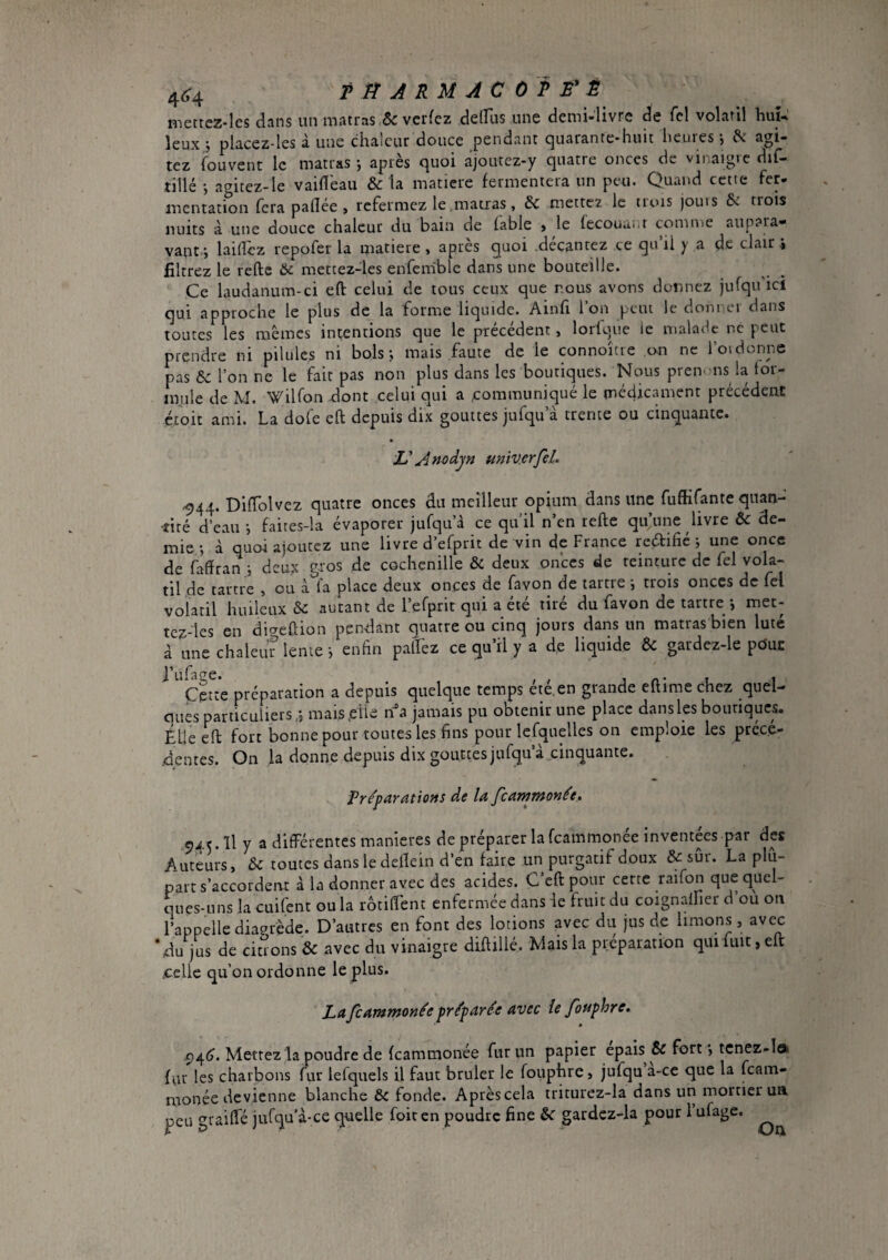 4^4 T tîARMACOP B* Ë n-sertez-lcs dans un matras.& verfez delFus une demi-livre de fcl volatil huî^ îeux j placez-les à une chaleur douce pendant quarante-huit heures -, agi¬ tez fouvenc le matras -, après quoi ajoutez-y quatre onces de vinaigre dif- tillé -, agitez-le vahî'eau & la matière fermentera un peu. Quand cette fer- mentation fera paflée , refermez le matras, & mettez le trois jouis & trois nuits à une douce chaleur du bain de fable » le fecouaiit comuie aupaia» vant.i lahîez repofer la matière , après quoi .décantez ce qn’ii y a de clair i filtrez le refte & mettez-les enfemble dans une bouteille. Ce laudanum-ci eft celui de tous ceux que nous avons donnez jufquicl qui approche le plus de la forme liquide. Ainfi l’on peut le donner dans toutes les mêmes intentions que le précédent, lorlque ie malade ne peut prendre ni pilules ni bols; mais faute de le connoîcie on ne Toi donne pas & l’on ne le fait pas non plus dans les boutiques. Nous pren'-ns la for¬ mule de M. WilTon dont celui qui a communiqué le médicament précédent ét'oit ami. La dofe efl depuis dix gouttes jufqu’à trente ou cinquante. L'A no dyn miv.erfsL .944. DifTolvez quatre onces du meilleur opium dans une fufKfante quan¬ tité d’eau ; faites-la évaporer jufquà ce qu’il n’en refte qu’une livre & de¬ mie ; à quoi ajoutez une livre d’efprit de vin dç France reçftifié ; une once de faffran ; deux gros de cochenille & deux onces de teinture de fel vola¬ til de tartre , ou à fa place deux onces de favori de tartre ; trois onces de fel volatil huileux & autant de l’efprit qui a été tiré du favon de tartre j met- tcz-les en digeftion pendant quatre ou cinq jours dans un matras bien luté à une chaleuf lente ; enfin palfez ce qu’il y a de liquide & gardez-le pduc ^ ^'çe^e préparation a depuis quelque temps été.en grande eftime chez quel- cuies particuliers,s maisetle jamais pu obtenir une place dansles bounques. Elle eft fort bonne pour toutes les fins pour Icfquelles on emploie les préce- .dentes. On la donne depuis dix gouttes jufqu’à .cinquante. Preparations de la feammonée. 945.11 y a différentes maniérés de préparer la feammonée inventées par des Auteurs, & toutes dans le deftern d’en faire un purgatif doux & sûr. La plu¬ part s’accordent à la donner avec des acides. C’eft pour cerce raifon que quel¬ ques-uns la cuifentoula rotilfent enfermée dans le fruit du coignaffier d’ou on l’appelle diaerède. D’autres en font des lotions avec du jus de limons, avec ‘du jus de citions & avec du vinaigre diftillé. Mais la preparation qui fuit, eft .celle qu’on ordonne le plus. La feammonée préparée avec ie fouphre. <)4(?. Mettez la poudre de feammonée fur un papier épais fort *, tcnez-l» fur les charbons fur lefquels il faut brûler le fouphre, jufqu a-ce que la feam- monée devienne blanche & fonde. Après cela triturez-la dans un morrier ua peu graiffé jurqu’à-ce quelle foiren poudre fine U gardcz-la pour l’ufage. On