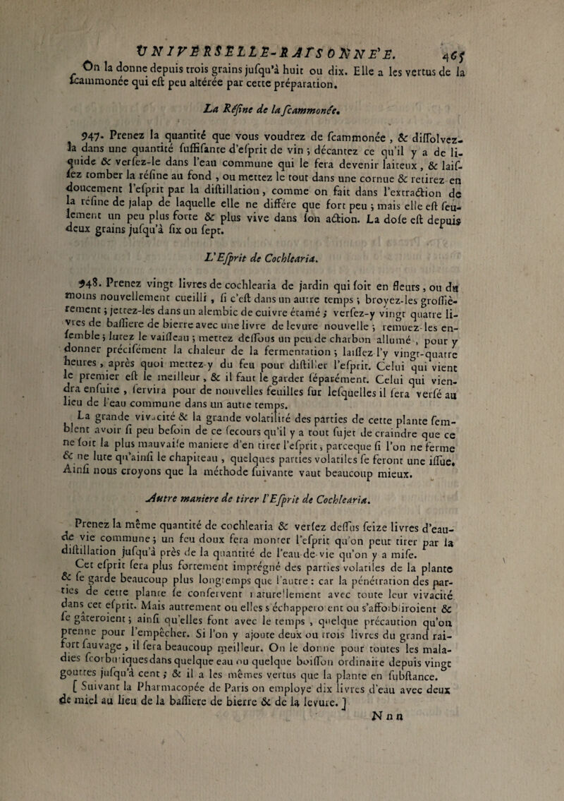 VNIVÊ'kSËLLE.RjrsOltNeE. On la donne depuis trois grains jufqu’à huit ou dix. Elle a les vertus de la Icaiumonée qui eit peu altérée par cette préparation. La Réjîne de la fcammonce, i 947* Prenez la quantité que vous voudrez de fcammonée , & diffblvcz- la dans une quantité fnffifante d efprit de vin -, décantez ce qu’il y a de li¬ quide ôc verfez-le dans l’eau commune qui le fera devenir laiteux, & laif- lez tomber la refine au fond , ou mettez le tout dans une cornue & retirez en doucement refprit par la diftillation, comme on fait dans l’extraétion de la refine de jalap de laquelle elle ne diffère que fort peu ÿ mais elle efi: feu- lement un peu plus forte & plus vive dans Ion adion. La dole eft depuis deux grains jufqu’à fix ou fept. • ^ L'EJprit de Cochlearia. Prenez vingt livres de cochlearia de jardin quifoit en fleurs , ou du moins nouvellement cueilli , fi c’eft dans un autre temps-, broyez-les grolfiè- rement ; jettez-les dans un alembic de cuivre écamé ; verfez-y vingt quatre li¬ vres de bafiîere de bierre avec une livre de levure nouvelle-, remuez-les cn- feinble} iucez le vaificau -, mettez delTous un peu de charbon allumé , pour y donner précifément la chaleur de la fermentation-, laifiez l’y vingt-quatre heures, après quoi mettez-y du feu pour diftiller refprir. Celui qui vient le premier eft le meilleur , & il faut le garder féparémenc. Celui qui vien¬ dra enfuue , fervira pour de nouvelles feuilles fur lefquellcs il fera verfé au lieu de l’eau commune dans un autre temps. La grande vivacité & la grande volarifiré des parties de cette plante fem- blent avoir fi peu befoin de ce fecours qu’il y a tout fujet de craindre que ce nefoit la plus mauvaile maniéré d’en tirer l’efprit, pareeque fi l’on ne ferme & ne lute qn’ainfi le chapiteau , quelques parties volatiles fe feront une iftue, Ainfi nous croyons que la méthode fuivante vaut beaucoup mieux. ^utre maniéré de tirer VEfprit de Ccchlearia. Prenez la même quantité de cochlearia & verfez defiTis feize livres d’eau- de vie commune j un feu doux fera monter l’efprit qu’on peut tirer par la diftillation jufqua près de la quantité de l’eau de-vie qu’on y a mife. Cet efprit fera plus fortement imprégné des parties volatiles de la plante & fe garde beaucoup plus longtemps que l’autre ; car la pénétration des par¬ ties de cette plante le confeivenr i arureüemcnt avec toute leur vivacité dans^ cet efprit. Mais autrement ou elles s échappeio ent ou s’affoibliroient ôc le gateroient j ainfi quelles font avec le temps , quelque précaution qu’oii prenne pour 1 empêcher. Si l’on y ajoute deux ou trois livres du grand rai¬ fort fauvage, il fera beaucoup meilleur. On le donne pour tomes les mala¬ dies feorbu’iquesdans quelque eau ou quelque boifion ordinaire depuis vingt gouttes jufqu’d cent ; & il a les mêmes vertus que la plante en fubftance. [ Suivant la Pharmacopée de Pans on employe dix livres d’eau avec deux de miel au lieu de la bafiiere de bierre ôc de la levure. J N il n