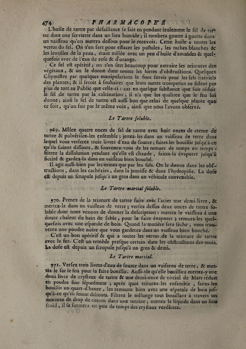 L’huile de tartre par défaillance fe fait en pendant feulement le fel de taf'^ tre dans une ferviette dans un lieu humide ; il tombera goutte à goutte dans un vailTeau qu’on mettra delfous pour le recevoir. Cette huile a toutes les. vertus du fel. On s’en fert pour effacer les puftules , les taches blanches & Jes lentilles de la peau , étant mêlée avec un peu d’huile d’amaildcs & queU quefois avec de l’eau de rofe & cf’orange. Ce fel eft apéritif i on s’en fert beaucoup pour extraire les teintures des végétaux, & on le donne dans toutes les fortes d’obftruétions. Qiielques Chyraiftes par quelques manipulations le font fetvir pour les fels lixiviels des plantes j & il feroit à fouhaiter que leurs autres tromperies ne fiflent pas plus de tort au Public que celle-ci : car en quelque fubftance que foit réduit le fel de tartre par la calcination , il n’a que les qualitez que le feu lui donne', ainfî le fel de tartre eft aufli bon que celui de quelque plante que! ce foit, qu’on fait par larmême voie , ainfi que nôus l’avons obfetvé* Le Tartre JolnHe^ 5>^9. Mêlez quatre onces de fel de tartre avec huit onces de creme de tartre & pulvérifez-les enfemble j jettez-les dans un vaiffeaii de terre dans^ lequel vous verferez trois livres d’eau de fource \ faites-les bouillir jufqu’à-ce qu ils fuient diffouts, & fouvenez-vous de les remuer de temps en temps r filtrez la diffblution pendant qu’elle eft chaude , faites-la évaporer jufqu’i ficcité & gardez-la dans un vaiffèau bien bouché. Il agit auffi-bien par les urines que par les fels. On le donne dans les obf- truélions, dans les cachéxies , dans la jauniffe & dans l’hydropifie. La dofe eft depuis un fcrupule jufqu’à un gros dans un véhicule convenable. Le Tartre martial folnble». 970. -Prenez de la teinture de tartre faite avec l’acier une demi-livre , Sc mettez-la dans un vaiffeaii de verre j verfez defflis deux onces de tartre fo- iuble dont nous venons de donner la defeription : mettez le vaiffèau à une: douce chaleur du bain de fable , pour le faire évaporer ; remuez-les quel¬ quefois avec une elpatule de bois. Quand la matière fera féche , vous trou-- verez une poudre noire que vous garderez dans un vaiffèau bien bouché. C’eft un bon apéritif & qui a toutes les vertus de la teinture de rarrre avec le fer. C’eft un remède prefque certain dans les obftrudions des'mois.. La dofe eft depuis un fcrupule jufqu’à un gros & demi. Le Tartre martial. 971. Verfez trois livres d’eau defource dans un vaifseau de terre, Sc mec* îcz le fur le feu pour la faire bouillir. Aufli-tôt qu’elle bouillira mettez-y une «demi livre de cryftaiix de tartre ôc une demi-once de vitriol de Mars réduit en poudre fine féparcment j après quoi triturez-lcs enfemble , faites-lea bouillir un quart-d’heure , les remuant bien avec une elpatule de bois juf- qu a-ce qu ils foient difsoiits. Filtrez le mélange tout bouillant à. travers uiz morceau de drap de cotton dans une terrine j mettez le liquide dans un liett froid > il fc formera en peu de temps des cryftaux verdâtres.