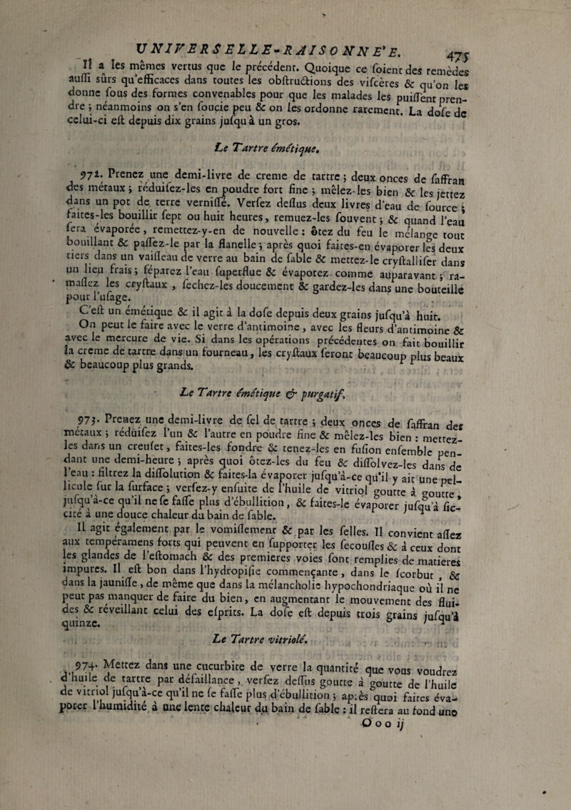 VNXFERSELLE^RAISOKNE'E. 4JJ Il a les mêmes vertus que le précédent. Quoique ce foiencdes remèdes auflî sûrs qu’efficaces dans toutes les obftruélions des vifcères & qu’on les donne fous des formes convenables pour que les malades les puilTenr pren¬ dre j néanmoins on s’en foucie peu & on les ordonne rarement. La dofe de celui-ci cft depuis dix grains jufqu à un gros. Le Tartre émùique, 571. Prenez une demi-livre de creme de tartre; deux onces de fafFran des métaux ; réduifez-les en poudre fort fine ; mêlez-les bien & les jettez dans un pot de terre vernilTé. Verfez deflus deux livres d’eau de fource ; faices-les bouillir fept ou huit heures, remuez-les fouvent ; & quand l’eau fera évaporée, remettez-y-en de nouvelle; ©tez du feu le meMan^e tout bouillant &: palTez-le par la flanelle; après quoi faites-en évaporer les deux tiers dans un vaifleau de verre au bain de fable & mettez-le cryftallifer dans un lieu frais; féparez l’eau fuperflue & évaporez comme auparavant ; ra- mallez les cryftaux , fechez-les doucement & gardez-les dans une bouteille pour 1 ulage. Cell; un émétique & il agit à la dofe depuis deux grains )ufqu’à huit. On peut le faire avec le verre d’antimoine , avec les fleurs d’antimoine & avec le mercure de vie. Si dans les opérations précédentes on fait bouillir îa crerae de tartre dans un fourneau, les cryftaux feront beaucoup plus beaux & beaucoup plus grands. , ^ ^ Le Tartre émétique ^ purgatifs 97^ Prenez une demi-livre de Tel de tartre ; deux onces de fafFran def métaux ; réduifez l’un & l’autre en poudre fine & mêlez-les bien : mettez- les dans un creufet, faites-les fondre & tenez-les en fufion enfemblc pen¬ dant une demi-heure ; après quoi ôtez-les du feu d>c diflblvez-les dans de l’eau : filtrez la diflblution & faites-la évaporer jufqu’à-ce quil y ait une pel licule fur la furface; verfez-y enfuite de l’huile de vitriol aomte à ^oucte jufqu’à-ce qu’il nefc fafle plus d’ébullition, & faites-Ie évaporer iufa^a fir- cicé à une douce chaleur du bain de fable. ^ Il agit également par le vomiflemenr & par les Telles. Il convient allez aux temperaraens forts qui peuvent en fupportçr les fecoufles & à ceux dont les glandes de l’eftomach & des premieres voies font remplies de matières impures. Il eft bon dans l’hydropifie commençante , dans le feorbut , & dans la jaunilîe , de mêrne que dans la melancholic hypochondriaque où il ne peut pas manquer de faire du bien, en augmentant le mouvement des flui¬ des &c réveillant celui des efprits. La dofe eft depuis trois grains jufqu’â Le Tartre vitriolé, . ;)74- Mettez dans une cucurbite de verre la quantité que vons voudrez d huile de tartre par défaillanceverfez defliis goutte à goutte de l’huile de vitriol jufqu’à-ce qu’il ne fe falTe plus d’ébullition ; après quoi faites éva- potet 1 humidité a une lente chaleur du bain de fable ; il reliera au fond un© O O o i)