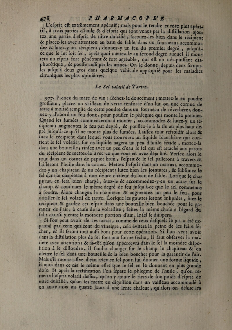 L efprit eft extrêmement apéritif; mais pour le rendre encore plusapéru’ tif, à trois parties d’huile & d’efprit qui font venus par la diftillation ajou¬ tez une partie d’efpric de njtrc dulcifié ; fecouez-les bien dans le récipient & placez-les avec attention au bain de fable dans un fourneau; accommo¬ dez & lutez-y un récipient ; donnez-y un feu du pretmier degré , julqu’à- ce que le lut foit fee ; après quoi mettez-lc au fécond degré auquel il mon¬ tera un efprit fort pénétrant & fort agréable, qui eft un très-puiflant dia- phorétique-, & poufie aufii par les urines. On le donne depuis deux ferupu- les jufqu’à deux gros dans quelque véhicule approprié pour les maladies chroniques les plus opiniâtres. Le Sel volatil de Tartre, 977. Prenez du marc de vin ; féchez-le doucement; mettez-le en poudre grofiîcre ; placez un vaifieau de verre renforcé d’un lut ou une cornue de terre à moitié remplie de cette poudre dans un fourneau de réverbéré ; don¬ nez-y d’abord un feu doux, pour poufler le phlegme qui monte le premier. Quand les fumées commenceront à monter , accommodez & lutez-y un ré- ci})ient ; augmentez le feu par degré , Sc pouflcz-le à la fin au plus haut de¬ gré julqu’à-ce qu’il ne monte plus de fumées. Laiflez tout refroidir alors & ôtez le récipient dans lequel vous trouverez un liquide blanchâtre qui con¬ tient le fcl volatil ; fur ce liquide nagera un peu d’huile fétide , niettez-la dans une bouteille ; rinfez avec un peu d’eau le fel qui eft attaché aux parois du récipient bc mcttez-le avec ce que vous en avez déjà ôté. Verfez alors le tout dans un cornet de papier brun, l’cfprit & le fel pafleront à travers & laifteront l’huile dans le corner. Mettez l’efprit dans un matras ; accommo¬ dez y un chapiteau & un récipient; luiez bien les jointures, & fublimez le fel dans le chapiteau â une douce chaleur du bain de fable. Lorfque le cha¬ piteau en fera bien chargé, ôtez-le & accommodez-y-en un autre fur le champ & -continuez le même degré de feu jufqu’â-ce que le fel commence â fondre. Alors changez le chapiteau & augmentez un peu le feu, pour di(filler le fel volatil de tartre. Lorfque les gouttes feront infipides , ôtez le récipient & gardez cet efprit dans une bouteille bien bouchée pour le ga¬ rantir de l’air, à caufe de (a volatilité ; faites la même chofe à l’égard du lel ; car s’il y entre la moindre portion d’air , le fel fe diftipera. Si l’on peut avoir de ces marcs, comme de ceux defquels le jus a été ex¬ primé par ceux qui font du vinaigre, cela évitera la peine de les faire lé¬ cher , & ils feront tout auftî bons pour cette opération. Si l’on veut avoir dans la diftillation plus de fel fous une forme féche , il faut obferver la ma¬ tière avec attention ; & fi-tôt qu’on appercevra dans le fel la moindre difpo- fition a fe difioudre, il faudra changer fur le champ le chapiteau & en mettre le fel dans une bouteille & la bien boucher pour la garantir de l’air. Mais s’il monte aflez d’eau a'\^ec ce fel pour lui donner une forme liquide , il aura dans ce cas le même effet que le fel en le donnant en plus grande dofe. Si après la reéfification l’on fépare le phlegme de l’huile , qu’on re¬ mette 1 efprit volatil delfus, qu’on y ajoure le tiers de fon poids d’efprit de nitre dulcifie , qu’on les mette en digeftion dans un vaifteau accommodé à un autre trois ou quatre jours à une lente chaleur, qu’alors on délutc les