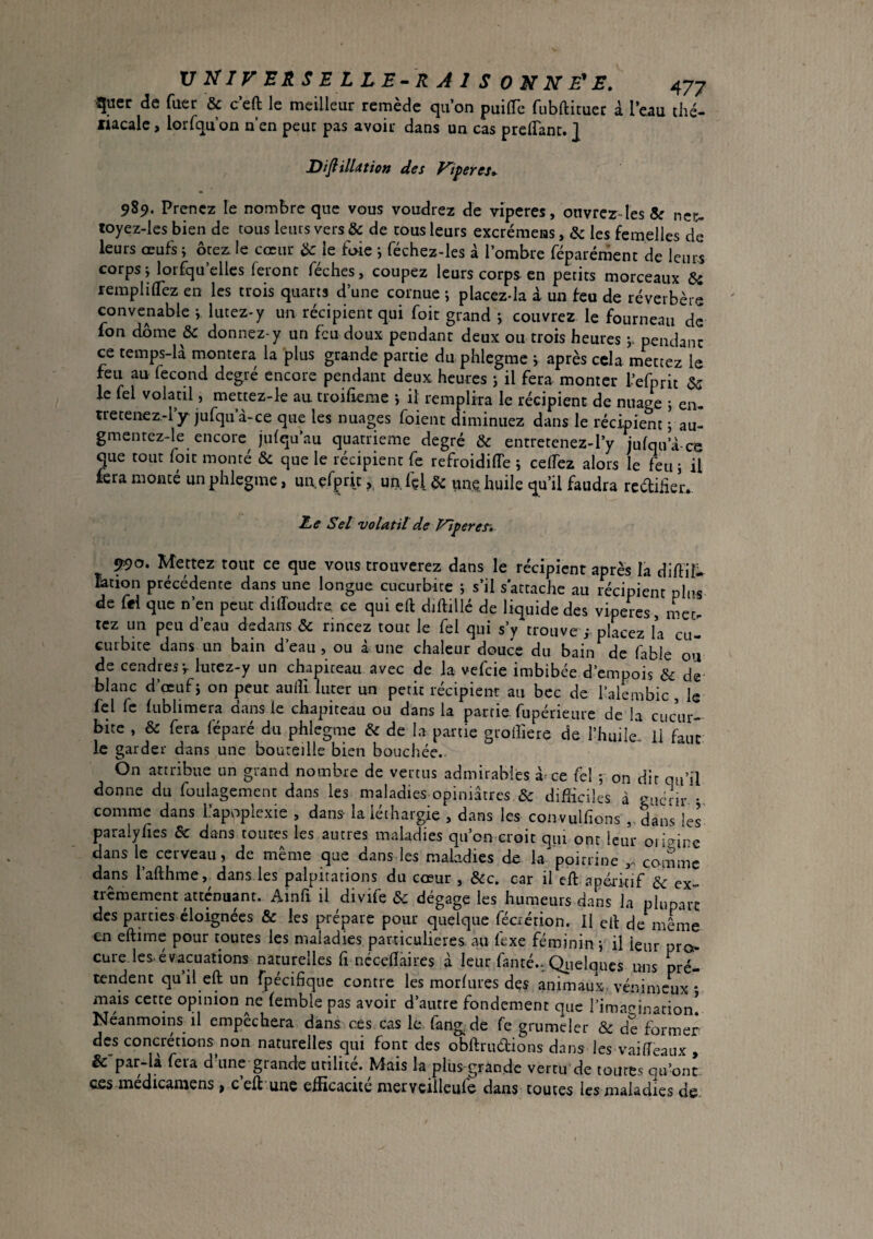 quer de fuer & ceft le meilleur remède qu’on puilTc fubftituec à l’eau thé- liacalc, lorfqu on n’en peur pas avoir dans un cas prelTanc. ] DifiilUtion des y'iperes^ 989. Prenez le nombre que vous voudrez de vîpcres, onvrcr-lesSr nec- toyez-les bien de tous leurs vers & de cous leurs excrémens, & les femelles de leurs œufs ; ôte2i ie cœur lie le foie i féchez-les à l’ombre féparément de leurs corps j lorfqu’ellcs feront féches, coupez leurs corps en petits morceaux & remplifl'ez en les trois quarts d’une cornue j placez-la à un feu de réverbère convenable j lutez-y un récipient qui foit grand j couvrez le fourneau de ion dome & donnez-y un feu doux pendant deux ou trois heures y pendant ce temps-U montera la plus grande partie du phlegme j après cela mettez le feu au fécond degré encore pendant deux heures i il fera monter l’efprit 3s le fel volatil, mettez-le au troifieme j il remplira le récipient de nuage ; en¬ tretenez.-! y jufquà-ce que les nuages foient diminuez dans le récipient ; au- gmenrez-le encore julqu’au quatrième degré & entretenez-l’y jufqu’à cc que tout foit monté & que le récipient fe refroidiffe j cefTez alors le feu; il fera monté un phlegme, un.efpric, uri.lçl^s unç huile qu’il faudra redliiieiv Ee Sel volatil de Viperes'» ^o. Mettez tout ce que vous trouverez dans le récipient après la diftiî- lation précédente dans une longue cucurbitc ; s’il s'attache au récipient plus de fei que n’en peut didoudre ce qui eft diftillé de liquide des vipères, mec. tcz un peu d’eau dedans & rincez tout le fel qui s’y trouve placez la cu- Gurbite dans un bain d’eau, ou à une chaleur douce du baiii de fable ou de cendres;, lutez-y un chapiteau avec de la vefeie imbibée d’empois & de blanc d’œuf; on peut aulîî lacer un petit récipienr au bec de l’alcmbic , le fel fc lublimera dans le chapiteau ou dans la partie fupérieuie de la cucur¬ bitc , & fera féparé du phlegme & de la partie grofliere de l’huile. Il faut le garder dans une bouteille bien bouchée.- On attribue un grand nombre de vertus admirables à-ce fel ; on dit qu’il donne du foulagement dans les maladies opiniâtres & difficiles à -menr • comme dans l’apoplexie , dans- la léthargie , dans les convulfions , dans ks paralyfies & dans toutes les autres maladies qu’on croit qui ont leur oii'^ire dans le cerveau, de même que dans les maLadies de la poitrine comme dans l’afthme,^ dans les palpitations du cœur , &c. car il eft apéritif de ex¬ trêmement atténuant. Ainfi il divife ôc dégage les humeurs dans la plupart des parties éloignées & les prépare pour quelque fécrétion. II ell de même en eftime pour toutes les maladies particulières, au lexe féminin ; il leur pro?- cure les.évacuations naturelles fi ncceflaires à leur fanté., Qiielques uns pré¬ tendent qu’il eft un fpécifique contre les morlures des animaux, vénimeux * mais cette opinion ne (emble pas avoir d’autre fondement que i’imac^inarion! Néanmoins il empêchera dans ces cas le. fang de fe grumeier & de former des concrétions non naturelles qui font des obftruétions dans les vaideaux , & par-là fera d une grande utilité. Mais la plus grande vertu de toutes qu’ont, ces médicaraens , c’eft une efficacité mervcilleufe dans toutes les maladies de.