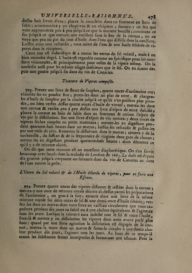 VNirERSELLE.RAISONNE'E. 478 '^cfTus huit livres d’eau j placez la cucurbire dans un fourneau au bain de fable; accommodez y un chapiteau & un récipient ; donnez-y un feu que vous augmenterez peu à peu jufqu’à-ce que la matière bouille ; continuez ce feu jufqu a ce que mettant une cucillere fous le bec de la cornue , on ne voye que peu ou pas du tout d’huile dans l’eau qui diftille dans la cueillere. Lailîez alors tout refroidir , vous aurez de l’eau & une huile éthérée de vi¬ pères dans le récipient. Cette eau eft fudorifique & a toutes les vertus du fel volatil, mais d un bien moindre degré. L’huilc eft regardée comme un fpécifique pour les mor- fures vénimeufcs, & principalement pour celles de la vipère même. On la çonfeilie auffi pour les mêmes ufages intérieurs que le fel. On en donne de¬ puis une goutte jufqu’à fix dans du vin de Canaries. Teinture de Viper es compofee» ^ 995. Prenez une livre de fleurs de fouphre, quatre onces d’antimoine cru* reduilcz-les en poudre fine ; jettez-lcs dans un plat de terre , & chargez- les d’huile de fouphre par la cloche jufqu’d-ce qu’ils n’enpuiflent plus pren- dre, ou bien verfez deffiis quatre onces d’huile de vitriol ; mettez-les dans une cornue & verfez peu à peu dcfliis une livre d’cfprit de nitre dulcifié; placez la cornue au bain de fable dans un fourneau & retirez l’efprit de vin par la diftillation. Sur une livre d'efprit de vin mettez-y deux onces de viperes féches coupées en petits morceaux ; mettez-les en digeftion pen¬ dant quarante-huit heures dans un matras ; lailTez-les refroidir & paflez-les par une toile de crin. Remettez le diflolvant dans le matras j ajoutez y de la cochenille , du fatfian & de la ferpentaire de virginie deux gros de chacun • mettez les en digeftion pendant quarante-huit heures ; alors décantez ce qu’il y a de teinture claire. On dit que cette teinture eft un excellent diaphorétique. On s’en fervjt beaucoup avec fuccès dans la maladie de Londres de 166^. La dofe eft depuis dix gouttes jufqu’à cinquante ou foixante dans du vin de Canaries ou dans de l’eau contre la pefte. L'Vnion du Sel volatil & de l'Huile e'therée de viperes y peur en faire une EJfence, 994. Prenez quatre onces des viperes diftoutes & reliées dans la cornue ; mettez-y une once de teinture royale décrire ci-deflus parmi les préparations de 1 antimoine , un gros à la fois; ajoutez alors une livre de la même teinture royale fur deux onces de fel & une demi-once d’huile éthérée ; ver- fez-les dans un matras dont vous ferez un vaifleau circulatoire que vous ex- poferez pendant dix jours au foleil ou à une chaleur équivalente Sc l’agiterez tous les jours. Lorfque la teinture aura imbibé tout le fel & toute l’huile , ôtcz-là & mettez-y en diflblution les viperes dont nous avons parlé plus haut. quand par une forte agitation la dilloliition eft dégagée de la cor¬ nue, mettez-ia toute dans un matras & faites-la circuler d une douce cha¬ leur pendant dix jours, l’agitant tous les jours. Au bout de ce temps-U toutes les fubftaiices feront incorporées de formeront une ellence. Pour la