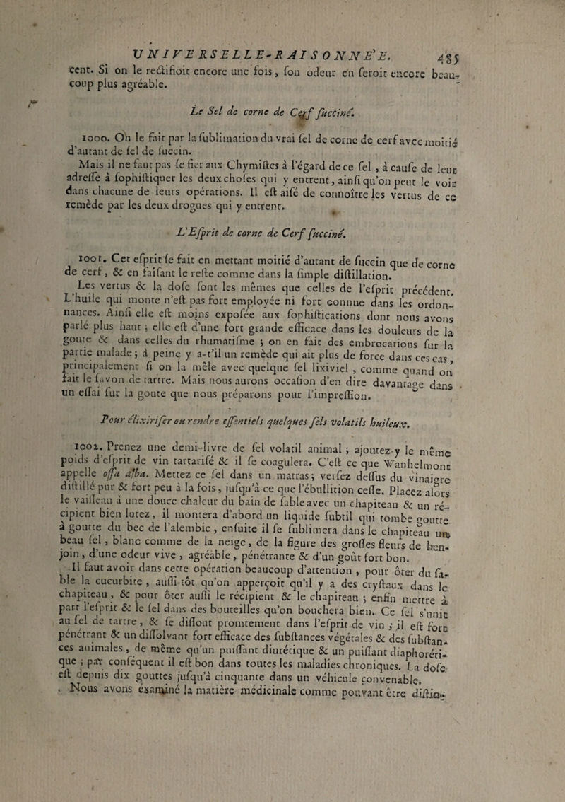 cent. Si on le redtifioic encore une fois j fon odeur en feroic encore coup plus agréable. 485 beau- Le Sel de corne de C(;^f fuccine. looo. On le fair par lafubliination du vrai Tel de corne de cerf avec moitié d’autant de fel de luccin. Mais il ne fuit pas fe fier aux Chymiftes à legard de ce fel , à caiife de leur adrelTe à fophiftiqtier les eleuxchoies qui y entrent, ainfi qu’on peut le voir dans chacune de leurs opérations, il cft aifé de conrioître les vertus de ce remède par les deux drogues qui y entrent. L'Efprit de corne de Cerf fuccîné» 100r. Cet efprit'fe fait en mettant moitié d’autant de fuccin que de corne de cerf, & en faifant le refie comme dans la fimple diftillation. Les vertus & la dofe font les mêmes que celles de l’efprit précédent. L huile qui monte n’eft pas fort employée ni fort connue dans les ordon¬ nances. Ainfi elle eft moins expofée aux fophiftications dont nous avons parlé plus haut ^ elle eft d’une fort grande efficace dans les douleurs de la goûte ^ dans celles du rhumatifme i on en fait des embrocations fur la partie malade; d peine y a-t’il un remède qui ait plus de force dans ces cas principalement fi on la mêle avec quelque fel lixiviel , comme quand on fait le ftvon de tartre. Mais nous aurons occafion d’en dire davanraoe d-ma un ellai lur la goure que nous préparons pour iimprçffion. Eour elixirijer oh rendre ejfentiels qnelques fels volatils huileux» looi. Prenez une demi livre de fel volatil animal ; ajoutez y le même poids d’efprit de vin tartarifé &: il fe coagulera. C’efi ce que Wanhelmonc appelle of a alha. Mettez ce /él dans un matras ; verfez deffiis du vinaigre difiillé pur & fort peu à la fois , jufqu’d ce que l’ébullition cede. Placez affirs le vailîeau d une douce chaleur du bain de fable avec un chapiteau & un ré¬ cipient bien lutez, il montera d’abord un liquide fubtil qui tombe croutte à goutte du bec de l’alembic , enfuite il fe fublimera dans le chapiteau un; beau fel , blanc comme de la neige, de la figure des grofies fleun de ben¬ join , d’une odeur vive , agréable , pénétrante d’un goût fort bon. Il faut avoir dans cette opération beaucoup d’attention , pour ôter du fa- ble la cucurbite , auffi tôt qu’on apperçoit qu’il y a des cryftaux dans Je chapiteau , & pour ôter aulTi le récipient & le chapiteau ; enfin mettre L part l’efprit & le fel dans des bouteilles qu’on bouchera bien. Ce fel s’unit au fel de tartre , Ik fe difiout promtement dans l’efprit de vin ; il eft fore pénétrant 5c un difiblvant fort efficace des fubftances végétales & des fubftan- ces animales , de même qu’un puifTant diurétique Sc un puiflant diaphoréti- que ; paï conféquent il eft bon dans toutes les maladies chroniques. La dofe- eft depuis dix gouttes jufqu’à cinquante dans un véhicule convenable. . Nous avons éxan^iné la matière médicinale comme pouvant être diftin-