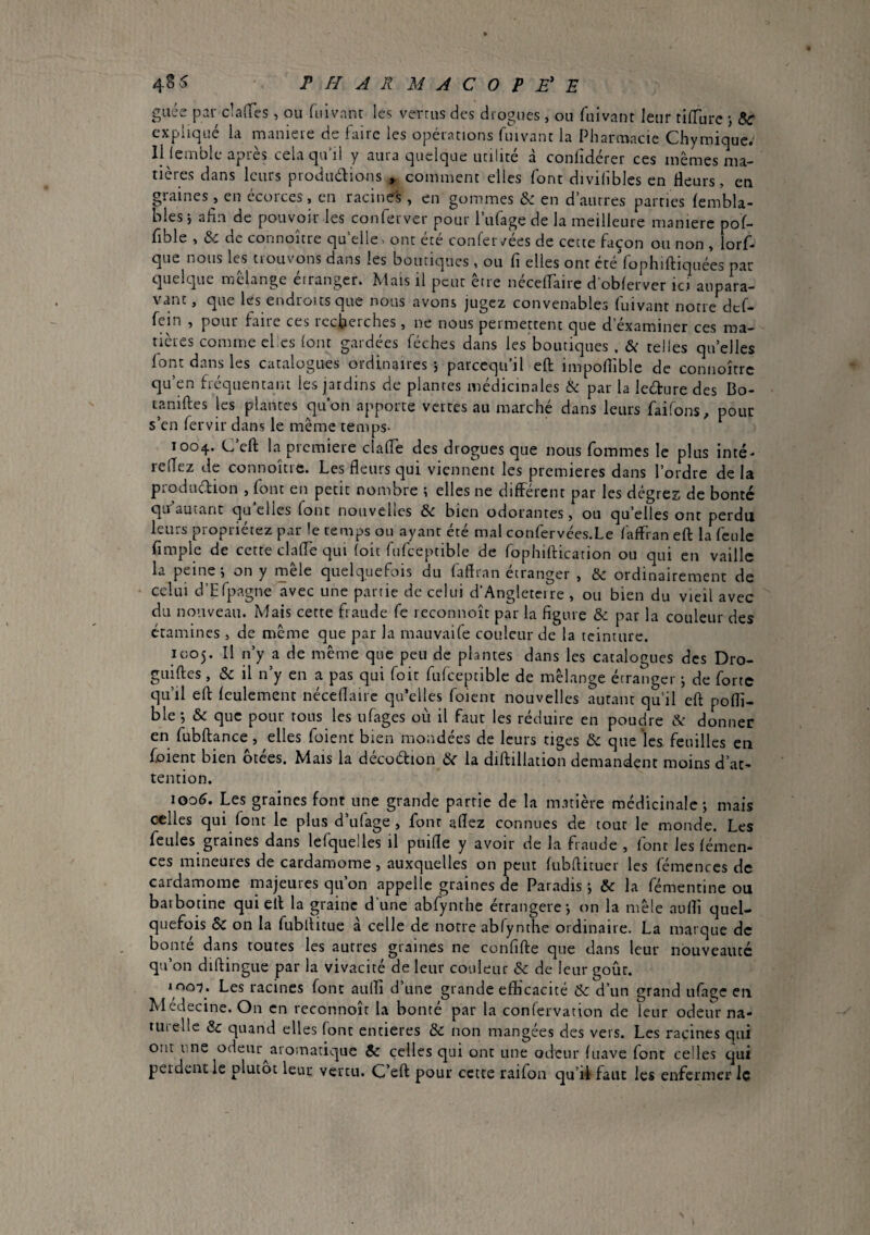 gaée par claHTes, ou fuivnnt les verms des drogues, ou fuivant leur tilTurc j expliqué la manière de faire les opérations fruvant la Pharmacie Chymique.- 11 lemble après cela qu’il y aura quelque utilité à confidérer ces mêmes ma¬ tières dans leurs produélions , comment elles font divilibles en fleurs, en graines, en écorces, en racines , en gommes & en d’autres parties lembla- blesi afin de pouvoir les conferver pour l’ufage de la meilleure maniéré pof- fible , &c de connoître qu’elle> ont été confer</ées de cette façon ou non , lorf- que nous les trouvons dans les boutiques , ou fi elles ont cté'fophiftiquées par cjuelque melange étranger. Mais il peut être nécelTaire d'obferver ici aupara¬ vant , que les endroits que nous avons jugez convenables fuivant notre def- fein , pour fane ces iccfieiches, ne nous permettent que d examiner ces ma¬ tières comme cl es (ont gardées féches dans les boutiques . &: telles quelles font dans les catalogues ordinaires j parccqiiil eft impoflible de connoître qu’en fréquentant les jardins de plantes médicinales & par la lecture des Bo- tamftes les plantes qu’on apporte vertes au marché dans leurs faifons, pour s’en fervir dans le même temps- 1004. C’eft la premiere clafle des drogues que nous fommes le plus inté* reflez de connoître. Les fleurs qui viennent les premieres dans l’ordre de la produdion , font en petit nombre ; elles ne différent par les dégres de bonté qu autant quelles font nouvelles & bien odorantes, ou qu’elles ont perdu leurs propriétez par le temps ou ayant été mal confervées.Le faffran eft la feule fimple de cette clafle qui (oit fiifceptible de fophiftication ou qui en vaille la peine i on y mêle quelquefois du fiiflran étranger , & ordinairement de celui d’Efpagne avec une partie de celui d’Angletcire , ou bien du vieil avec du nouveau. Mais cette fraude fe reconnoît par la figure & par la couleur des étamines , de même que par la mauvaife couleur de la teinture. 1005. Il n’y a de même que peu de plantes dans les catalogues des Dro- guiftes, & il n’y en a pas qui foit fufceptiblc de mélange étranger j de forte qu’il eft feulement néceflairc qu’elles foient nouvelles autant qu’il eft pofli- ble -, & que pour tous les ufages où il faut les réduire en poudre cSr donner en fubftance, elles foient bien mondées de leurs tiges & que les feuilles en foient bien ôtées. Mais la décotftion la diftillation demandent moins d’at¬ tention. 1006. Les graines font une grande partie de la matière médicinale j mais celles qui font le plus d’ufage , font aflez connues de tour le monde. Les feules graines dans lefquelles il pnifle y avoir de la fraude , font les fémen- ces mineures de cardamome, auxquelles on peut fubftitucr les fémences de cardamome majeures qu’on appelle graines de Paradis j & la fémentine ou baibotine qui eft la graine d’une abfynthe étrangère-, on la mêle aufli quel¬ quefois ÔC on la fubftitue à celle de notre abfynthe ordinaire. La marque de bonté dans toutes les autres graines ne confifte que dans leur nouveauté qu’on diftingue par la vivacité de leur couleur ôc de leur goût. inoT. Les racines font auftî d’une grande efficacité & d’un grand ufage eu Medecine. On en reconnoît la bonté par la confervation de leur odeur na¬ turelle & quand elles font entières & non mangées des vers. Les racines qui ont une odeur^aromatique $c celles qui ont une odeur fuave font celles qui perdent le plutôt leur vertu. C’eft pour cette raifoii qu’il faut les enfermer le