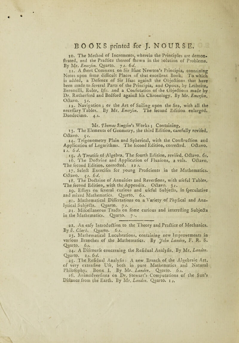 10. The Method of Increments, wherein the Principles are demon- flrated, and the Pra&ice thereof ffiewn in the Solution of Problems. By Mr. Emerfcn. Quarto. 7 s. 6d. 11. A ffiort Comment on Sir Ifaac Newton’s Principia, containing Notes upon fome difficult Places of that excellent Book. To which is added, a Defence of Sir Ifaac againft the Objections that have been made to feveral Parts of the Principia, and Optics, by Leibnitz, Bernoulli, Euler, &c. and a Confutation of the Objedlions made by Dr. Rutherford and Bedford againft his Chronology. By Mr. Emerfon. Odtavo. 3 s. 12. Navigation ; or the Art of Sailing upon the Sea, with all the neceflary Tables. By Mr. Emerfon. The fecond Edition enlarged. Duodecimo. 4 s. Mr. Thomas Simpfon’s Works ; Containing, 13. The Elements of Geometry, the third Edition, carefully revifed. Qdtavo. 5/. 14. Trigonometry Plain and Spherical, with the Conflrudfion and Application of Logarithms. The fecond Edition, corredled. Odtavo. 1 s. 6 d. 15. A Treatife of Algebra. The fourth Edition, revifed. Odlavo. 6s. 16. The DoCtrine and Application of Fluxions, 2 vols. Odlavo. The fecond Edition, corre&ed. 1 2 s. 17. Seledt Exercifes for young Proficients in the Mathematics. Odlavo. 5^. 6d. 18. The Dodtrine of Annuities and Reverfions, with ufeful Tables, The fecond Edition, with the Appendix. Odlavo. 3 s. 19. Efl'ays on feveral curious and ufeful Subje&s, in fpeculative and mixed Mathematics. Quarto. 6s. zc. Mathematical Diftertations on a Variety of Phyfical and Ana¬ lytical Subjects. Quarto. 7 s. 21. Mifcellaneous Tradls on fome curious and interefting Subjedls in the Mathematics. Quarto, ys. 22. An eafy Introduction to the Theory and Practice of Mechanics. By S. Clark. Quarto. 6 s. 23. Mathematical Lucubrations, containing new Improvements in various Branches of the Mathematics. By 'John Landen, F. R. S. Quarto. 6 s. 24. A Difcourfe concerning the Refidual Analyfis. By Mr. Landen. Quarto. 2 s. 6d. 25. The Refidual Analyfis: A new Branch of the Algebraic Art, of very extenfive Ufe, both in pure Mathematics and Natural Philofophy. Book 1. By Mr. Landen. Quarto. 6s. 26. Animadverfions on Dr. Stewart’s Computations of the Sun’s Diitance from the Earth. By Mr. Landen. Quarto. 1 s.