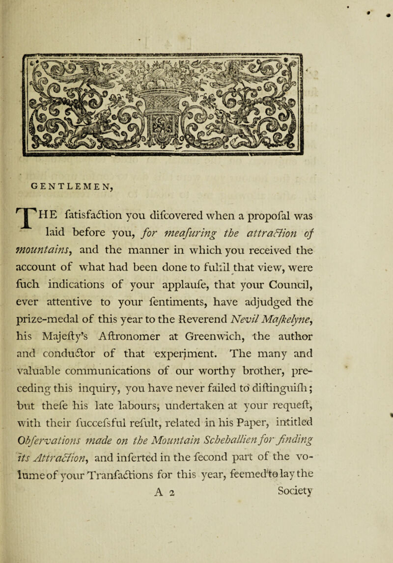 GENTLEMEN, H E fatisfadlion you difcovered when a propofal was laid before you, for meafuring the attraction of mountains, and the manner in which you received the account of what had been done to fulill that view, were fuch indications of your applaufe, that your Council, ever attentive to your fentiments, have adjudged the prize-medal of this year to the Reverend Nevil Mafkelyne, his Majefty’s Aftronomer at Greenwich, the author and condudtor of that experiment. The many and valuable communications of our worthy brother, pre¬ ceding this inquiry, you have never failed to diftinguifh; but thefe his late labours, undertaken at your requeft, with their fuccefsfui refult, related in his Paper, intitled Obfervations made on the Mountain Schehallien for finding its Attra&ion, and inferted in the fecond part of the vo¬ lume of your Tranfadtions for this year, feemedto lay the A 2 Society